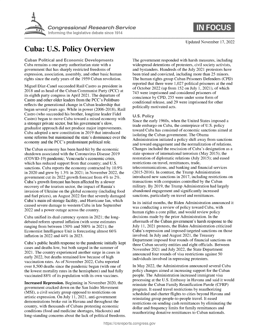 handle is hein.crs/govejlb0001 and id is 1 raw text is: Congressional Research Serv
Informing the Iegislative debate since 1914
Cuba: U.S. Policy Overview
Cuban Political and Economic Devdopments
Cuba remains a one-party authoritarian state with a
government that has sharply restricted freedoms of
expression, association, assembly, and other basic human
rights since the early years of the 1959 Cuban revolution.
Miguel Diaz-Canel succeeded Radl Castro as president in
2018 and as head of the Cuban Communist Party (PCC) at
its eighth party congress in April 2021. The departure of
Castro and other older leaders from the PCC's Politburo
reflects the generational change in Cuban leadership that
began several years ago. While in power (2006-2018), Radl
Castro (who succeeded his brother, longtime leader Fidel
Castro) began to move Cuba toward a mixed economy with
a stronger private sector, but his government's slow,
gradualist approach did not produce major improvements.
Cuba adopted a new constitution in 2019 that introduced
some reforms but maintained the state's dominance over the
economy and the PCC's predominant political role.
The Cuban economy has been hard-hit by the economic
shutdown associated with the Coronavirus Disease 2019
(COVID-19) pandemic; Venezuela's economic crisis,
which has reduced support from that country; and U.S.
sanctions. Cuba reports the economy contracted by 10.9%
in 2020 and grew by 1.3% in 2021; in November 2022, the
government cut its 2022 growth forecast from 4% to 2%.
Cuba's growth forecast has been affected by a slower
recovery of the tourism sector, the impact of Russia's
invasion of Ukraine on the global economy (including food
and fuel prices), an August 2022 fire that severely damaged
Cuba's main oil storage facility, and Hurricane Ian, which
caused severe damage to western Cuba in late September
2022 and a power outage across the country.
Cuba unified its dual currency system in 2021; the long-
debated reform spurred inflation (with some estimates
ranging from between 150% and 500% in 2021); the
Economist Intelligence Unit is forecasting almost 66%
inflation in 2022 and 44% in 2023.
Cuba's public health response to the pandemic initially kept
cases and deaths low, but both surged in the summer of
2021. The country experienced another surge in cases in
early 2022, but deaths remained low because of high
vaccination rates. As of November 2022, Cuba reported
over 8,500 deaths since the pandemic began (with one of
the lowest mortality rates in the hemisphere) and had fully
vaccinated 88% of its population with its own vaccines.
Increased Repression. Beginning in November 2020, the
government cracked down on the San Isidro Movement
(MSI), a civil society group opposed to restrictions on
artistic expression. On July 11, 2021, anti-government
demonstrations broke out in Havana and throughout the
country, with thousands of Cubans protesting economic
conditions (food and medicine shortages, blackouts) and
long-standing concerns about the lack of political freedoms.

Updated November 17, 2022

The government responded with harsh measures, including
widespread detentions of protesters, civil society activists,
and bystanders. Hundreds of the July 2021 protestors have
been tried and convicted, including more than 25 minors.
The human rights group Cuban Prisoners Defenders (CPD)
reported that there were 1,027 political prisoners at the end
of October 2022 (up from 152 on July 1, 2021), of which
743 were imprisoned and considered prisoners of
conscience by CPD, 255 were under some form of
conditional release, and 29 were imprisoned for other
politically motivated acts.
U.S. Policy
Since the early 1960s, when the United States imposed a
trade embargo on Cuba, the centerpiece of U.S. policy
toward Cuba has consisted of economic sanctions aimed at
isolating the Cuban government. The Obama
Administration initiated a policy shift away from sanctions
and toward engagement and the normalization of relations.
Changes included the rescission of Cuba's designation as a
state sponsor of international terrorism (May 2015); the
restoration of diplomatic relations (July 2015); and eased
restrictions on travel, remittances, trade,
telecommunications, and banking and financial services
(2015-2016). In contrast, the Trump Administration
introduced new sanctions in 2017, including restrictions on
transactions with companies controlled by the Cuban
military. By 2019, the Trump Administration had largely
abandoned engagement and significantly increased
sanctions, particularly on travel and remittances.
In its initial months, the Biden Administration announced it
was conducting a review of policy toward Cuba, with
human rights a core pillar, and would review policy
decisions made by the prior Administration. In the
aftermath of the Cuban government's harsh response to the
July 11, 2021 protests, the Biden Administration criticized
Cuba's repression and imposed targeted sanctions on those
involved. In July and August 2021, the Treasury
Department imposed four rounds of financial sanctions on
three Cuban security entities and eight officials. Between
November 2021 and July 2022, the State Department
announced four rounds of visa restrictions against 50
individuals involved in repressing protesters.
In May 2022, the Administration announced several Cuba
policy changes aimed at increasing support for the Cuban
people. The Administration increased immigrant visa
processing at the U.S. Embassy in Havana and said it would
reinstate the Cuban Family Reunification Parole (CFRP)
program. It eased travel restrictions by reauthorizing
scheduled and charter flights to cities beyond Havana and
reinstating group people-to-people travel. It eased
restrictions on sending cash remittances by eliminating the
dollar and frequency limits for family remittances and
reauthorizing donative remittances to Cuban nationals.


