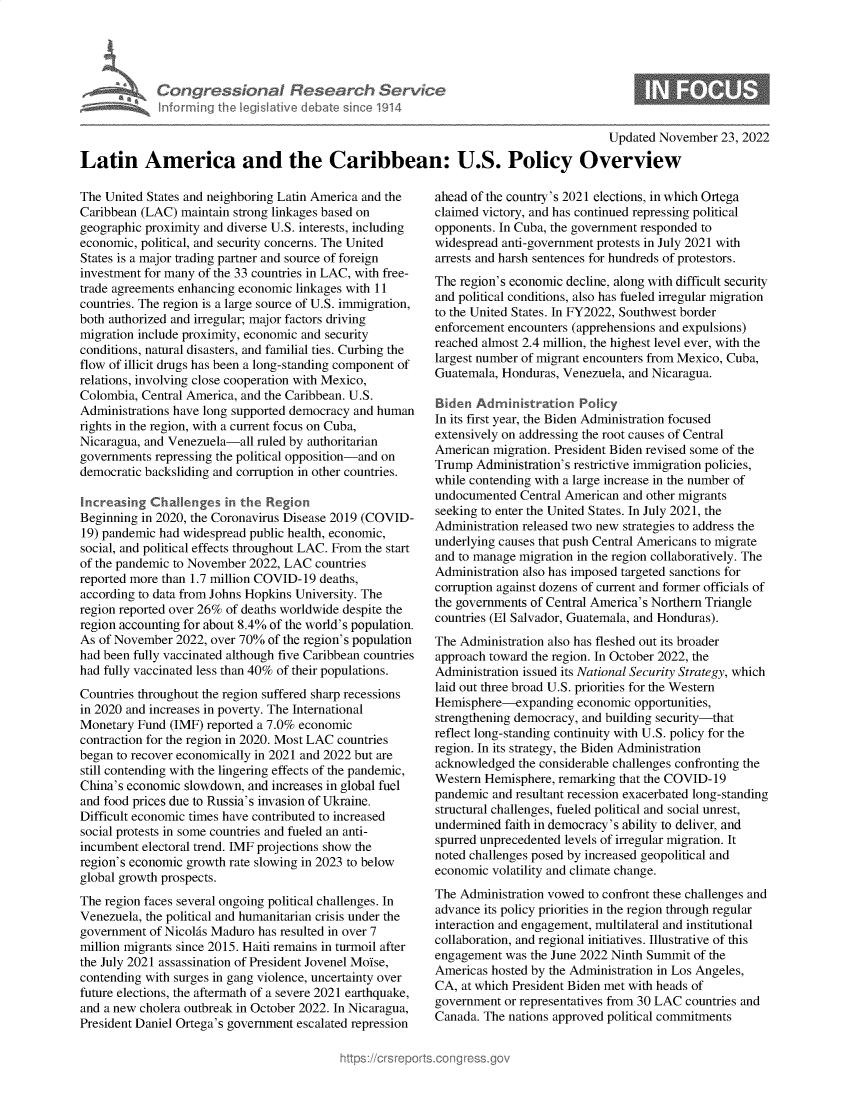 handle is hein.crs/govejnb0001 and id is 1 raw text is: Con gre <01
infon ing I

I Research Sen/ce
01914

Updated November 23, 2022
Latin America and the Caribbean: U.S. Policy Overview

The United States and neighboring Latin America and the
Caribbean (LAC) maintain strong linkages based on
geographic proximity and diverse U.S. interests, including
economic, political, and security concerns. The United
States is a major trading partner and source of foreign
investment for many of the 33 countries in LAC, with free-
trade agreements enhancing economic linkages with 11
countries. The region is a large source of U.S. immigration,
both authorized and irregular; major factors driving
migration include proximity, economic and security
conditions, natural disasters, and familial ties. Curbing the
flow of illicit drugs has been a long-standing component of
relations, involving close cooperation with Mexico,
Colombia, Central America, and the Caribbean. U.S.
Administrations have long supported democracy and human
rights in the region, with a current focus on Cuba,
Nicaragua, and Venezuela-all ruled by authoritarian
governments repressing the political opposition-and on
democratic backsliding and corruption in other countries.
Increasing Challenges in the Region
Beginning in 2020, the Coronavirus Disease 2019 (COVID-
19) pandemic had widespread public health, economic,
social, and political effects throughout LAC. From the start
of the pandemic to November 2022, LAC countries
reported more than 1.7 million COVID-19 deaths,
according to data from Johns Hopkins University. The
region reported over 26% of deaths worldwide despite the
region accounting for about 8.4% of the world's population.
As of November 2022, over 70% of the region's population
had been fully vaccinated although five Caribbean countries
had fully vaccinated less than 40% of their populations.
Countries throughout the region suffered sharp recessions
in 2020 and increases in poverty. The International
Monetary Fund (IMF) reported a 7.0% economic
contraction for the region in 2020. Most LAC countries
began to recover economically in 2021 and 2022 but are
still contending with the lingering effects of the pandemic,
China's economic slowdown, and increases in global fuel
and food prices due to Russia's invasion of Ukraine.
Difficult economic times have contributed to increased
social protests in some countries and fueled an anti-
incumbent electoral trend. IMF projections show the
region's economic growth rate slowing in 2023 to below
global growth prospects.
The region faces several ongoing political challenges. In
Venezuela, the political and humanitarian crisis under the
government of Nicolis Maduro has resulted in over 7
million migrants since 2015. Haiti remains in turmoil after
the July 2021 assassination of President Jovenel Moise,
contending with surges in gang violence, uncertainty over
future elections, the aftermath of a severe 2021 earthquake,
and a new cholera outbreak in October 2022. In Nicaragua,
President Daniel Ortega's government escalated repression

ahead of the country's 2021 elections, in which Ortega
claimed victory, and has continued repressing political
opponents. In Cuba, the government responded to
widespread anti-government protests in July 2021 with
arrests and harsh sentences for hundreds of protestors.
The region's economic decline, along with difficult security
and political conditions, also has fueled irregular migration
to the United States. In FY2022, Southwest border
enforcement encounters (apprehensions and expulsions)
reached almost 2.4 million, the highest level ever, with the
largest number of migrant encounters from Mexico, Cuba,
Guatemala, Honduras, Venezuela, and Nicaragua.
Biden Administration Policy
In its first year, the Biden Administration focused
extensively on addressing the root causes of Central
American migration. President Biden revised some of the
Trump Administration's restrictive immigration policies,
while contending with a large increase in the number of
undocumented Central American and other migrants
seeking to enter the United States. In July 2021, the
Administration released two new strategies to address the
underlying causes that push Central Americans to migrate
and to manage migration in the region collaboratively. The
Administration also has imposed targeted sanctions for
corruption against dozens of current and former officials of
the governments of Central America's Northern Triangle
countries (El Salvador, Guatemala, and Honduras).
The Administration also has fleshed out its broader
approach toward the region. In October 2022, the
Administration issued its National Security Strategy, which
laid out three broad U.S. priorities for the Western
Hemisphere-expanding economic opportunities,
strengthening democracy, and building security-that
reflect long-standing continuity with U.S. policy for the
region. In its strategy, the Biden Administration
acknowledged the considerable challenges confronting the
Western Hemisphere, remarking that the COVID-19
pandemic and resultant recession exacerbated long-standing
structural challenges, fueled political and social unrest,
undermined faith in democracy's ability to deliver, and
spurred unprecedented levels of irregular migration. It
noted challenges posed by increased geopolitical and
economic volatility and climate change.
The Administration vowed to confront these challenges and
advance its policy priorities in the region through regular
interaction and engagement, multilateral and institutional
collaboration, and regional initiatives. Illustrative of this
engagement was the June 2022 Ninth Summit of the
Americas hosted by the Administration in Los Angeles,
CA, at which President Biden met with heads of
government or representatives from 30 LAC countries and
Canada. The nations approved political commitments

0


