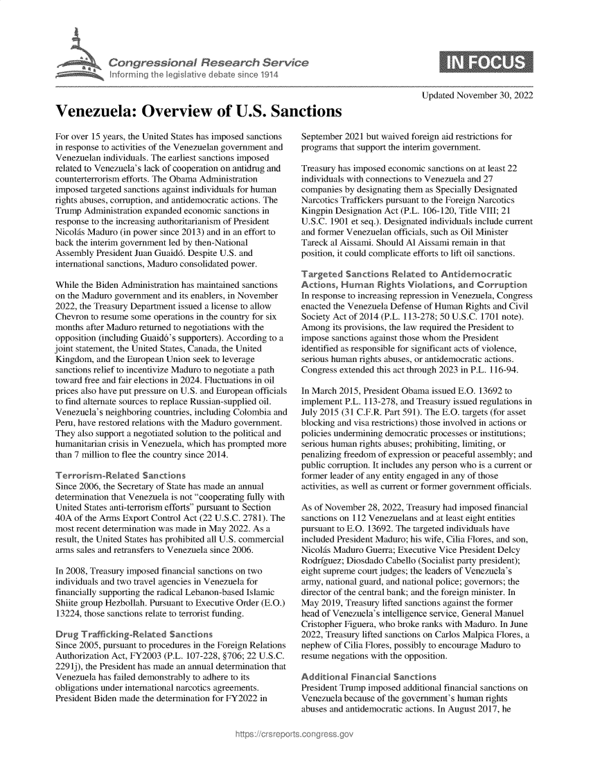 handle is hein.crs/govejoi0001 and id is 1 raw text is: Congressional Research Servkt
Inlorming Ih legisIlive debate sinc'e 1914
Venezuela: Overview of U.S. San
For over 15 years, the United States has imposed sanctions
in response to activities of the Venezuelan government and
Venezuelan individuals. The earliest sanctions imposed
related to Venezuela's lack of cooperation on antidrug and
counterterrorism efforts. The Obama Administration
imposed targeted sanctions against individuals for human
rights abuses, corruption, and antidemocratic actions. The
Trump Administration expanded economic sanctions in
response to the increasing authoritarianism of President
Nicolis Maduro (in power since 2013) and in an effort to
back the interim government led by then-National
Assembly President Juan Guaidd. Despite U.S. and
international sanctions, Maduro consolidated power.
While the Biden Administration has maintained sanctions
on the Maduro government and its enablers, in November
2022, the Treasury Department issued a license to allow
Chevron to resume some operations in the country for six
months after Maduro returned to negotiations with the
opposition (including Guaid6's supporters). According to a
joint statement, the United States, Canada, the United
Kingdom, and the European Union seek to leverage
sanctions relief to incentivize Maduro to negotiate a path
toward free and fair elections in 2024. Fluctuations in oil
prices also have put pressure on U.S. and European officials
to find alternate sources to replace Russian-supplied oil.
Venezuela's neighboring countries, including Colombia and
Peru, have restored relations with the Maduro government.
They also support a negotiated solution to the political and
humanitarian crisis in Venezuela, which has prompted more
than 7 million to flee the country since 2014.
Terrorism-Re'ated Sanctions
Since 2006, the Secretary of State has made an annual
determination that Venezuela is not cooperating fully with
United States anti-terrorism efforts pursuant to Section
40A of the Arms Export Control Act (22 U.S.C. 2781). The
most recent determination was made in May 2022. As a
result, the United States has prohibited all U.S. commercial
arms sales and retransfers to Venezuela since 2006.
In 2008, Treasury imposed financial sanctions on two
individuals and two travel agencies in Venezuela for
financially supporting the radical Lebanon-based Islamic
Shiite group Hezbollah. Pursuant to Executive Order (E.O.)
13224, those sanctions relate to terrorist funding.
Drug Trafficking-Related Sanctions
Since 2005, pursuant to procedures in the Foreign Relations
Authorization Act, FY2003 (P.L. 107-228, §706; 22 U.S.C.
229lj), the President has made an annual determination that
Venezuela has failed demonstrably to adhere to its
obligations under international narcotics agreements.
President Biden made the determination for FY2022 in

Updated November 30, 2022

September 2021 but waived foreign aid restrictions for
programs that support the interim government.
Treasury has imposed economic sanctions on at least 22
individuals with connections to Venezuela and 27
companies by designating them as Specially Designated
Narcotics Traffickers pursuant to the Foreign Narcotics
Kingpin Designation Act (P.L. 106-120, Title VIII; 21
U.S.C. 1901 et seq.). Designated individuals include current
and former Venezuelan officials, such as Oil Minister
Tareck al Aissami. Should Al Aissami remain in that
position, it could complicate efforts to lift oil sanctions.
Targeted Sanctions Related to Antidemocratic
Actions, Human Rights Violations, and Corruption
In response to increasing repression in Venezuela, Congress
enacted the Venezuela Defense of Human Rights and Civil
Society Act of 2014 (P.L. 113-278; 50 U.S.C. 1701 note).
Among its provisions, the law required the President to
impose sanctions against those whom the President
identified as responsible for significant acts of violence,
serious human rights abuses, or antidemocratic actions.
Congress extended this act through 2023 in P.L. 116-94.
In March 2015, President Obama issued E.O. 13692 to
implement P.L. 113-278, and Treasury issued regulations in
July 2015 (31 C.F.R. Part 591). The E.O. targets (for asset
blocking and visa restrictions) those involved in actions or
policies undermining democratic processes or institutions;
serious human rights abuses; prohibiting, limiting, or
penalizing freedom of expression or peaceful assembly; and
public corruption. It includes any person who is a current or
former leader of any entity engaged in any of those
activities, as well as current or former government officials.
As of November 28, 2022, Treasury had imposed financial
sanctions on 112 Venezuelans and at least eight entities
pursuant to E.O. 13692. The targeted individuals have
included President Maduro; his wife, Cilia Flores, and son,
Nicolis Maduro Guerra; Executive Vice President Delcy
Rodriguez; Diosdado Cabello (Socialist party president);
eight supreme court judges; the leaders of Venezuela's
army, national guard, and national police; governors; the
director of the central bank; and the foreign minister. In
May 2019, Treasury lifted sanctions against the former
head of Venezuela's intelligence service, General Manuel
Cristopher Figuera, who broke ranks with Maduro. In June
2022, Treasury lifted sanctions on Carlos Malpica Flores, a
nephew of Cilia Flores, possibly to encourage Maduro to
resume negations with the opposition.
Addrtional Financial Sanctions
President Trump imposed additional financial sanctions on
Venezuela because of the government's human rights
abuses and antidemocratic actions. In August 2017, he


