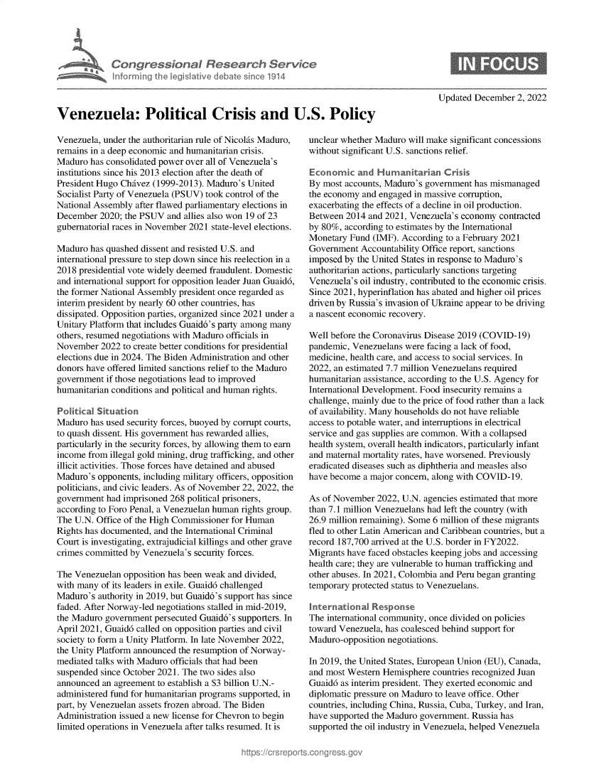 handle is hein.crs/govejpc0001 and id is 1 raw text is: Con gre SianaI Research Servk
informing Ih legisIatve dIebate sne 1914

Updated December 2, 2022

Venezuela: Political Crisis and U.S. Policy

Venezuela, under the authoritarian rule of Nicolis Maduro,
remains in a deep economic and humanitarian crisis.
Maduro has consolidated power over all of Venezuela's
institutions since his 2013 election after the death of
President Hugo Chivez (1999-2013). Maduro's United
Socialist Party of Venezuela (PSUV) took control of the
National Assembly after flawed parliamentary elections in
December 2020; the PSUV and allies also won 19 of 23
gubernatorial races in November 2021 state-level elections.
Maduro has quashed dissent and resisted U.S. and
international pressure to step down since his reelection in a
2018 presidential vote widely deemed fraudulent. Domestic
and international support for opposition leader Juan Guaidd,
the former National Assembly president once regarded as
interim president by nearly 60 other countries, has
dissipated. Opposition parties, organized since 2021 under a
Unitary Platform that includes Guaid6's party among many
others, resumed negotiations with Maduro officials in
November 2022 to create better conditions for presidential
elections due in 2024. The Biden Administration and other
donors have offered limited sanctions relief to the Maduro
government if those negotiations lead to improved
humanitarian conditions and political and human rights.
Political Situation
Maduro has used security forces, buoyed by corrupt courts,
to quash dissent. His government has rewarded allies,
particularly in the security forces, by allowing them to earn
income from illegal gold mining, drug trafficking, and other
illicit activities. Those forces have detained and abused
Maduro's opponents, including military officers, opposition
politicians, and civic leaders. As of November 22, 2022, the
government had imprisoned 268 political prisoners,
according to Foro Penal, a Venezuelan human rights group.
The U.N. Office of the High Commissioner for Human
Rights has documented, and the International Criminal
Court is investigating, extrajudicial killings and other grave
crimes committed by Venezuela's security forces.
The Venezuelan opposition has been weak and divided,
with many of its leaders in exile. Guaidd challenged
Maduro's authority in 2019, but Guaid6's support has since
faded. After Norway-led negotiations stalled in mid-2019,
the Maduro government persecuted Guaid6's supporters. In
April 2021, Guaidd called on opposition parties and civil
society to form a Unity Platform. In late November 2022,
the Unity Platform announced the resumption of Norway-
mediated talks with Maduro officials that had been
suspended since October 2021. The two sides also
announced an agreement to establish a $3 billion U.N.-
administered fund for humanitarian programs supported, in
part, by Venezuelan assets frozen abroad. The Biden
Administration issued a new license for Chevron to begin
limited operations in Venezuela after talks resumed. It is

unclear whether Maduro will make significant concessions
without significant U.S. sanctions relief.
Economic and Humanitarian Crisis
By most accounts, Maduro's government has mismanaged
the economy and engaged in massive corruption,
exacerbating the effects of a decline in oil production.
Between 2014 and 2021, Venezuela's economy contracted
by 80%, according to estimates by the International
Monetary Fund (IMF). According to a February 2021
Government Accountability Office report, sanctions
imposed by the United States in response to Maduro's
authoritarian actions, particularly sanctions targeting
Venezuela's oil industry, contributed to the economic crisis.
Since 2021, hyperinflation has abated and higher oil prices
driven by Russia's invasion of Ukraine appear to be driving
a nascent economic recovery.
Well before the Coronavirus Disease 2019 (COVID-19)
pandemic, Venezuelans were facing a lack of food,
medicine, health care, and access to social services. In
2022, an estimated 7.7 million Venezuelans required
humanitarian assistance, according to the U.S. Agency for
International Development. Food insecurity remains a
challenge, mainly due to the price of food rather than a lack
of availability. Many households do not have reliable
access to potable water, and interruptions in electrical
service and gas supplies are common. With a collapsed
health system, overall health indicators, particularly infant
and maternal mortality rates, have worsened. Previously
eradicated diseases such as diphtheria and measles also
have become a major concern, along with COVID-19.
As of November 2022, U.N. agencies estimated that more
than 7.1 million Venezuelans had left the country (with
26.9 million remaining). Some 6 million of these migrants
fled to other Latin American and Caribbean countries, but a
record 187,700 arrived at the U.S. border in FY2022.
Migrants have faced obstacles keeping jobs and accessing
health care; they are vulnerable to human trafficking and
other abuses. In 2021, Colombia and Peru began granting
temporary protected status to Venezuelans.
International Response
The international community, once divided on policies
toward Venezuela, has coalesced behind support for
Maduro-opposition negotiations.
In 2019, the United States, European Union (EU), Canada,
and most Western Hemisphere countries recognized Juan
Guaidd as interim president. They exerted economic and
diplomatic pressure on Maduro to leave office. Other
countries, including China, Russia, Cuba, Turkey, and Iran,
have supported the Maduro government. Russia has
supported the oil industry in Venezuela, helped Venezuela


