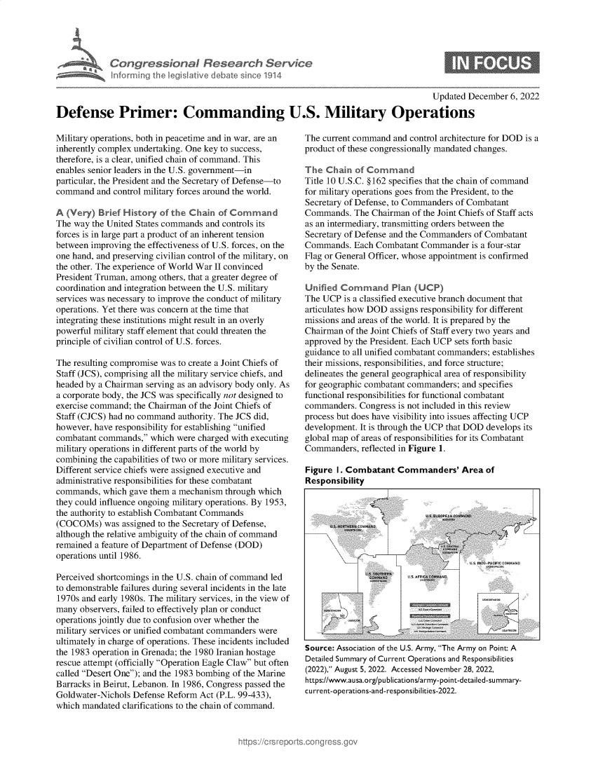 handle is hein.crs/govejqc0001 and id is 1 raw text is: Congressional Research Servic~
Informing the Iegisl¶ive debate since 1914

Updated December 6, 2022

Defense Primer: Commanding U.S. Military Operations

Military operations, bot in peacetime and in war, are an
inherently complex undertaking. One key to success,
therefore, is a clear, unified chain of command. This
enables senior leaders in the U.S. government-in
particular, the President and the Secretary of Defense-to
command and control military forces around the world.
A(Very) Brief History of the Chains of Command
The way the United States commands and controls its
forces is in large part a product of an inherent tension
between improving the effectiveness of U.S. forces, on the
one hand, and preserving civilian control of the military, on
the other. The experience of World War 11 convinced
President Truman, among others, that a greater degree of
coordination and integration between the U.S. military
services was necessary to improve the conduct of military
operations. Yet there was concern at the time that
integrating these institutions might result in an overly
powerful military staff element that could threaten the
principle of civilian control of U.S. forces.
The resulting compromise was to create a Joint Chiefs of
Staff (JCS), comprising all the military service chiefs, and
headed by a Chairman serving as an advisory body only. As
a corporate body, the JCS was specifically not designed to
exercise command; the Chairman of the Joint Chiefs of
Staff (CJCS) had no command authority. The JCS did,
however, have responsibility for establishing unified
combatant commands, which were charged wit executing
military operations in different parts of the world by
combining the capabilities of two or more military services.
Different service chiefs were assigned executive and
administrative responsibilities for these combatant
commands, which gave them a mechanism through which
they could influence ongoing military operations. By 1953,
the authority to establish Combatant Commands
(COCOMs) was assigned to the Secretary of Defense,
although the relative ambiguity of the chain of command
remained a feature of Department of Defense (DOD)
operations until 1986.
Perceived shortcomings in the U.S. chain of command led
to demonstrable failures during several incidents in the late
1970s and early 1980s. The military services, in the view of
many observers, failed to effectively plan or conduct
operations jointly due to confusion over whether the
military services or unified combatant commanders were
ultimately in charge of operations. These incidents included
the 1983 operation in Grenada; the 1980 Iranian hostage
rescue attempt (officially Operation Eagle Claw but often
called Desert One); and the 1983 bombing of the Marine
Barracks in Beirut, Lebanon. In 1986, Congress passed the
Goldwater-Nichols Defense Reform Act (P.L. 99-433),
which mandated clarifications to the chain of command.

The current command and control architecture for DOD is a
product of these congressionally mandated changes.
TheCh1       of Command
Title 10 U.S.C. §162 specifies that the chain of command
for military operations goes from the President, to the
Secretary of Defense, to Commanders of Combatant
Commands. The Chairman of the Joint Chiefs of Staff acts
as an intermediary, transmitting orders between the
Secretary of Defense and the Commanders of Combatant
Commands. Each Combatant Commander is a four-star
Flag or General Officer, whose appointment is confirmed
by the Senate.
UnfL     C ommand Plan (CP)
The UCP is a classified executive branch document that
articulates how DOD assigns responsibility for different
missions and areas of the world. It is prepared by the
Chairman of the Joint Chiefs of Staff every two years and
approved by the President. Each UCP sets fort basic
guidance to all unified combatant commanders; establishes
their missions, responsibilities, and force structure;
delineates the general geographical area of responsibility
for geographic combatant commanders; and specifies
functional responsibilities for functional combatant
commanders. Congress is not included in this review
process but does have visibility into issues affecting UCP
development. It is through the UCP that DOD develops its
global map of areas of responsibilities for its Combatant
Commanders, reflected in Figure 1.
Figure 1. Combatant Commanders' Area of
Responsibility

----U5.                     .. lNU _AIFIC COMMAWO
Source: Association of the U.S. Army, The Army on Point: A
Detailed Summary of Current Operations and Responsibilities
(2022), August 5, 2022. Accessed November 28, 2022,
https://www.ausa.org/publications/army-point-detailed-summary-
c urre nt-ope ration s-an d- respon sibi I ities-2022.



