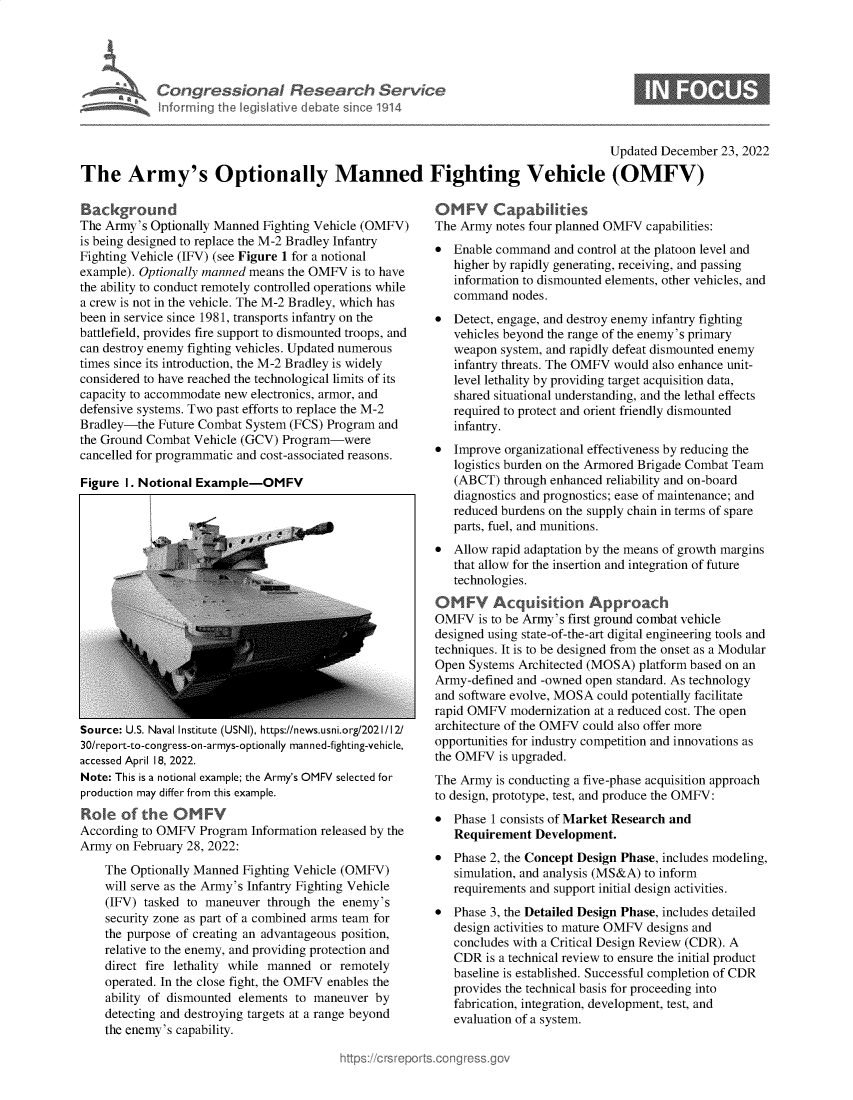handle is hein.crs/govejye0001 and id is 1 raw text is: Congressional Research Service
inforrning the legislative debate rince 1914

0

Updated December 23, 2022
The Army's Optionally Manned Fighting Vehicle (OMFV)

Background
The Army's Optionally Manned Fighting Vehicle (OMFV)
is being designed to replace the M-2 Bradley Infantry
Fighting Vehicle (IFV) (see Figure 1 for a notional
example). Optionally manned means the OMFV is to have
the ability to conduct remotely controlled operations while
a crew is not in the vehicle. The M-2 Bradley, which has
been in service since 1981, transports infantry on the
battlefield, provides fire support to dismounted troops, and
can destroy enemy fighting vehicles. Updated numerous
times since its introduction, the M-2 Bradley is widely
considered to have reached the technological limits of its
capacity to accommodate new electronics, armor, and
defensive systems. Two past efforts to replace the M-2
Bradley-the Future Combat System (FCS) Program and
the Ground Combat Vehicle (GCV) Program-were
cancelled for programmatic and cost-associated reasons.
Figure I. Notional Example-OMFV

Source: U.S. Naval Institute (USNI), https://news.usni.org/2021/12/
30/report-to-congress-on-armys-optionally manned-fighting-vehicle,
accessed April 18, 2022.
Note: This is a notional example; the Army's OMFV selected for
production may differ from this example.
Role of the OM FV
According to OMFV Program Information released by the
Army on February 28, 2022:
The Optionally Manned Fighting Vehicle (OMFV)
will serve as the Army's Infantry Fighting Vehicle
(IFV) tasked to maneuver through the enemy's
security zone as part of a combined arms team for
the purpose of creating an advantageous position,
relative to the enemy, and providing protection and
direct fire lethality while manned or remotely
operated. In the close fight, the OMFV enables the
ability of dismounted elements to maneuver by
detecting and destroying targets at a range beyond
the enemy's capability.

OMFV Capabilities
The Army notes four planned OMFV capabilities:
* Enable command and control at the platoon level and
higher by rapidly generating, receiving, and passing
information to dismounted elements, other vehicles, and
command nodes.
* Detect, engage, and destroy enemy infantry fighting
vehicles beyond the range of the enemy's primary
weapon system, and rapidly defeat dismounted enemy
infantry threats. The OMFV would also enhance unit-
level lethality by providing target acquisition data,
shared situational understanding, and the lethal effects
required to protect and orient friendly dismounted
infantry.
* Improve organizational effectiveness by reducing the
logistics burden on the Armored Brigade Combat Team
(ABCT) through enhanced reliability and on-board
diagnostics and prognostics; ease of maintenance; and
reduced burdens on the supply chain in terms of spare
parts, fuel, and munitions.
* Allow rapid adaptation by the means of growth margins
that allow for the insertion and integration of future
technologies.
OMFV Acquisition Approach
OMFV is to be Army's first ground combat vehicle
designed using state-of-the-art digital engineering tools and
techniques. It is to be designed from the onset as a Modular
Open Systems Architected (MOSA) platform based on an
Army-defined and -owned open standard. As technology
and software evolve, MOSA could potentially facilitate
rapid OMFV modernization at a reduced cost. The open
architecture of the OMFV could also offer more
opportunities for industry competition and innovations as
the OMFV is upgraded.
The Army is conducting a five-phase acquisition approach
to design, prototype, test, and produce the OMFV:
* Phase 1 consists of Market Research and
Requirement Development.
* Phase 2, the Concept Design Phase, includes modeling,
simulation, and analysis (MS&A) to inform
requirements and support initial design activities.
* Phase 3, the Detailed Design Phase, includes detailed
design activities to mature OMFV designs and
concludes with a Critical Design Review (CDR). A
CDR is a technical review to ensure the initial product
baseline is established. Successful completion of CDR
provides the technical basis for proceeding into
fabrication, integration, development, test, and
evaluation of a system.



