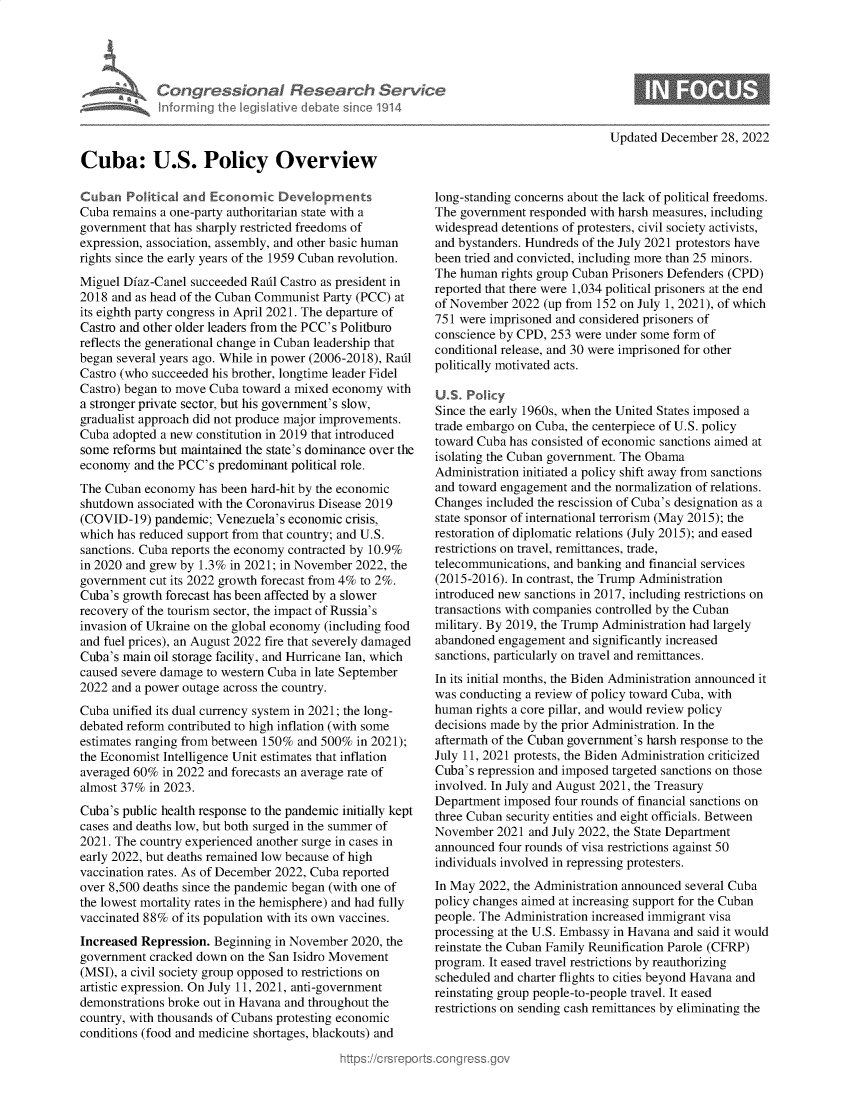 handle is hein.crs/govejyv0001 and id is 1 raw text is: Congressional Research Servi
Informing the Iegislative debate since 1914
Cuba: U.S. Policy Overview
Cuban Political and Economic Developments
Cuba remains a one-party authoritarian state with a
government that has sharply restricted freedoms of
expression, association, assembly, and other basic human
rights since the early years of the 1959 Cuban revolution.
Miguel Diaz-Canel succeeded Radl Castro as president in
2018 and as head of the Cuban Communist Party (PCC) at
its eighth party congress in April 2021. The departure of
Castro and other older leaders from the PCC's Politburo
reflects the generational change in Cuban leadership that
began several years ago. While in power (2006-2018), Radl
Castro (who succeeded his brother, longtime leader Fidel
Castro) began to move Cuba toward a mixed economy with
a stronger private sector, but his government's slow,
gradualist approach did not produce major improvements.
Cuba adopted a new constitution in 2019 that introduced
some reforms but maintained the state's dominance over the
economy and the PCC's predominant political role.
The Cuban economy has been hard-hit by the economic
shutdown associated with the Coronavirus Disease 2019
(COVID-19) pandemic; Venezuela's economic crisis,
which has reduced support from that country; and U.S.
sanctions. Cuba reports the economy contracted by 10.9%
in 2020 and grew by 1.3% in 2021; in November 2022, the
government cut its 2022 growth forecast from 4% to 2%.
Cuba's growth forecast has been affected by a slower
recovery of the tourism sector, the impact of Russia's
invasion of Ukraine on the global economy (including food
and fuel prices), an August 2022 fire that severely damaged
Cuba's main oil storage facility, and Hurricane Ian, which
caused severe damage to western Cuba in late September
2022 and a power outage across the country.
Cuba unified its dual currency system in 2021; the long-
debated reform contributed to high inflation (with some
estimates ranging from between 150% and 500% in 2021);
the Economist Intelligence Unit estimates that inflation
averaged 60% in 2022 and forecasts an average rate of
almost 37% in 2023.
Cuba's public health response to the pandemic initially kept
cases and deaths low, but both surged in the summer of
2021. The country experienced another surge in cases in
early 2022, but deaths remained low because of high
vaccination rates. As of December 2022, Cuba reported
over 8,500 deaths since the pandemic began (with one of
the lowest mortality rates in the hemisphere) and had fully
vaccinated 88% of its population with its own vaccines.
Increased Repression. Beginning in November 2020, the
government cracked down on the San Isidro Movement
(MSI), a civil society group opposed to restrictions on
artistic expression. On July 11, 2021, anti-government
demonstrations broke out in Havana and throughout the
country, with thousands of Cubans protesting economic
conditions (food and medicine shortages, blackouts) and

Updated December 28, 2022

long-standing concerns about the lack of political freedoms.
The government responded with harsh measures, including
widespread detentions of protesters, civil society activists,
and bystanders. Hundreds of the July 2021 protestors have
been tried and convicted, including more than 25 minors.
The human rights group Cuban Prisoners Defenders (CPD)
reported that there were 1,034 political prisoners at the end
of November 2022 (up from 152 on July 1, 2021), of which
751 were imprisoned and considered prisoners of
conscience by CPD, 253 were under some form of
conditional release, and 30 were imprisoned for other
politically motivated acts.
US. Pohcy
Since the early 1960s, when the United States imposed a
trade embargo on Cuba, the centerpiece of U.S. policy
toward Cuba has consisted of economic sanctions aimed at
isolating the Cuban government. The Obama
Administration initiated a policy shift away from sanctions
and toward engagement and the normalization of relations.
Changes included the rescission of Cuba's designation as a
state sponsor of international terrorism (May 2015); the
restoration of diplomatic relations (July 2015); and eased
restrictions on travel, remittances, trade,
telecommunications, and banking and financial services
(2015-2016). In contrast, the Trump Administration
introduced new sanctions in 2017, including restrictions on
transactions with companies controlled by the Cuban
military. By 2019, the Trump Administration had largely
abandoned engagement and significantly increased
sanctions, particularly on travel and remittances.
In its initial months, the Biden Administration announced it
was conducting a review of policy toward Cuba, with
human rights a core pillar, and would review policy
decisions made by the prior Administration. In the
aftermath of the Cuban government's harsh response to the
July 11, 2021 protests, the Biden Administration criticized
Cuba's repression and imposed targeted sanctions on those
involved. In July and August 2021, the Treasury
Department imposed four rounds of financial sanctions on
three Cuban security entities and eight officials. Between
November 2021 and July 2022, the State Department
announced four rounds of visa restrictions against 50
individuals involved in repressing protesters.
In May 2022, the Administration announced several Cuba
policy changes aimed at increasing support for the Cuban
people. The Administration increased immigrant visa
processing at the U.S. Embassy in Havana and said it would
reinstate the Cuban Family Reunification Parole (CFRP)
program. It eased travel restrictions by reauthorizing
scheduled and charter flights to cities beyond Havana and
reinstating group people-to-people travel. It eased
restrictions on sending cash remittances by eliminating the


