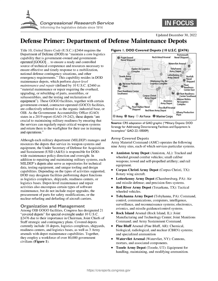 handle is hein.crs/govejzo0001 and id is 1 raw text is: Con greseici
informing the Iegi:

~aI Resear h Service
Dative debate sin c 1914

Updated December 30, 2022

Defense Primer: Department of Defense Maintenance Depots

Title 10, United States Code (U.S.C.) §2464 requires the
Department of Defense (DOD) to maintain a core logistics
capability that is government-owned and government-
operated [GOGO] ... to ensure a ready and controlled
source of technical competence and resources necessary to
ensure effective and timely response to a mobilization,
national defense contingency situations, and other
emergency requirements. This capability resides in DOD
maintenance depots, which perform depot-level
maintenance and repair (defined by 10 U.S.C. §2460 as
material maintenance or repair requiring the overhaul,
upgrading, or rebuilding of parts, assemblies, or
subassemblies, and the testing and reclamation of
equipment). These GOGO facilities, together with certain
government-owned, contractor-operated (GOCO) facilities,
are collectively referred to as the organic industrial base, or
OIB. As the Government Accountability Office (GAO)
states in a 2019 report (GAO-19-242), these depots are
crucial to maintaining military readiness by ensuring that
the services can regularly repair critical weapon systems
and return them to the warfighter for their use in training
and operations.
Although each military department (MILDEP) manages and
resources the depots that service its weapon systems and
equipment, the Under Secretary of Defense for Acquisition
and Sustainment (USD (A&S)) is responsible for DOD-
wide maintenance policy direction and oversight. In
addition to repairing and maintaining military systems, each
MILDEP's depots also serve as repositories for technical
data, testing equipment, and unique tooling and design
capabilities. Depending on the types of activities supported,
DOD may designate facilities performing depot functions
as logistics complexes, shipyards, readiness centers, or
logistics bases. Depot-level maintenance and repair
activities also encompass certain types of software
maintenance, but do not include major upgrades, the
procurement of parts for safety modifications, or the
nuclear refueling and defueling of aircraft carriers.
Organization and Managerment
Among OIB GOGO facilities, Congress has designated 21
covered depots for special oversight under 10 U.S.C.
§2476 due to their importance in Chairman, Joint Chiefs of
Staff strategic and contingency plans. Covered depots
currently include 18 depots, logistics complexes, shipyards,
readiness centers, and logistics bases, as well as 3 Army
arsenals with depot maintenance capabilities. Together,
they employ a workforce of over 80,000 government
civilians (Figure 1).

Figure I. DOD Covered Depots (10 U.S.C. §2476)

vard

Anniston
Armyr1-  n
Pearl Harbor Naval     Pine BluDAre
shipyard       Rie ArDepot

Army    Navy   Air Force . Marine Corps

AlbanP   aion
Plan

Source: CRS adaptation of GAO graphic (Military Depots: DOD
Strategy for Addressing Deteriorating Facilities and Equipment Is
Incomplete GAO-22-105009)
Army Covered De pots
Army Materiel Command (AMC) operates the following
nine Army sites, each of which services particular systems.
* Anniston Army Depot (Anniston, AL): Tracked and
wheeled ground combat vehicles; small caliber
weapons; towed and self-propelled artillery; and rail
equipment.
* Corpus Christi Army Depot (Corpus Christi, TX):
Rotary wing aircraft.
* Letterkenny Army Depot (Chambersburg, PA): Air
and missile defense; and precision fires systems.
* Red River Army Depot (Texarkana, TX): Tactical
wheeled vehicles.
* Tobyhanna Army Depot (Tobyhanna, PA): Command,
control, communications, computers, intelligence,
surveillance, and reconnaissance systems; electronics,
avionics, and missile guidance/control systems.
* Rock Island Arsenal (Rock Island, IL): Joint
Manufacturing and Technology Center; Joint Munitions
Command; and Army Sustainment Command.
* Pine Bluff Arsenal (Pine Bluff, AR): Chemical,
biological, radiological, and nuclear (CBRN) systems;
and specialized ammunition
* Watervliet Arsenal (Watervliet, NY): Cannons,
mortars, and associated components.
* Tooele Army Depot (Tooele, UT): Equipment for
handling, maintaining, and modifying ammunition.

s


