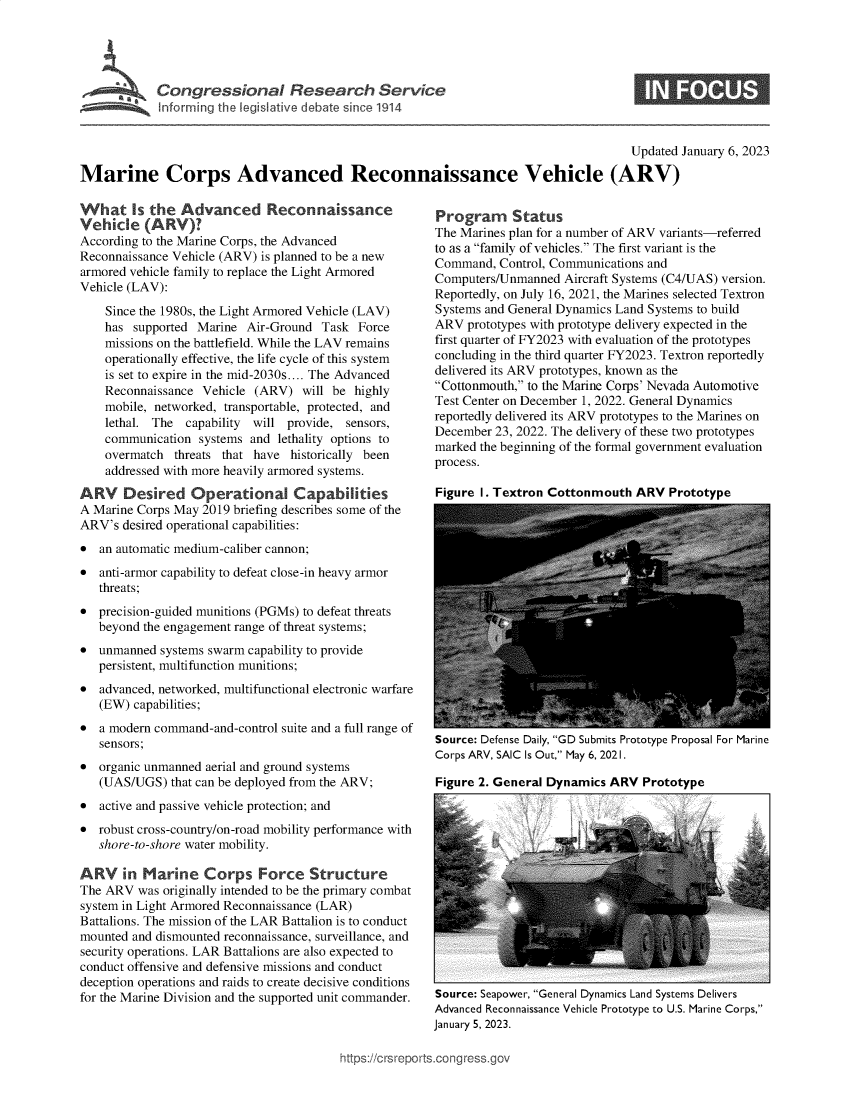 handle is hein.crs/govekcj0001 and id is 1 raw text is: Congr s ion I Research Service
Inforrning the legislative debate since 1914

Updated January 6, 2023
Marine Corps Advanced Reconnaissance Vehicle (ARV)

What Is the Advanced Reconnaissance
Vehicle (ARV )?
According to the Marine Corps, the Advanced
Reconnaissance Vehicle (ARV) is planned to be a new
armored vehicle family to replace the Light Armored
Vehicle (LAV):
Since the 1980s, the Light Armored Vehicle (LAV)
has supported Marine Air-Ground Task Force
missions on the battlefield. While the LAV remains
operationally effective, the life cycle of this system
is set to expire in the mid-2030s.... The Advanced
Reconnaissance Vehicle (ARV) will be highly
mobile, networked, transportable, protected, and
lethal. The capability  will provide, sensors,
communication systems and lethality options to
overmatch threats that have historically been
addressed with more heavily armored systems.
ARV Desired Operational Capabilities
A Marine Corps May 2019 briefing describes some of the
ARV's desired operational capabilities:
 an automatic medium-caliber cannon;
 anti-armor capability to defeat close-in heavy armor
threats;
 precision-guided munitions (PGMs) to defeat threats
beyond the engagement range of threat systems;
 unmanned systems swarm capability to provide
persistent, multifunction munitions;
 advanced, networked, multifunctional electronic warfare
(EW) capabilities;
 a modern command-and-control suite and a full range of
sensors;
 organic unmanned aerial and ground systems
(UAS/UGS) that can be deployed from the ARV;
 active and passive vehicle protection; and
 robust cross-country/on-road mobility performance with
shore-to-shore water mobility.
ARV in Marine Corps Force Structure
The ARV was originally intended to be the primary combat
system in Light Armored Reconnaissance (LAR)
Battalions. The mission of the LAR Battalion is to conduct
mounted and dismounted reconnaissance, surveillance, and
security operations. LAR Battalions are also expected to
conduct offensive and defensive missions and conduct
deception operations and raids to create decisive conditions
for the Marine Division and the supported unit commander.

Program Status
The Marines plan for a number of ARV variants-referred
to as a family of vehicles. The first variant is the
Command, Control, Communications and
Computers/Unmanned Aircraft Systems (C4/UAS) version.
Reportedly, on July 16, 2021, the Marines selected Textron
Systems and General Dynamics Land Systems to build
ARV prototypes with prototype delivery expected in the
first quarter of FY2023 with evaluation of the prototypes
concluding in the third quarter FY2023. Textron reportedly
delivered its ARV prototypes, known as the
Cottonmouth, to the Marine Corps' Nevada Automotive
Test Center on December 1, 2022. General Dynamics
reportedly delivered its ARV prototypes to the Marines on
December 23, 2022. The delivery of these two prototypes
marked the beginning of the formal government evaluation
process.
Figure I. Textron Cottonmouth ARV Prototvne

Source: Defense Daily, GD Submits Prototype Proposal For Marine
Corps ARV, SAIC Is Out, May 6, 2021.
Figure 2. General Dynamics ARV Prototype

Source: Seapower, General Dynamics Land Systems Delivers
Advanced Reconnaissance Vehicle Prototype to U.S. Marine Corps,
January 5, 2023.

ttps://c rs repo rts~co ngressgo


