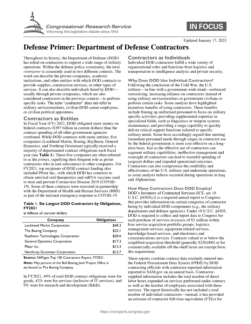 handle is hein.crs/govekhf0001 and id is 1 raw text is: Congres iona& Research Service
Informing the legislitive debate since 1914
Updated January 17, 2023
Defense Primer: Department of Defense Contractors

Throughout its history, the Department of Defense (DOD)
has relied on contractors to support a wide range of military
operations. Within the defense policy community, the term
contractor is commonly used in two different contexts. The
word can describe the private companies, academic
institutions, and other entities with which DOD contracts to
provide supplies, construction services, or other types of
services. It can also describe individuals hired by DOD-
usually through private companies, which are also
considered contractors in the previous context-to perform
specific tasks. The term contractor does not refer to
military servicemembers, civilian DOD career employees,
or civilian political appointees.
Contractors as Entities
In Fiscal Year (FY) 2021, DOD obligated more money on
federal contracts ($397 billion in current dollars) than the
contract spending of all other government agencies
combined. While DOD contracts with many entities, five
companies (Lockheed Martin, Boeing, Raytheon, General
Dynamics, and Northrop Grumman) typically received a
majority of departmental contract obligations each fiscal
year (see Table 1). These five companies are often referred
to as the primes, signifying their frequent role as prime
contractors who in turn subcontract to other companies. For
FY2021, top recipients of DOD contract funding also
included Pfizer Inc., with which DOD has contracts to
obtain antiviral oral therapeutics and mRNA vaccines used
to treat and prevent Coronavirus Disease 2019 (COVID-
19). Some of these contracts were executed in partnership
with the Department of Health and Human Services (HHS)
as part of the national emergency response to COVID-19.
Table I. Six Largest DOD Contractors by Obligations,
FY2021
in billions of current dollars
Company                   Obligations
Lockheed Martin Corporation                    $40.3
The Boeing Company                             $22.1
Raytheon Technologies Corporation              $20.6
General Dynamics Corporation                   $17.3
Pfizer Inc.                                    $13.3
Northrop Grumman Corporation                   $12.7
Source: SAM.gov Top 100 Contractors Report, FY2021.
Note: Fifty percent of the Bell-Boeing Joint Project Office is
attributed to The Boeing Company.
In FY2021, 49% of total DOD contract obligations were for
goods, 42% were for services (inclusive of IT services), and
9% were for research and development (R&D).

Contractors as Individmals
Individual DOD contractors fulfill a wide variety of
organizational roles and functions from logistics and
transportation to intelligence analysis and private security.
Why Does DOD Use Individual Contractors?
Following the conclusion of the Cold War, the U.S.
military-in line with a government-wide trend-embraced
outsourcing, increasing reliance on contractors instead of
using military servicemembers or government civilians to
perform certain tasks. Some analysts have highlighted
numerous benefits of using contractors. These benefits
include freeing up uniformed personnel to focus on military
specific activities; providing supplemental expertise in
specialized fields, such as linguistics or weapon systems
maintenance; and providing a surge capability to quickly
deliver critical support functions tailored to specific
military needs. Some have accordingly argued that meeting
immediate personnel needs through surges in contractor use
by the federal government is more cost-effective on a long-
term basis. Just as the effective use of contractors can
augment military capabilities, ineffective management and
oversight of contractors can lead to wasteful spending of
taxpayer dollars and impeded operational outcomes.
Contractors can also compromise the credibility and
effectiveness of the U.S. military and undermine operations,
as some analysts believe occurred during operations in Iraq
and Afghanistan.
How Many Contractors Does DOD Employ?
DOD's Inventory of Contracted Services (ICS, see 10
U.S.C. §4505(c)) is a required annual report to Congress
that provides information on certain categories of contractor
hiring by individual DOD components (e.g., the military
departments and defense agencies). Under 10 U.S.C. §4505,
DOD is required to collect and report data to Congress for
each purchase of services in excess of $3 million within
four service acquisition portfolio groups: logistics
management services, equipment related services,
knowledge-based services, and electronics and
communications services. Contracts valued at or below the
simplified acquisition threshold (generally $250,000) or for
commercially available off-the-shelf items are exempt from
this requirement.
These reports combine contract data routinely entered into
the Federal Procurement Data System (FPDS) by DOD
contracting officials with contractor-reported information
reported to SAM.gov on an annual basis. Contractor-
supplied information includes the total number of direct
labor hours expended on services performed under contract,
as well as the number of employees associated with these
services. The report historically has not included a total
number of individual contractors-instead, it has provided
an estimate of contractor full-time equivalents (FTEs) for



