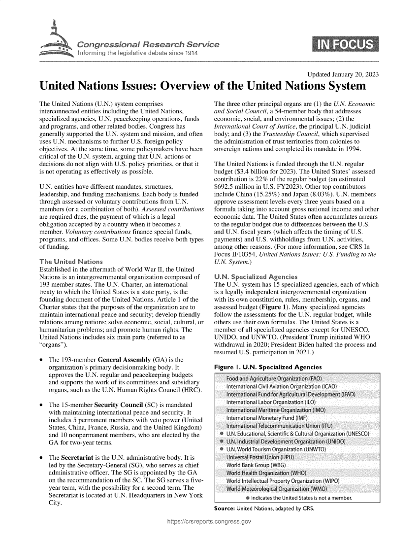 handle is hein.crs/govekid0001 and id is 1 raw text is: Congressional Research Servic~
Informing the legisl itive debate since 1914

Updated January 20, 2023
United Nations Issues: Overview of the United Nations System

The United Nations (U.N.) system comprises
interconnected entities including the United Nations,
specialized agencies, U.N. peacekeeping operations, funds
and programs, and other related bodies. Congress has
generally supported the U.N. system and mission, and often
uses U.N. mechanisms to further U.S. foreign policy
objectives. At the same time, some policymakers have been
critical of the U.N. system, arguing that U.N. actions or
decisions do not align with U.S. policy priorities, or that it
is not operating as effectively as possible.
U.N. entities have different mandates, structures,
leadership, and funding mechanisms. Each body is funded
through assessed or voluntary contributions from U.N.
members (or a combination of both). Assessed contributions
are required dues, the payment of which is a legal
obligation accepted by a country when it becomes a
member. Voluntary contributions finance special funds,
programs, and offices. Some U.N. bodies receive both types
of funding.
The United Nations
Established in the aftermath of World War II, the United
Nations is an intergovernmental organization composed of
193 member states. The U.N. Charter, an international
treaty to which the United States is a state party, is the
founding document of the United Nations. Article 1 of the
Charter states that the purposes of the organization are to
maintain international peace and security; develop friendly
relations among nations; solve economic, social, cultural, or
humanitarian problems; and promote human rights. The
United Nations includes six main parts (referred to as
organs).
* The 193-member General Assembly (GA) is the
organization's primary decisionmaking body. It
approves the U.N. regular and peacekeeping budgets
and supports the work of its committees and subsidiary
organs, such as the U.N. Human Rights Council (HRC).
* The 15-member Security Council (SC) is mandated
with maintaining international peace and security. It
includes 5 permanent members with veto power (United
States, China, France, Russia, and the United Kingdom)
and 10 nonpermanent members, who are elected by the
GA for two-year terms.
* The Secretariat is the U.N. administrative body. It is
led by the Secretary-General (SG), who serves as chief
administrative officer. The SG is appointed by the GA
on the recommendation of the SC. The SG serves a five-
year term, with the possibility for a second term. The
Secretariat is located at U.N. Headquarters in New York
City.

The three other principal organs are (1) the U.N. Economic
and Social Council, a 54-member body that addresses
economic, social, and environmental issues; (2) the
International Court of Justice, the principal U.N. judicial
body; and (3) the Trusteeship Council, which supervised
the administration of trust territories from colonies to
sovereign nations and completed its mandate in 1994.
The United Nations is funded through the U.N. regular
budget ($3.4 billion for 2023). The United States' assessed
contribution is 22% of the regular budget (an estimated
$692.5 million in U.S. FY2023). Other top contributors
include China (15.25%) and Japan (8.03%). U.N. members
approve assessment levels every three years based on a
formula taking into account gross national income and other
economic data. The United States often accumulates arrears
to the regular budget due to differences between the U.S.
and U.N. fiscal years (which affects the timing of U.S.
payments) and U.S. withholdings from U.N. activities,
among other reasons. (For more information, see CRS In
Focus IF10354, United Nations Issues: U.S. Funding to the
U.N. System.)
U.N Specialized Agencies
The U.N. system has 15 specialized agencies, each of which
is a legally independent intergovernmental organization
with its own constitution, rules, membership, organs, and
assessed budget (Figure 1). Many specialized agencies
follow the assessments for the U.N. regular budget, while
others use their own formulas. The United States is a
member of all specialized agencies except for UNESCO,
UNIDO, and UNWTO. (President Trump initiated WHO
withdrawal in 2020; President Biden halted the process and
resumed U.S. participation in 2021.)
Figure I. U.N. Specialized Agencies
Food and Agriculture Organization (FAO)
International Cvil Aviat in Org anization (ICAO)
nternational Fund for Agricultural Development (lFAD)
Interational Labor     razation IL)
International Maritime Organization (1MG)
Interational Monetary Fund (IMF
International Telecommunication Union iTU)
* U.N. Educational, Scientific & Cultural Organization (UNESCO)
* U.N. Industrial Development Organization (UNIDO)
I U.N. World Tourism Organization (UNWTIG
Universal Postal Union (UPU)
World Bank Group (WBG)
World Health Organization (WHO
Wor Intellectual Property Organization (WIPO)
World Meteorological Organization (WMO)
e indicates the United States is not a member
Source: United Nations, adapted by CRS.


