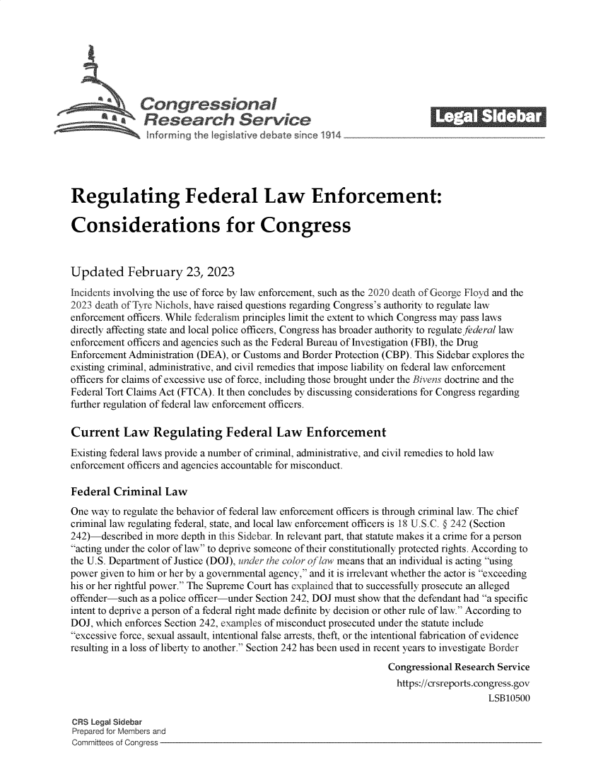 handle is hein.crs/govekrm0001 and id is 1 raw text is: 







              Con gressionaI
           AResearch Servic






Regulating Federal Law Enforcement:

Considerations for Congress



Updated February 23, 2023
Incidents involving the use of force by law enforcement, such as the 2020 death of George Floyd and the
2023 death of Tyre Nichols, have raised questions regarding Congress's authority to regulate law
enforcement officers. While federalism principles limit the extent to which Congress may pass laws
directly affecting state and local police officers, Congress has broader authority to regulatefederal law
enforcement officers and agencies such as the Federal Bureau of Investigation (FBI), the Drug
Enforcement Administration (DEA), or Customs and Border Protection (CBP). This Sidebar explores the
existing criminal, administrative, and civil remedies that impose liability on federal law enforcement
officers for claims of excessive use of force, including those brought under the Bivens doctrine and the
Federal Tort Claims Act (FTCA). It then concludes by discussing considerations for Congress regarding
further regulation of federal law enforcement officers.

Current Law Regulating Federal Law Enforcement
Existing federal laws provide a number of criminal, administrative, and civil remedies to hold law
enforcement officers and agencies accountable for misconduct.

Federal  Criminal  Law
One way to regulate the behavior of federal law enforcement officers is through criminal law. The chief
criminal law regulating federal, state, and local law enforcement officers is 18 U.S.C. @ 242 (Section
242)-described in more depth in this Sidebar. In relevant part, that statute makes it a crime for a person
acting under the color of law to deprive someone of their constitutionally protected rights. According to
the U.S. Department of Justice (DOJ), under the color of law means that an individual is acting using
power given to him or her by a governmental agency, and it is irrelevant whether the actor is exceeding
his or her rightful power. The Supreme Court has explained that to successfully prosecute an alleged
offender-such as a police officer-under Section 242, DOJ must show that the defendant had a specific
intent to deprive a person of a federal right made definite by decision or other rule of law. According to
DOJ, which enforces Section 242, examples of misconduct prosecuted under the statute include
excessive force, sexual assault, intentional false arrests, theft, or the intentional fabrication of evidence
resulting in a loss of liberty to another. Section 242 has been used in recent years to investigate Border
                                                                Congressional Research Service
                                                                  https://crsreports.congress.gov
                                                                                     LSB10500

CRS Legal Sidebar
Prepared for Members and
Committees of Congress


