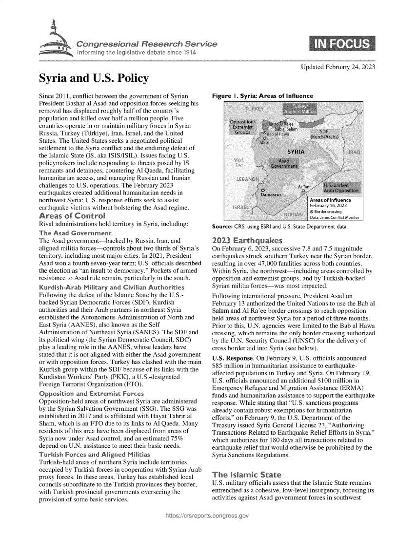 handle is hein.crs/govekru0001 and id is 1 raw text is: 










Syria and U.S. Policy


Updated February 24, 2023


Since 2011, conflict between the government of Syrian
President Bashar al Asad and opposition forces seeking his
removal has displaced roughly half of the country's
population and killed over half a million people. Five
countries operate in or maintain military forces in Syria:
Russia, Turkey (Ttirkiye), Iran, Israel, and the United
States. The United States seeks a negotiated political
settlement to the Syria conflict and the enduring defeat of
the Islamic State (IS, aka ISIS/ISIL). Issues facing U.S.
policymakers include responding to threats posed by IS
remnants and detainees, countering Al Qaeda, facilitating
humanitarian access, and managing Russian and Iranian
challenges to U.S. operations. The February 2023
earthquakes created additional humanitarian needs in
northwest Syria; U.S. response efforts seek to assist
earthquake victims without bolstering the Asad regime.
Areas of Control
Rival administrations hold territory in Syria, including:
The  Asad  Government
The Asad  government-backed   by Russia, Iran, and
aligned militia forces-controls about two thirds of Syria's
territory, including most major cities. In 2021, President
Asad won  a fourth seven-year term; U.S. officials described
the election as an insult to democracy. Pockets of armed
resistance to Asad rule remain, particularly in the south.
KurdishArab Milita      and  Civilian Authorities
Following the defeat of the Islamic State by the U.S.-
backed Syrian Democratic Forces (SDF), Kurdish
authorities and their Arab partners in northeast Syria
established the Autonomous Administration of North and
East Syria (AANES),  also known as the Self
Administration of Northeast Syria (SANES). The SDF and
its political wing (the Syrian Democratic Council, SDC)
play a leading role in the AANES, whose leaders have
stated that it is not aligned with either the Asad government
or with opposition forces. Turkey has clashed with the main
Kurdish group within the SDF because of its links with the
Kurdistan Workers' Party (PKK), a U.S.-designated
Foreign Terrorist Organization (FTO).
Opposition   and Extremist   Forces
Opposition-held areas of northwest Syria are administered
by the Syrian Salvation Government (SSG). The SSG was
established in 2017 and is affiliated with Hayat Tahrir al
Sham,  which is an FTO due to its links to Al Qaeda. Many
residents of this area have been displaced from areas of
Syria now under Asad control, and an estimated 75%
depend on U.N. assistance to meet their basic needs.
Turkish  Forces  and Aligned   Militias
Turkish-held areas of northern Syria include territories
occupied by Turkish forces in cooperation with Syrian Arab
proxy forces. In these areas, Turkey has established local
councils subordinate to the Turkish provinces they border,
with Turkish provincial governments overseeing the
provision of some basic services.


Figure  I. Syria: Areas of Influence


                                  February 16, 2023
                                  O Border crossing
                                  Data: Janes Conflict Monitor
Source: CRS, using ESRI and U.S. State Department data.

2023   Earthquakes
On February 6, 2023, successive 7.8 and 7.5 magnitude
earthquakes struck southern Turkey near the Syrian border,
resulting in over 47,000 fatalities across both countries.
Within Syria, the northwest-including areas controlled by
opposition and extremist groups, and by Turkish-backed
Syrian militia forces-was most impacted.
Following international pressure, President Asad on
February 13 authorized the United Nations to use the Bab al
Salam and Al Ra'ee border crossings to reach opposition
held areas of northwest Syria for a period of three months.
Prior to this, U.N. agencies were limited to the Bab al Hawa
crossing, which remains the only border crossing authorized
by the U.N. Security Council (UNSC) for the delivery of
cross border aid into Syria (see below).
U.S. Response. On  February 9, U.S. officials announced
$85 million in humanitarian assistance to earthquake-
affected populations in Turkey and Syria. On February 19,
U.S. officials announced an additional $100 million in
Emergency  Refugee  and Migration Assistance (ERMA)
funds and humanitarian assistance to support the earthquake
response. While stating that U.S. sanctions programs
already contain robust exemptions for humanitarian
efforts, on February 9, the U.S. Department of the
Treasury issued Syria General License 23, Authorizing
Transactions Related to Earthquake Relief Efforts in Syria,
which authorizes for 180 days all transactions related to
earthquake relief that would otherwise be prohibited by the
Syria Sanctions Regulations.


The   Islamic State
U.S. military officials assess that the Islamic State remains
entrenched as a cohesive, low-level insurgency, focusing its
activities against Asad government forces in southwest



