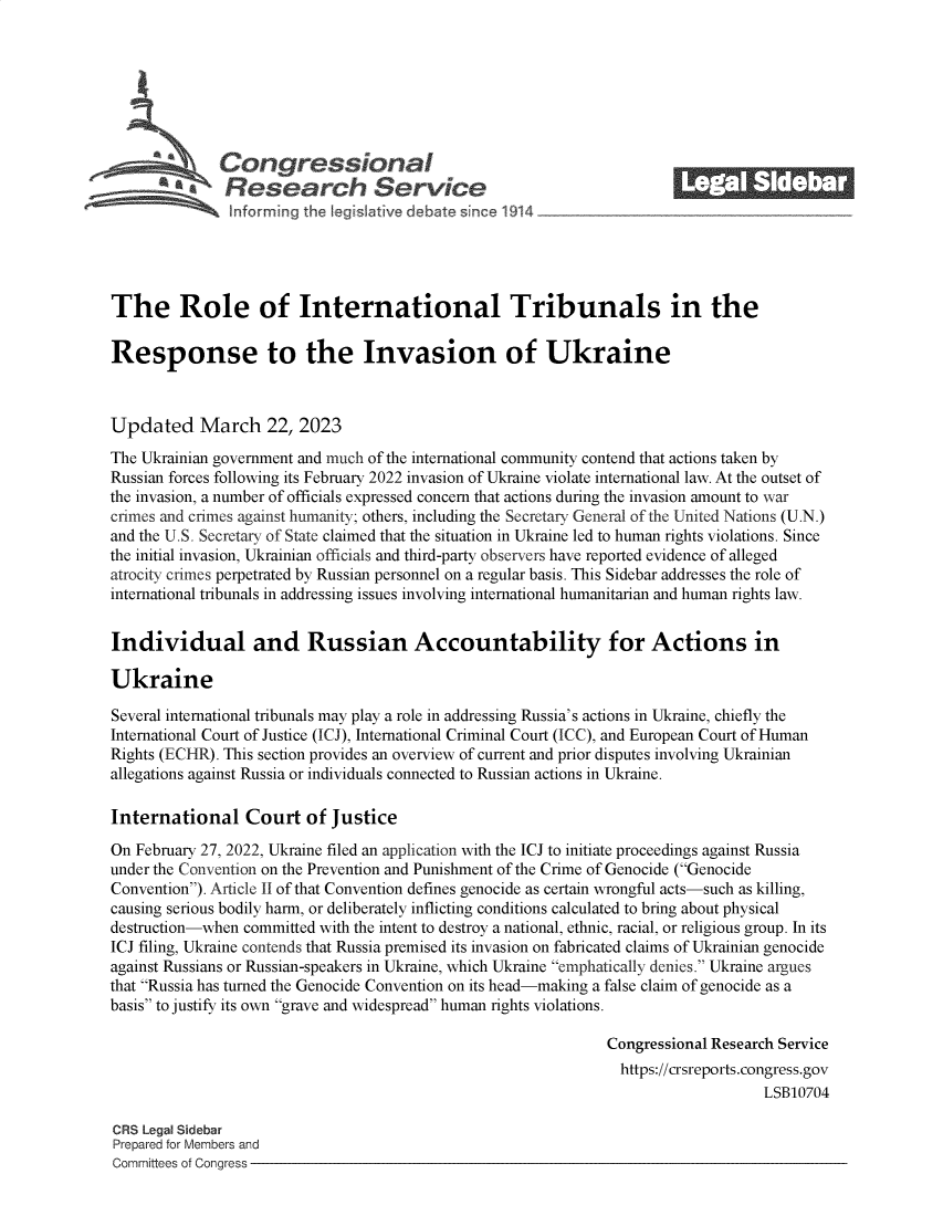 handle is hein.crs/govekze0001 and id is 1 raw text is: 







            \Congressional                                              ______
          R a    esearch Service






The Role of International Tribunals in the

Response to the Invasion of Ukraine



Updated March 22, 2023
The Ukrainian government and much of the international community contend that actions taken by
Russian forces following its February 2022 invasion of Ukraine violate international law. At the outset of
the invasion, a number of officials expressed concern that actions during the invasion amount to war
crimes and crimes against humanity; others, including the Secretary General of the United Nations (U.N.)
and the U.S. Secretary of State claimed that the situation in Ukraine led to human rights violations. Since
the initial invasion, Ukrainian officials and third-party observers have reported evidence of alleged
atrocity crimes perpetrated by Russian personnel on a regular basis. This Sidebar addresses the role of
international tribunals in addressing issues involving international humanitarian and human rights law.


Individual and Russian Accountability for Actions in

Ukraine

Several international tribunals may play a role in addressing Russia's actions in Ukraine, chiefly the
International Court of Justice (ICJ), International Criminal Court (ICC), and European Court of Human
Rights (ECHR). This section provides an overview of current and prior disputes involving Ukrainian
allegations against Russia or individuals connected to Russian actions in Ukraine.

International Court of Justice

On February 27, 2022, Ukraine filed an application with the ICJ to initiate proceedings against Russia
under the Convention on the Prevention and Punishment of the Crime of Genocide (Genocide
Convention). Article II of that Convention defines genocide as certain wrongful acts-such as killing,
causing serious bodily harm, or deliberately inflicting conditions calculated to bring about physical
destruction-when committed with the intent to destroy a national, ethnic, racial, or religious group. In its
ICJ filing, Ukraine contends that Russia premised its invasion on fabricated claims of Ukrainian genocide
against Russians or Russian-speakers in Ukraine, which Ukraine emphatically denies. Ukraine argues
that Russia has turned the Genocide Convention on its head-making a false claim of genocide as a
basis to justify its own grave and widespread human rights violations.

                                                                Congressional Research Service
                                                                https://crsreports.congress.gov
                                                                                    LSB10704

CRS Legal Sidebar
Prepared for Members and
Committees of Congress


