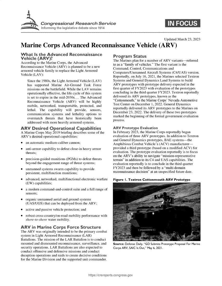 handle is hein.crs/govekzr0001 and id is 1 raw text is: 





Congressional Research Service


0ummmnamsue


                                                                                      Updated March 23, 2023

Marine Corps Advanced Reconnaissance Vehicle (ARV)


What Is the Advanced Reconnaissance
Vehicle   (ARV)?
According to the Marine Corps, the Advanced
Reconnaissance Vehicle (ARV) is planned to be a new
armored vehicle family to replace the Light Armored
Vehicle (LAV):

    Since the 1980s, the Light Armored Vehicle (LAV)
    has supported Marine  Air-Ground  Task Force
    missions on the battlefield. While the LAV remains
    operationally effective, the life cycle of this system
    is set to expire in the mid-2030s.... The Advanced
    Reconnaissance Vehicle (ARV)   will be highly
    mobile, networked, transportable, protected, and
    lethal. The  capability will provide, sensors,
    communication  systems and lethality options to
    overmatch  threats that have historically been
    addressed with more heavily armored systems.

ARV Desired Operational Capabilities
A Marine Corps May 2019 briefing describes some of the
ARV's  desired operational capabilities:
*  an automatic medium-caliber cannon;
*  anti-armor capability to defeat close-in heavy armor
   threats;
*  precision-guided munitions (PGMs) to defeat threats
   beyond the engagement range of threat systems;
*  unmanned  systems swarm capability to provide
   persistent, multifunction munitions;
*  advanced, networked, multifunctional electronic warfare
   (EW) capabilities;
*  a modern command-and-control suite and a full range of
   sensors;
*  organic unmanned aerial and ground systems
   (UAS/UGS)  that can be deployed from the ARV;
*  active and passive vehicle protection; and
*  robust cross-country/on-road mobility performance with
   shore-to-shore water mobility.

ARV in Marine Corps Force Structure
The ARV  was originally intended to be the primary combat
system in Light Armored Reconnaissance (LAR)
Battalions. The mission of the LAR Battalion is to conduct
mounted and dismounted reconnaissance, surveillance, and
security operations. LAR Battalions are also expected to
conduct offensive and defensive missions and conduct
deception operations and raids to create decisive conditions
for the Marine Division and the supported unit commander.


Program Status
The Marines plan for a number of ARV variants-referred
to as a family of vehicles. The first variant is the
Command,  Control, Communications and
Computers/Unmanned  Aircraft Systems (C4/UAS) version.
Reportedly, on July 16, 2021, the Marines selected Textron
Systems and General Dynamics Land Systems to build
ARV  prototypes with prototype delivery expected in the
first quarter of FY2023 with evaluation of the prototypes
concluding in the third quarter FY2023. Textron reportedly
delivered its ARV prototypes, known as the
Cottonmouth, to the Marine Corps' Nevada Automotive
Test Center on December 1, 2022. General Dynamics
reportedly delivered its ARV prototypes to the Marines on
December  23, 2022. The delivery of these two prototypes
marked the beginning of the formal government evaluation
process.

ARV   Prototype Evaluation
In February 2023, the Marine Corps reportedly began
evaluation of three ARV prototypes. In addition to Textron
and General Dynamics prototypes, BAE systems-the
Amphibious Combat  Vehicle's (ACV) manufacturer-
provided a third prototype (based on a modified ACV) for
evaluation. The prototype evaluation reportedly is to focus
on the ARV's ability to navigate mission-representative
terrain in addition to its C4 and UAS capabilities. The
evaluation reportedly is to conclude in the third quarter
FY2023  and then be followed by a multi domain
reconnaissance decision at an unspecified future date.

Figure 1. Textron Cottonmouth  ARV   Prototype


Source: Defense Daily, GD Submits Prototype Proposal For Marine
Corps ARV, SAIC Is Out, May 6, 2021.


)orts.congress.go1


