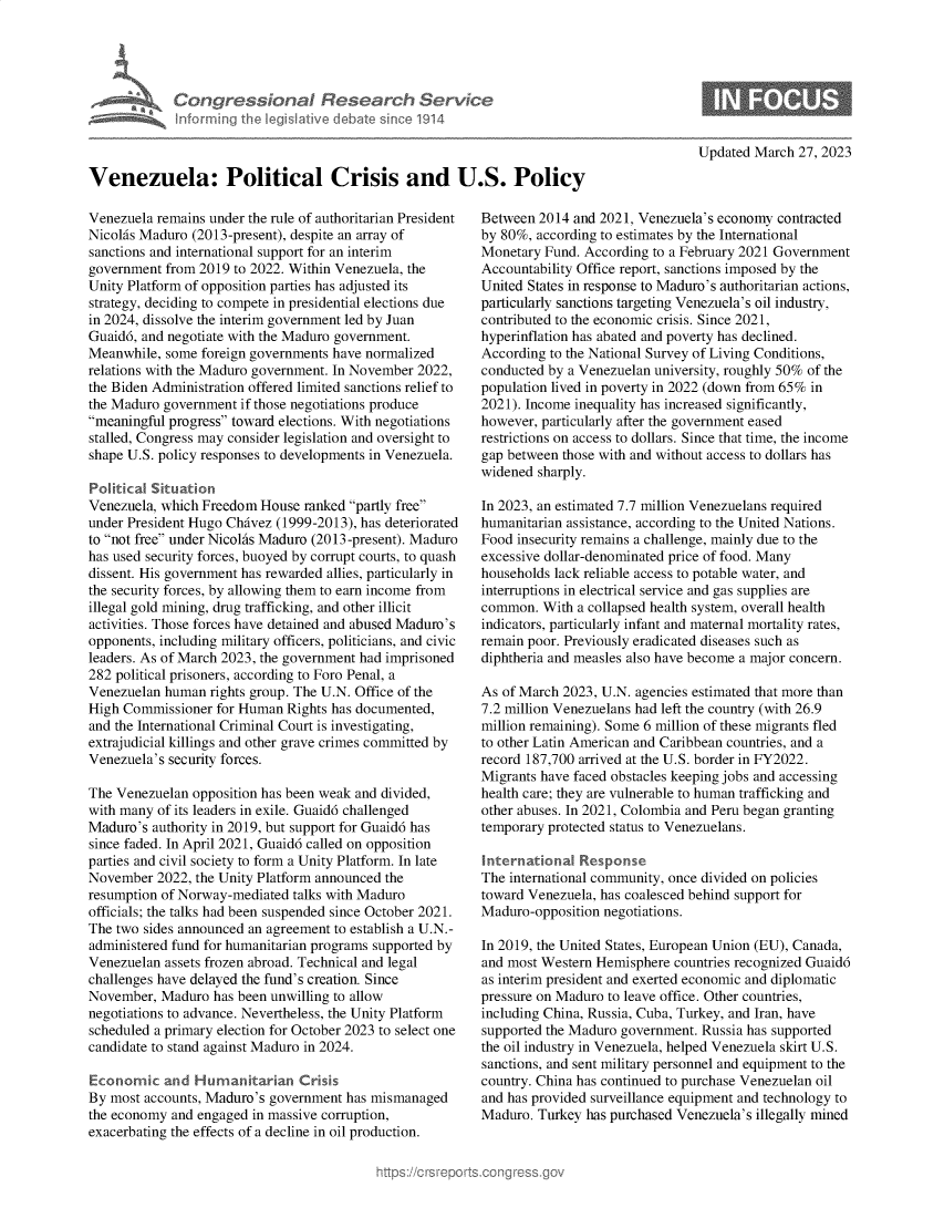 handle is hein.crs/govelbb0001 and id is 1 raw text is: 





Congress&onaI Research Servt
informing Ih  Iegislaive dIbate soc 1914


Updated March  27, 2023


Venezuela: Political Crisis and U.S. Policy


Venezuela remains under the rule of authoritarian President
Nicolas Maduro (2013-present), despite an array of
sanctions and international support for an interim
government  from 2019 to 2022. Within Venezuela, the
Unity Platform of opposition parties has adjusted its
strategy, deciding to compete in presidential elections due
in 2024, dissolve the interim government led by Juan
Guaid6, and negotiate with the Maduro government.
Meanwhile,  some foreign governments have normalized
relations with the Maduro government. In November 2022,
the Biden Administration offered limited sanctions relief to
the Maduro government  if those negotiations produce
meaningful progress toward elections. With negotiations
stalled, Congress may consider legislation and oversight to
shape U.S. policy responses to developments in Venezuela.

Political Situation
Venezuela, which Freedom  House ranked partly free
under President Hugo Chavez (1999-2013), has deteriorated
to not free under Nicolhs Maduro (2013-present). Maduro
has used security forces, buoyed by corrupt courts, to quash
dissent. His government has rewarded allies, particularly in
the security forces, by allowing them to earn income from
illegal gold mining, drug trafficking, and other illicit
activities. Those forces have detained and abused Maduro's
opponents, including military officers, politicians, and civic
leaders. As of March 2023, the government had imprisoned
282 political prisoners, according to Foro Penal, a
Venezuelan human  rights group. The U.N. Office of the
High Commissioner  for Human  Rights has documented,
and the International Criminal Court is investigating,
extrajudicial killings and other grave crimes committed by
Venezuela's security forces.

The Venezuelan  opposition has been weak and divided,
with many of its leaders in exile. Guaid6 challenged
Maduro's  authority in 2019, but support for Guaid6 has
since faded. In April 2021, Guaid6 called on opposition
parties and civil society to form a Unity Platform. In late
November  2022, the Unity Platform announced the
resumption of Norway-mediated talks with Maduro
officials; the talks had been suspended since October 2021.
The two sides announced an agreement to establish a U.N.-
administered fund for humanitarian programs supported by
Venezuelan assets frozen abroad. Technical and legal
challenges have delayed the fund's creation. Since
November,  Maduro  has been unwilling to allow
negotiations to advance. Nevertheless, the Unity Platform
scheduled a primary election for October 2023 to select one
candidate to stand against Maduro in 2024.

Economic   and  Humanitarian   Crisis
By most accounts, Maduro's government has mismanaged
the economy and engaged in massive corruption,
exacerbating the effects of a decline in oil production.


Between  2014 and 2021, Venezuela's economy contracted
by 80%, according to estimates by the International
Monetary Fund. According  to a February 2021 Government
Accountability Office report, sanctions imposed by the
United States in response to Maduro's authoritarian actions,
particularly sanctions targeting Venezuela's oil industry,
contributed to the economic crisis. Since 2021,
hyperinflation has abated and poverty has declined.
According to the National Survey of Living Conditions,
conducted by a Venezuelan university, roughly 50% of the
population lived in poverty in 2022 (down from 65% in
2021). Income inequality has increased significantly,
however, particularly after the government eased
restrictions on access to dollars. Since that time, the income
gap between those with and without access to dollars has
widened sharply.

In 2023, an estimated 7.7 million Venezuelans required
humanitarian assistance, according to the United Nations.
Food insecurity remains a challenge, mainly due to the
excessive dollar-denominated price of food. Many
households lack reliable access to potable water, and
interruptions in electrical service and gas supplies are
common.  With a collapsed health system, overall health
indicators, particularly infant and maternal mortality rates,
remain poor. Previously eradicated diseases such as
diphtheria and measles also have become a major concern.

As of March 2023, U.N. agencies estimated that more than
7.2 million Venezuelans had left the country (with 26.9
million remaining). Some 6 million of these migrants fled
to other Latin American and Caribbean countries, and a
record 187,700 arrived at the U.S. border in FY2022.
Migrants have faced obstacles keeping jobs and accessing
health care; they are vulnerable to human trafficking and
other abuses. In 2021, Colombia and Peru began granting
temporary protected status to Venezuelans.

International  Response
The international community, once divided on policies
toward Venezuela, has coalesced behind support for
Maduro-opposition negotiations.

In 2019, the United States, European Union (EU), Canada,
and most Western Hemisphere  countries recognized Guaid6
as interim president and exerted economic and diplomatic
pressure on Maduro to leave office. Other countries,
including China, Russia, Cuba, Turkey, and Iran, have
supported the Maduro government. Russia has supported
the oil industry in Venezuela, helped Venezuela skirt U.S.
sanctions, and sent military personnel and equipment to the
country. China has continued to purchase Venezuelan oil
and has provided surveillance equipment and technology to
Maduro. Turkey  has purchased Venezuela's illegally mined


