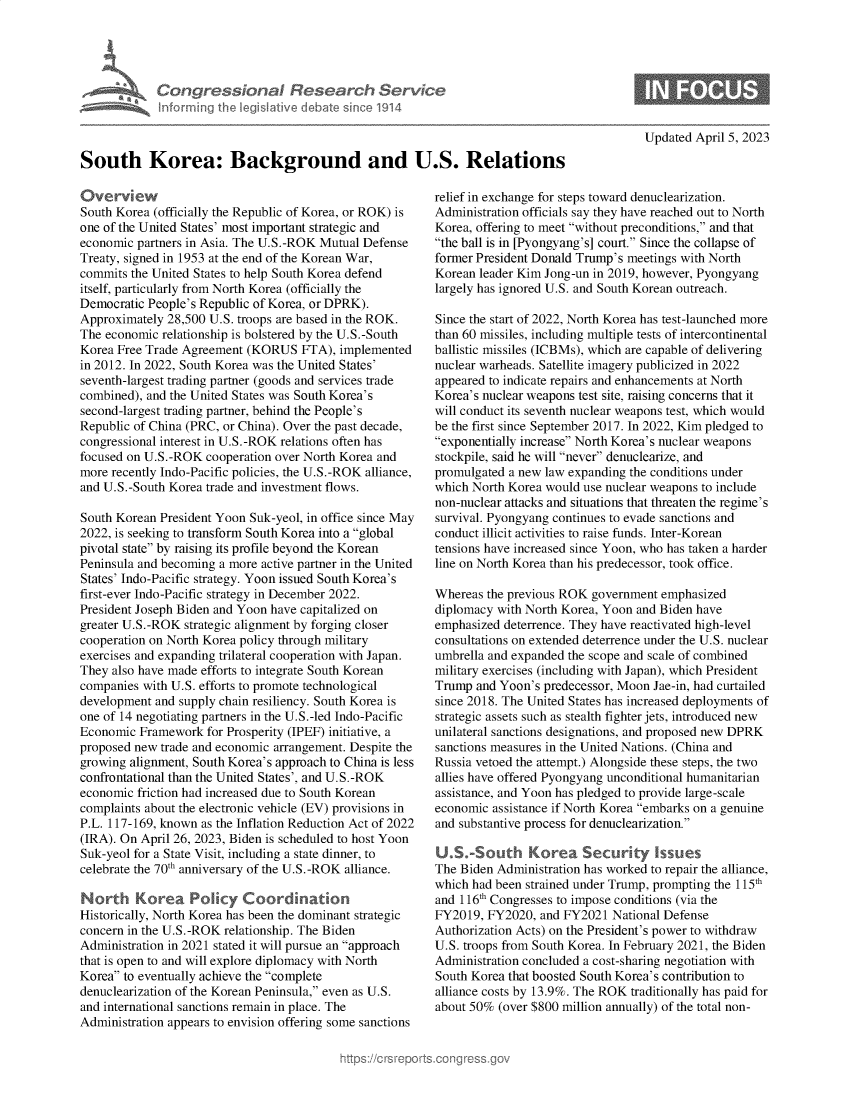 handle is hein.crs/govelel0001 and id is 1 raw text is: 





Congre &conaI Resedrch Ser/c<
hnorming Ahej lgs   ive debate s  'ne 1914


Updated April 5, 2023


South Korea: Background and U.S. Relations


Overview
South Korea (officially the Republic of Korea, or ROK) is
one of the United States' most important strategic and
economic partners in Asia. The U.S.-ROK Mutual Defense
Treaty, signed in 1953 at the end of the Korean War,
commits the United States to help South Korea defend
itself, particularly from North Korea (officially the
Democratic People's Republic of Korea, or DPRK).
Approximately 28,500 U.S. troops are based in the ROK.
The economic relationship is bolstered by the U.S.-South
Korea Free Trade Agreement (KORUS   FTA), implemented
in 2012. In 2022, South Korea was the United States'
seventh-largest trading partner (goods and services trade
combined), and the United States was South Korea's
second-largest trading partner, behind the People's
Republic of China (PRC, or China). Over the past decade,
congressional interest in U.S.-ROK relations often has
focused on U.S.-ROK  cooperation over North Korea and
more recently Indo-Pacific policies, the U.S.-ROK alliance,
and U.S.-South Korea trade and investment flows.

South Korean President Yoon Suk-yeol, in office since May
2022, is seeking to transform South Korea into a global
pivotal state by raising its profile beyond the Korean
Peninsula and becoming a more active partner in the United
States' Indo-Pacific strategy. Yoon issued South Korea's
first-ever Indo-Pacific strategy in December 2022.
President Joseph Biden and Yoon have capitalized on
greater U.S.-ROK strategic alignment by forging closer
cooperation on North Korea policy through military
exercises and expanding trilateral cooperation with Japan.
They also have made efforts to integrate South Korean
companies with U.S. efforts to promote technological
development and supply chain resiliency. South Korea is
one of 14 negotiating partners in the U.S.-led Indo-Pacific
Economic  Framework  for Prosperity (IPEF) initiative, a
proposed new trade and economic arrangement. Despite the
growing alignment, South Korea's approach to China is less
confrontational than the United States', and U.S.-ROK
economic friction had increased due to South Korean
complaints about the electronic vehicle (EV) provisions in
P.L. 117-169, known as the Inflation Reduction Act of 2022
(IRA). On April 26, 2023, Biden is scheduled to host Yoon
Suk-yeol for a State Visit, including a state dinner, to
celebrate the 70th anniversary of the U.S.-ROK alliance.

North Korea Policy Coordination
Historically, North Korea has been the dominant strategic
concern in the U.S.-ROK relationship. The Biden
Administration in 2021 stated it will pursue an approach
that is open to and will explore diplomacy with North
Korea to eventually achieve the complete
denuclearization of the Korean Peninsula, even as U.S.
and international sanctions remain in place. The
Administration appears to envision offering some sanctions


relief in exchange for steps toward denuclearization.
Administration officials say they have reached out to North
Korea, offering to meet without preconditions, and that
the ball is in [Pyongyang's] court. Since the collapse of
former President Donald Trump's meetings with North
Korean leader Kim Jong-un in 2019, however, Pyongyang
largely has ignored U.S. and South Korean outreach.

Since the start of 2022, North Korea has test-launched more
than 60 missiles, including multiple tests of intercontinental
ballistic missiles (ICBMs), which are capable of delivering
nuclear warheads. Satellite imagery publicized in 2022
appeared to indicate repairs and enhancements at North
Korea's nuclear weapons test site, raising concerns that it
will conduct its seventh nuclear weapons test, which would
be the first since September 2017. In 2022, Kim pledged to
exponentially increase North Korea's nuclear weapons
stockpile, said he will never denuclearize, and
promulgated a new law expanding the conditions under
which North Korea would use nuclear weapons to include
non-nuclear attacks and situations that threaten the regime's
survival. Pyongyang continues to evade sanctions and
conduct illicit activities to raise funds. Inter-Korean
tensions have increased since Yoon, who has taken a harder
line on North Korea than his predecessor, took office.

Whereas  the previous ROK government emphasized
diplomacy with North Korea, Yoon and Biden have
emphasized deterrence. They have reactivated high-level
consultations on extended deterrence under the U.S. nuclear
umbrella and expanded the scope and scale of combined
military exercises (including with Japan), which President
Trump  and Yoon's predecessor, Moon Jae-in, had curtailed
since 2018. The United States has increased deployments of
strategic assets such as stealth fighter jets, introduced new
unilateral sanctions designations, and proposed new DPRK
sanctions measures in the United Nations. (China and
Russia vetoed the attempt.) Alongside these steps, the two
allies have offered Pyongyang unconditional humanitarian
assistance, and Yoon has pledged to provide large-scale
economic assistance if North Korea embarks on a genuine
and substantive process for denuclearization.

U.S.-South Korea Security Issues
The Biden Administration has worked to repair the alliance,
which had been strained under Trump, prompting the 115th
and 116th Congresses to impose conditions (via the
FY2019,  FY2020, and FY2021  National Defense
Authorization Acts) on the President's power to withdraw
U.S. troops from South Korea. In February 2021, the Biden
Administration concluded a cost-sharing negotiation with
South Korea that boosted South Korea's contribution to
alliance costs by 13.9%. The ROK traditionally has paid for
about 50% (over $800 million annually) of the total non-


