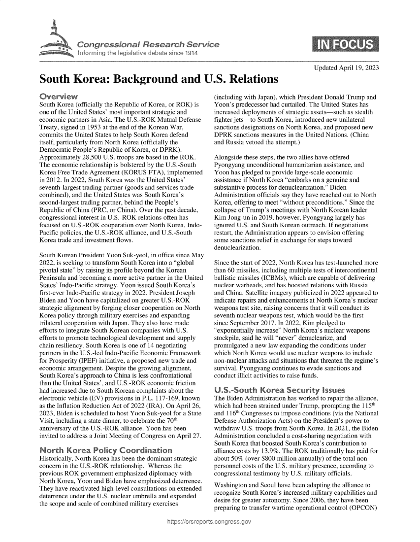 handle is hein.crs/govelja0001 and id is 1 raw text is: 





Congre &conaI Resedrch Ser/c<
hnorming Ahej lgs   ive debate s  'ne 1914


Updated April 19, 2023


South Korea: Background and U.S. Relations


Overview
South Korea (officially the Republic of Korea, or ROK) is
one of the United States' most important strategic and
economic partners in Asia. The U.S.-ROK Mutual Defense
Treaty, signed in 1953 at the end of the Korean War,
commits the United States to help South Korea defend
itself, particularly from North Korea (officially the
Democratic People's Republic of Korea, or DPRK).
Approximately 28,500 U.S. troops are based in the ROK.
The economic relationship is bolstered by the U.S.-South
Korea Free Trade Agreement (KORUS   FTA), implemented
in 2012. In 2022, South Korea was the United States'
seventh-largest trading partner (goods and services trade
combined), and the United States was South Korea's
second-largest trading partner, behind the People's
Republic of China (PRC, or China). Over the past decade,
congressional interest in U.S.-ROK relations often has
focused on U.S.-ROK  cooperation over North Korea, Indo-
Pacific policies, the U.S.-ROK alliance, and U.S.-South
Korea trade and investment flows.

South Korean President Yoon Suk-yeol, in office since May
2022, is seeking to transform South Korea into a global
pivotal state by raising its profile beyond the Korean
Peninsula and becoming a more active partner in the United
States' Indo-Pacific strategy. Yoon issued South Korea's
first-ever Indo-Pacific strategy in 2022. President Joseph
Biden and Yoon have capitalized on greater U.S.-ROK
strategic alignment by forging closer cooperation on North
Korea policy through military exercises and expanding
trilateral cooperation with Japan. They also have made
efforts to integrate South Korean companies with U.S.
efforts to promote technological development and supply
chain resiliency. South Korea is one of 14 negotiating
partners in the U.S.-led Indo-Pacific Economic Framework
for Prosperity (IPEF) initiative, a proposed new trade and
economic arrangement. Despite the growing alignment,
South Korea's approach to China is less confrontational
than the United States', and U.S.-ROK economic friction
had increased due to South Korean complaints about the
electronic vehicle (EV) provisions in P.L. 117-169, known
as the Inflation Reduction Act of 2022 (IRA). On April 26,
2023, Biden is scheduled to host Yoon Suk-yeol for a State
Visit, including a state dinner, to celebrate the 70th
anniversary of the U.S.-ROK alliance. Yoon has been
invited to address a Joint Meeting of Congress on April 27.

North Korea Polkcy Coordination
Historically, North Korea has been the dominant strategic
concern in the U.S.-ROK relationship. Whereas the
previous ROK  government emphasized diplomacy with
North Korea, Yoon and Biden have emphasized deterrence.
They have reactivated high-level consultations on extended
deterrence under the U.S. nuclear umbrella and expanded
the scope and scale of combined military exercises


(including with Japan), which President Donald Trump and
Yoon's predecessor had curtailed. The United States has
increased deployments of strategic assets-such as stealth
fighter jets-to South Korea, introduced new unilateral
sanctions designations on North Korea, and proposed new
DPRK   sanctions measures in the United Nations. (China
and Russia vetoed the attempt.)

Alongside these steps, the two allies have offered
Pyongyang  unconditional humanitarian assistance, and
Yoon  has pledged to provide large-scale economic
assistance if North Korea embarks on a genuine and
substantive process for denuclearization. Biden
Administration officials say they have reached out to North
Korea, offering to meet without preconditions. Since the
collapse of Trump's meetings with North Korean leader
Kim  Jong-un in 2019, however, Pyongyang largely has
ignored U.S. and South Korean outreach. If negotiations
restart, the Administration appears to envision offering
some sanctions relief in exchange for steps toward
denuclearization.

Since the start of 2022, North Korea has test-launched more
than 60 missiles, including multiple tests of intercontinental
ballistic missiles (ICBMs), which are capable of delivering
nuclear warheads, and has boosted relations with Russia
and China. Satellite imagery publicized in 2022 appeared to
indicate repairs and enhancements at North Korea's nuclear
weapons  test site, raising concerns that it will conduct its
seventh nuclear weapons test, which would be the first
since September 2017. In 2022, Kim pledged to
exponentially increase North Korea's nuclear weapons
stockpile, said he will never denuclearize, and
promulgated a new law expanding the conditions under
which North Korea would use nuclear weapons to include
non-nuclear attacks and situations that threaten the regime's
survival. Pyongyang continues to evade sanctions and
conduct illicit activities to raise funds.

US     .outh   Korea Security Issues
The Biden Administration has worked to repair the alliance,
which had been strained under Trump, prompting the 115th
and 116th Congresses to impose conditions (via the National
Defense Authorization Acts) on the President's power to
withdraw U.S. troops from South Korea. In 2021, the Biden
Administration concluded a cost-sharing negotiation with
South Korea that boosted South Korea's contribution to
alliance costs by 13.9%. The ROK traditionally has paid for
about 50% (over $800 million annually) of the total non-
personnel costs of the U.S. military presence, according to
congressional testimony by U.S. military officials.
Washington  and Seoul have been adapting the alliance to
recognize South Korea's increased military capabilities and
desire for greater autonomy. Since 2006, they have been
preparing to transfer wartime operational control (OPCON)


