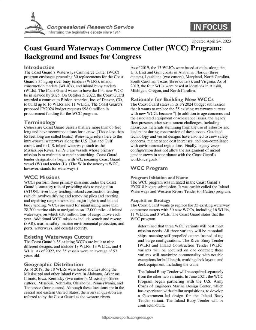 handle is hein.crs/govelkd0001 and id is 1 raw text is: 





A  Congressional Research Service
    Inforrning the legislative debate since 1914


Updated April 24, 2023


Coast Guard Waterways Commerce Cutter (WCC) Program:

Background and Issues for Congress


Introduction
The Coast Guard's Waterways Commerce Cutter (WCC)
program envisages procuring 30 replacements for the Coast
Guard's 35 aging river buoy tenders (WLRs), inland
construction tenders (WLICs), and inland buoy tenders
(WLIs). The Coast Guard wants to have the first new WCC
be in service by 2025. On October 5, 2022, the Coast Guard
awarded a contract to Birdon America, Inc. of Denver, CO,
to build up to 16 WLRs and 11 WLICs. The Coast Guard's
proposed FY2024 budget requests $98.0 million in
procurement funding for the WCC program.

Ter    inology
Cutters are Coast Guard vessels that are more than 65 feet
long and have accommodations for a crew. (Those less than
65 feet long are called boats.) Waterways refers here to the
intra-coastal waterways along the U.S. East and Gulf
coasts, and to U.S. inland waterways such as the
Mississippi River. Tenders are vessels whose primary
mission is to maintain or repair something. Coast Guard
tender designations begin with WL, meaning Coast Guard
vessel (W) and tender (L). (The W in the acronym WCC,
however, stands for waterways.)

WCC Missions
WCCs  perform three primary missions under the Coast
Guard's statutory role of providing aids to navigation
(ATON):  river buoy tending; inland construction tending
(which involves driving and removing piles and erecting
and repairing range towers and major lights); and inland
buoy tending. WCCs are used for maintaining more than
28,200 marine aids to navigation on 12,000 miles of inland
waterways on which 630 million tons of cargo move each
year. Additional WCC missions include search and rescue
(SAR), marine safety, marine environmental protection, and
ports, waterways, and coastal security.

Existing   Waterways Cutters
The Coast Guard's 35 existing WCCs are built to nine
different designs, and include 18 WLRs, 13 WLICs, and 4
WLIs. As of 2022, the 35 vessels were an average of 57
years old.

Geographic Distribution
As of 2019, the 18 WLRs were based at cities along the
Mississippi and other inland rivers in Alabama, Arkansas,
Illinois, Iowa, Kentucky (two cutters), Mississippi (three
cutters), Missouri, Nebraska, Oklahoma, Pennsylvania, and
Tennessee (four cutters). Although these locations are in the
central and eastern United States, the rivers in question are
referred to by the Coast Guard as the western rivers.


As of 2019, the 13 WLICs were based at cities along the
U.S. East and Gulf coasts in Alabama, Florida (three
cutters), Louisiana (two cutters), Maryland, North Carolina,
South Carolina, Texas (three cutters), and Virginia. As of
2019, the four WLIs were based at locations in Alaska,
Michigan, Oregon, and North Carolina.

Rationale for Budlding New WCCs
The Coast Guard states in its FY2024 budget submission
that it wants to replace the 35 existing waterways cutters
with new WCCs  because [i]n addition to age concerns and
the associated equipment obsolescence issues, the legacy
fleet presents other sustainment challenges, including
hazardous materials stemming from the use of asbestos and
lead paint during construction of these assets. Outdated
technology and vessel designs have also led to crew safety
concerns, maintenance cost increases, and non-compliance
with environmental regulations. Finally, legacy vessel
configuration does not allow the assignment of mixed
gender crews in accordance with the Coast Guard's
workforce goals.

WCC Program

Program   Initiation and Name
The WCC  program was initiated in the Coast Guard's
FY2018  budget submission. It was earlier called the Inland
Waterways and Western Rivers Tender (or Cutter) program.

Acquisition Strategy
The Coast Guard wants to replace the 35 existing waterway
commerce  cutters with 30 new WCCs, including 16 WLRs,
11 WLICs, and 3 WLIs. The Coast Guard states that the
WCC  program
    determined that three WCC variants will best meet
    mission needs. All three variants will be monohull
    ships, meaning self-propelled cutters instead of tug
    and barge configurations. The River Buoy Tender
    [WLR]  and Inland Construction Tender [WLIC]
    variants will be acquired on one contract; these
    variants will maximize commonality with notable
    exceptions for hull length, working deck layout, and
    deck equipment, including the crane.
    The Inland Buoy Tender will be acquired separately
    from the other two variants. In June 2021, the WCC
    Program  began partnering with the U.S. Army
    Corps of Engineers Marine Design Center, which
    has experience with similar acquisitions, to develop
    a Government-led  design for the Inland Buoy
    Tender variant. The Inland Buoy Tender will be
    contractor-built.


