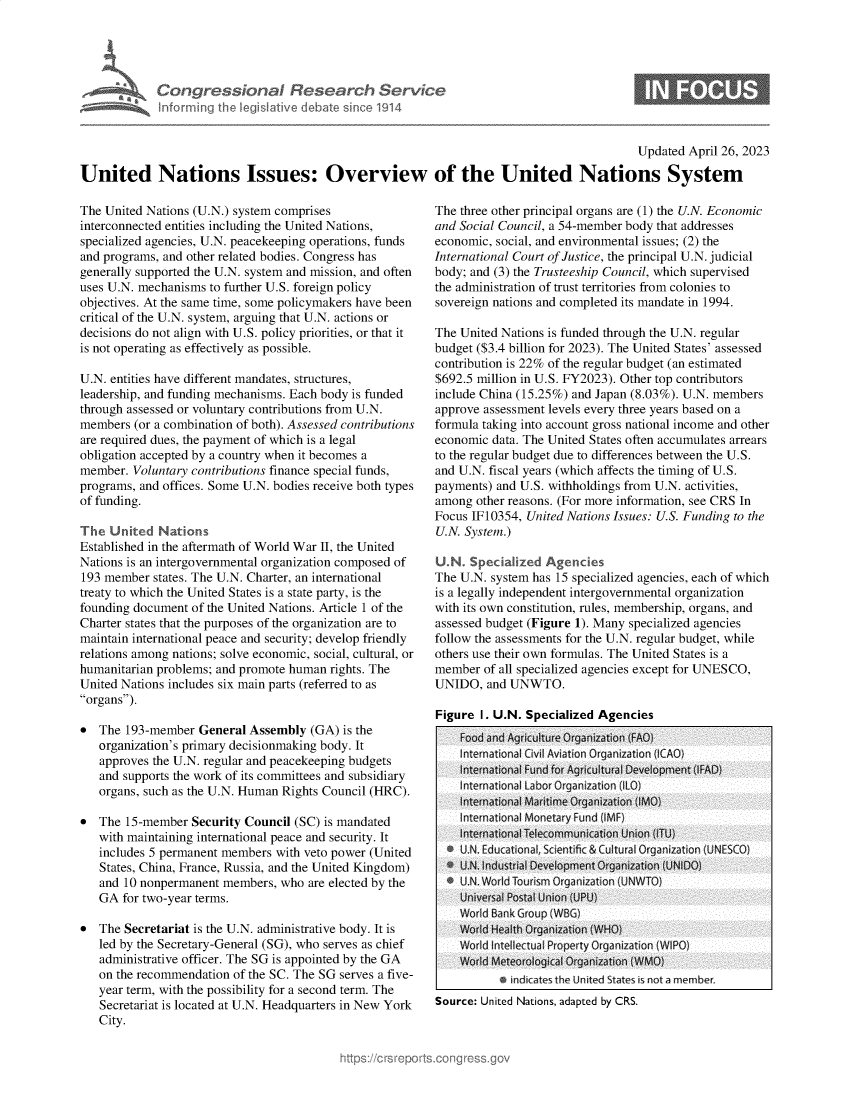 handle is hein.crs/govellc0001 and id is 1 raw text is: 





Congressional Research Servic
Informing the legislative debate since 1914


6


                                                                                            Updated April 26, 2023

United Nations Issues: Overview of the United Nations System


The United Nations (U.N.) system comprises
interconnected entities including the United Nations,
specialized agencies, U.N. peacekeeping operations, funds
and programs, and other related bodies. Congress has
generally supported the U.N. system and mission, and often
uses U.N. mechanisms to further U.S. foreign policy
objectives. At the same time, some policymakers have been
critical of the U.N. system, arguing that U.N. actions or
decisions do not align with U.S. policy priorities, or that it
is not operating as effectively as possible.

U.N. entities have different mandates, structures,
leadership, and funding mechanisms. Each body is funded
through assessed or voluntary contributions from U.N.
members  (or a combination of both). Assessed contributions
are required dues, the payment of which is a legal
obligation accepted by a country when it becomes a
member.  Voluntary contributions finance special funds,
programs, and offices. Some U.N. bodies receive both types
of funding.

The  United  Nations
Established in the aftermath of World War II, the United
Nations is an intergovernmental organization composed of
193 member  states. The U.N. Charter, an international
treaty to which the United States is a state party, is the
founding document of the United Nations. Article 1 of the
Charter states that the purposes of the organization are to
maintain international peace and security; develop friendly
relations among nations; solve economic, social, cultural, or
humanitarian problems; and promote human rights. The
United Nations includes six main parts (referred to as
organs).

*  The  193-member  General Assembly  (GA) is the
   organization's primary decisionmaking body. It
   approves the U.N. regular and peacekeeping budgets
   and supports the work of its committees and subsidiary
   organs, such as the U.N. Human Rights Council (HRC).

*  The  15-member Security Council (SC) is mandated
   with maintaining international peace and security. It
   includes 5 permanent members with veto power (United
   States, China, France, Russia, and the United Kingdom)
   and 10 nonpermanent  members, who  are elected by the
   GA  for two-year terms.

*  The Secretariat is the U.N. administrative body. It is
   led by the Secretary-General (SG), who serves as chief
   administrative officer. The SG is appointed by the GA
   on the recommendation of the SC. The SG serves a five-
   year term, with the possibility for a second term. The
   Secretariat is located at U.N. Headquarters in New York
   City.


The three other principal organs are (1) the U.N. Economic
and Social Council, a 54-member body that addresses
economic, social, and environmental issues; (2) the
International Court of Justice, the principal U.N. judicial
body; and (3) the Trusteeship Council, which supervised
the administration of trust territories from colonies to
sovereign nations and completed its mandate in 1994.

The United Nations is funded through the U.N. regular
budget ($3.4 billion for 2023). The United States' assessed
contribution is 22% of the regular budget (an estimated
$692.5 million in U.S. FY2023). Other top contributors
include China (15.25%) and Japan (8.03%). U.N. members
approve assessment levels every three years based on a
formula taking into account gross national income and other
economic  data. The United States often accumulates arrears
to the regular budget due to differences between the U.S.
and U.N. fiscal years (which affects the timing of U.S.
payments) and U.S. withholdings from U.N. activities,
among  other reasons. (For more information, see CRS In
Focus IF10354, United Nations Issues: U.S. Funding to the
U.N. System.)

U.N   Specialized Agencies
The U.N. system has 15 specialized agencies, each of which
is a legally independent intergovernmental organization
with its own constitution, rules, membership, organs, and
assessed budget (Figure 1). Many specialized agencies
follow the assessments for the U.N. regular budget, while
others use their own formulas. The United States is a
member  of all specialized agencies except for UNESCO,
UNIDO,   and UNWTO.

Figure  I. U.N. Specialized Agencies
    Food and Agriculture Organization (FAO)
    Interational ivil Aviation Organization I AO)
    Intemnationa Fund for Agricultural Development (FAD)
    nter national L abtor Organization (lI )
    International Maritime Organization (MO)
    International Monetary Fund (IMF)
    international Telecommunication Union (IlU)
  * U.I. Educ ational, Scientfic & Cultural Organization (UNESCO)
  * U.N. Industrial Development Organization (UNIDO)
  * U.N. Word Tourism Organization (JNW TO)
    Universal Postal Union (UPUI
    World Bank Group (WBG)
    World Health Organization (WHO)
    World Intellectual Property Organization (WIPO)
    Word Meteorological Organization (WMO)
           0 indicates the United States is not a member.
Source: United Nations, adapted by CRS.


