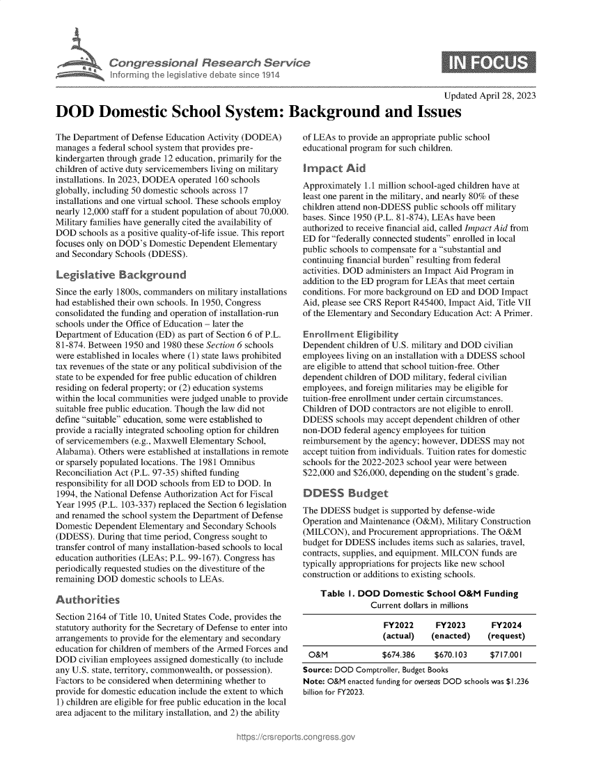 handle is hein.crs/govellp0001 and id is 1 raw text is: 





            CongressionaI Research Service
            Informing the legislitive debate since 1914

                                                                                          Updated  April 28, 2023

DOD Domestic School System: Background and Issues


The Department of Defense Education Activity (DODEA)
manages  a federal school system that provides pre-
kindergarten through grade 12 education, primarily for the
children of active duty servicemembers living on military
installations. In 2023, DODEA operated 160 schools
globally, including 50 domestic schools across 17
installations and one virtual school. These schools employ
nearly 12,000 staff for a student population of about 70,000.
Military families have generally cited the availability of
DOD   schools as a positive quality-of-life issue. This report
focuses only on DOD's Domestic Dependent Elementary
and Secondary Schools (DDESS).

Legkslatnve Background
Since the early 1800s, commanders on military installations
had established their own schools. In 1950, Congress
consolidated the funding and operation of installation-run
schools under the Office of Education - later the
Department of Education (ED) as part of Section 6 of P.L.
81-874. Between 1950 and 1980 these Section 6 schools
were established in locales where (1) state laws prohibited
tax revenues of the state or any political subdivision of the
state to be expended for free public education of children
residing on federal property; or (2) education systems
within the local communities were judged unable to provide
suitable free public education. Though the law did not
define suitable education, some were established to
provide a racially integrated schooling option for children
of servicemembers (e.g., Maxwell Elementary School,
Alabama). Others were established at installations in remote
or sparsely populated locations. The 1981 Omnibus
Reconciliation Act (P.L. 97-35) shifted funding
responsibility for all DOD schools from ED to DOD. In
1994, the National Defense Authorization Act for Fiscal
Year 1995 (P.L. 103-337) replaced the Section 6 legislation
and renamed the school system the Department of Defense
Domestic Dependent  Elementary and Secondary Schools
(DDESS).  During that time period, Congress sought to
transfer control of many installation-based schools to local
education authorities (LEAs; P.L. 99-167). Congress has
periodically requested studies on the divestiture of the
remaining DOD  domestic schools to LEAs.

Autho ites
Section 2164 of Title 10, United States Code, provides the
statutory authority for the Secretary of Defense to enter into
arrangements to provide for the elementary and secondary
education for children of members of the Armed Forces and
DOD   civilian employees assigned domestically (to include
any U.S. state, territory, commonwealth, or possession).
Factors to be considered when determining whether to
provide for domestic education include the extent to which
1) children are eligible for free public education in the local
area adjacent to the military installation, and 2) the ability


of LEAs to provide an appropriate public school
educational program for such children.

i mpact   Aid
Approximately 1.1 million school-aged children have at
least one parent in the military, and nearly 80% of these
children attend non-DDESS public schools off military
bases. Since 1950 (P.L. 81-874), LEAs have been
authorized to receive financial aid, called Impact Aid from
ED  for federally connected students enrolled in local
public schools to compensate for a substantial and
continuing financial burden resulting from federal
activities. DOD administers an Impact Aid Program in
addition to the ED program for LEAs that meet certain
conditions. For more background on ED and DOD Impact
Aid, please see CRS Report R45400, Impact Aid, Title VII
of the Elementary and Secondary Education Act: A Primer.

Enrollment   Ekgibility
Dependent children of U.S. military and DOD civilian
employees living on an installation with a DDESS school
are eligible to attend that school tuition-free. Other
dependent children of DOD military, federal civilian
employees, and foreign militaries may be eligible for
tuition-free enrollment under certain circumstances.
Children of DOD contractors are not eligible to enroll.
DDESS   schools may accept dependent children of other
non-DOD   federal agency employees for tuition
reimbursement by the agency; however, DDESS may  not
accept tuition from individuals. Tuition rates for domestic
schools for the 2022-2023 school year were between
$22,000 and $26,000, depending on the student's grade.

DDESS Budget
The DDESS   budget is supported by defense-wide
Operation and Maintenance (O&M),  Military Construction
(MILCON),   and Procurement appropriations. The O&M
budget for DDESS  includes items such as salaries, travel,
contracts, supplies, and equipment. MILCON funds are
typically appropriations for projects like new school
construction or additions to existing schools.

    Table  I. DOD  Domestic  School O&M   Funding
                Current dollars in millions

                   FY2022      FY2023       FY2024
                   (actual)   (enacted)    (request)

 O&M               $674.386    $670.103     $717.001
 Source: DOD Comptroller, Budget Books
 Note: O&M enacted funding for overseas DOD schools was $1.236
 billion for FY2023.


