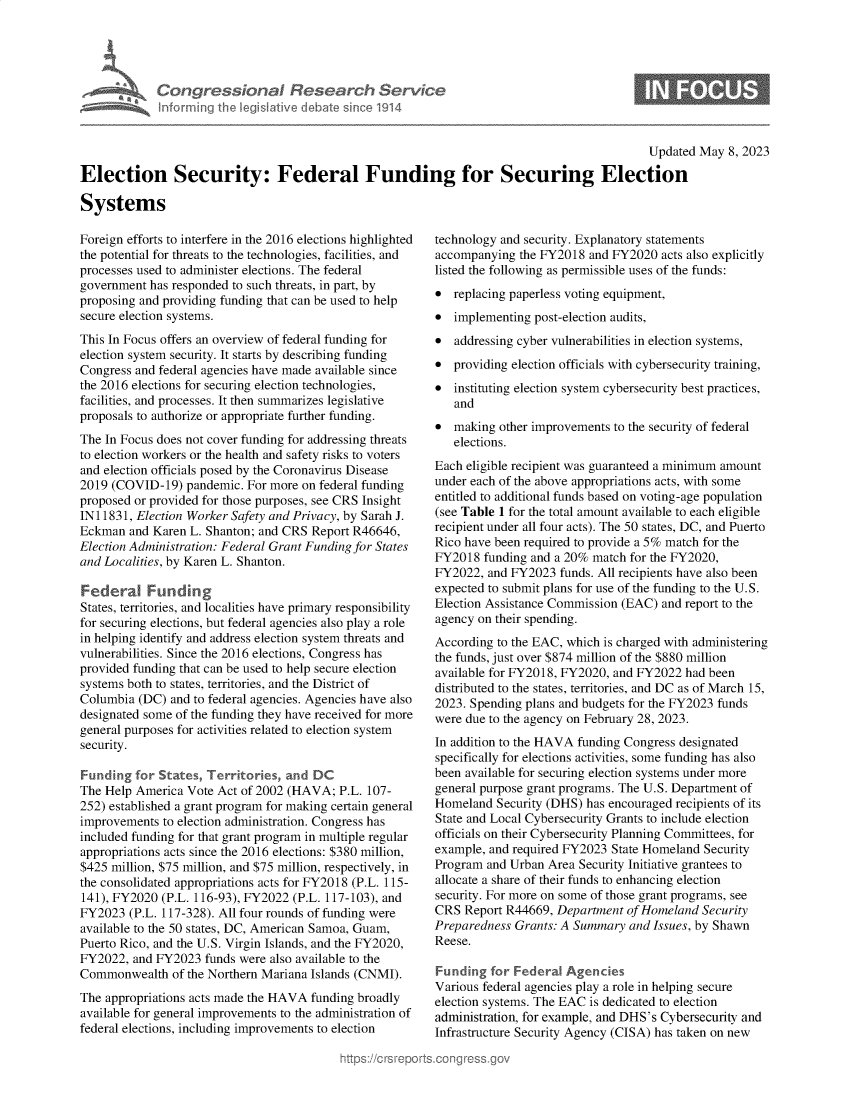 handle is hein.crs/govelnq0001 and id is 1 raw text is: 





Congressional Research Service
Informing the Iegislative debate since 1914


Updated May  8, 2023


Election Security: Federal Funding for Securing Election

Systems


Foreign efforts to interfere in the 2016 elections highlighted
the potential for threats to the technologies, facilities, and
processes used to administer elections. The federal
government  has responded to such threats, in part, by
proposing and providing funding that can be used to help
secure election systems.
This In Focus offers an overview of federal funding for
election system security. It starts by describing funding
Congress and federal agencies have made available since
the 2016 elections for securing election technologies,
facilities, and processes. It then summarizes legislative
proposals to authorize or appropriate further funding.
The In Focus does not cover funding for addressing threats
to election workers or the health and safety risks to voters
and election officials posed by the Coronavirus Disease
2019 (COVID-19)   pandemic. For more on federal funding
proposed or provided for those purposes, see CRS Insight
IN11831, Election Worker Safety and Privacy, by Sarah J.
Eckman  and Karen L. Shanton; and CRS Report R46646,
Election Administration: Federal Grant Funding for States
and Localities, by Karen L. Shanton.

Federal Funding
States, territories, and localities have primary responsibility
for securing elections, but federal agencies also play a role
in helping identify and address election system threats and
vulnerabilities. Since the 2016 elections, Congress has
provided funding that can be used to help secure election
systems both to states, territories, and the District of
Columbia  (DC) and to federal agencies. Agencies have also
designated some of the funding they have received for more
general purposes for activities related to election system
security.

Funding  for States, Territories, and DC
The Help America  Vote Act of 2002 (HAVA;  P.L. 107-
252) established a grant program for making certain general
improvements  to election administration. Congress has
included funding for that grant program in multiple regular
appropriations acts since the 2016 elections: $380 million,
$425 million, $75 million, and $75 million, respectively, in
the consolidated appropriations acts for FY2018 (P.L. 115-
141), FY2020  (P.L. 116-93), FY2022 (P.L. 117-103), and
FY2023  (P.L. 117-328). All four rounds of funding were
available to the 50 states, DC, American Samoa, Guam,
Puerto Rico, and the U.S. Virgin Islands, and the FY2020,
FY2022,  and FY2023  funds were also available to the
Commonwealth   of the Northern Mariana Islands (CNMI).
The appropriations acts made the HAVA funding broadly
available for general improvements to the administration of
federal elections, including improvements to election


technology and security. Explanatory statements
accompanying  the FY2018 and FY2020  acts also explicitly
listed the following as permissible uses of the funds:
*  replacing paperless voting equipment,
*  implementing post-election audits,
*  addressing cyber vulnerabilities in election systems,
*  providing election officials with cybersecurity training,
*  instituting election system cybersecurity best practices,
   and
*  making  other improvements to the security of federal
   elections.
Each eligible recipient was guaranteed a minimum amount
under each of the above appropriations acts, with some
entitled to additional funds based on voting-age population
(see Table 1 for the total amount available to each eligible
recipient under all four acts). The 50 states, DC, and Puerto
Rico have been required to provide a 5% match for the
FY2018  funding and a 20% match for the FY2020,
FY2022,  and FY2023  funds. All recipients have also been
expected to submit plans for use of the funding to the U.S.
Election Assistance Commission (EAC) and report to the
agency on their spending.
According to the EAC, which is charged with administering
the funds, just over $874 million of the $880 million
available for FY2018, FY2020, and FY2022 had been
distributed to the states, territories, and DC as of March 15,
2023. Spending plans and budgets for the FY2023 funds
were due to the agency on February 28, 2023.
In addition to the HAVA funding Congress designated
specifically for elections activities, some funding has also
been available for securing election systems under more
general purpose grant programs. The U.S. Department of
Homeland  Security (DHS) has encouraged recipients of its
State and Local Cybersecurity Grants to include election
officials on their Cybersecurity Planning Committees, for
example, and required FY2023 State Homeland Security
Program  and Urban Area Security Initiative grantees to
allocate a share of their funds to enhancing election
security. For more on some of those grant programs, see
CRS  Report R44669, Department  of Homeland Security
Preparedness Grants: A Summary  and Issues, by Shawn
Reese.

Funding  for Federal  Agencies
Various federal agencies play a role in helping secure
election systems. The EAC is dedicated to election
administration, for example, and DHS's Cybersecurity and
Infrastructure Security Agency (CISA) has taken on new


