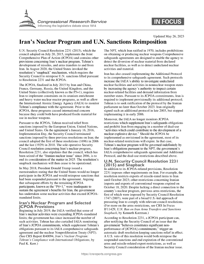 handle is hein.crs/govelua0001 and id is 1 raw text is: 





Congressional Research Service
Informing the IegisIative debate since 1914


Updated May  26, 2023


Iran's Nuclear Program and U.N. Sanctions Reimposition


U.N. Security Council Resolution 2231 (2015), which the
council adopted on July 20, 2015, implements the Joint
Comprehensive  Plan of Action (JCPOA) and contains other
provisions concerning Iran's nuclear program, Tehran's
development of missiles, and arms transfers to and from
Iran. In August 2020, the United States invoked the
resolution's snapback mechanism, which requires the
Security Council to reimpose U.N. sanctions lifted pursuant
to Resolution 2231 and the JCPOA.
The JCPOA,  finalized in July 2015 by Iran and China,
France, Germany, Russia, the United Kingdom, and the
United States (collectively known as the P5+1), requires
Iran to implement constraints on its uranium enrichment
and heavy water nuclear reactor programs, as well as allow
the International Atomic Energy Agency (IAEA) to monitor
Tehran's compliance with the agreement. Prior to the
JCPOA,  these programs caused international concern
because they could both have produced fissile material for
use in nuclear weapons.
Pursuant to the JCPOA, Tehran received relief from
sanctions imposed by the European Union, United Nations,
and United States. On the agreement's January 16, 2016,
Implementation Day, the Security Council terminated
sanctions imposed by three previous resolutions on Iran; the
council adopted the first of these resolutions (1696) in 2006
and the last (1929) in 2010. The sole operative Security
Council resolution concerning Iran's nuclear program,
Resolution 2231, also stipulates that the council, which has
been seized of the Iranian nuclear issue since 2006, is to
end its consideration of the matter in 2025. The resolution's
snapback mechanism  will then cease to be operational.
In May 2018, President Donald Trump issued a
memorandum   stating that the United States would no longer
participate in the JCPOA and would reimpose sanctions that
had been suspended pursuant to the agreement. Arguing
that subsequent efforts by the remaining JCPOA
participants, known as the P4+1, were inadequate to
sustain the agreement's benefits for Iran, the government
has undertaken some nuclear activities that exceed JCPOA-
mandated limits.
Iran's  Nuclear Prograrm and Selected
JC POA Provisions
Beginning in July 2019, the IAEA verified that some of
Iran's nuclear activities were exceeding JCPOA-mandated
limits; the government has since increased the number of
such activities. Tehran has also curtailed IAEA monitoring
of Iran's JCPOA commitments, which supplement Tehran's
obligations pursuant to its IAEA comprehensive safeguards
agreement and the nuclear Nonproliferation Treaty (NPT).
(See CRS  Report R40094, Iran 's Nuclear Program:
Tehran 's Compliance with International Obligations, by
Paul K. Kerr.)


The NPT,  which Iran ratified in 1970, includes prohibitions
on obtaining or producing nuclear weapons Comprehensive
safeguards agreements are designed to enable the agency to
detect the diversion of nuclear material from declared
nuclear facilities, as well as to detect undeclared nuclear
activities and material.
Iran has also ceased implementing the Additional Protocol
to its comprehensive safeguards agreement. Such protocols
increase the IAEA's ability to investigate undeclared
nuclear facilities and activities in nonnuclear-weapon states
by increasing the agency's authority to inspect certain
nuclear-related facilities and demand information from
member  states. Pursuant to its JCPOA commitments, Iran is
required to implement provisionally its additional protocol;
Tehran is to seek ratification of the protocol by the Iranian
parliament no later than October 2023. Iran originally
signed such an additional protocol in late 2003, but stopped
implementing it in early 2006.
Moreover, the IAEA no longer monitors JCPOA
restrictions which supplement Iran's safeguards obligations
and prohibit Iran from engaging in a number of dual-use
activities which could contribute to the development of a
nuclear explosive device. Should the JCPOA be
implemented as envisioned in the agreement, most of its
nuclear-related restrictions will expire. In that case,
Tehran's nuclear program will be governed indefinitely by
Iran's obligations pursuant to the NPT, the government's
IAEA  comprehensive safeguards agreement and Additional
Protocol, and the dual-use restrictions described above.

U2N Security Council Resolution 223 1
In addition to its JCPOA-related provisions, Resolution
2231 imposes other requirements on Iran. For example, the
resolution restricts exports of missile-rated items to Iran
until October 2023; other restrictions concerning Iranian
imports and exports of conventional weapons expired on
October 18, 2020. Despite lacking a direct connection to the
country's nuclear program, previous arms restrictions, the
first of which were imposed by Security Council Resolution
1747 (2007), were part of a broad U.S.-led approach of
pressuring Iran to comply with relevant council resolutions.
(For more on the arms restrictions, see CRS In Focus
IF11429, U.N. Ban on Iran Arms Transfers and Sanctions
Snapback, by Kenneth Katzman.)
According to Resolution 2231, a JCPOA participant can,
after notifying the Security Council of an issue that the
government believes constitutes significant non-
performance of [JCPOA] commitments,  trigger an
automatic draft resolution keeping sanctions relief in effect.
A U.S. veto of this resolution would both reimpose the
suspended sanctions and end expiration of the conventional
arms and missile-related export restrictions, as well as
Security Council consideration of the Iranian nuclear issue.


