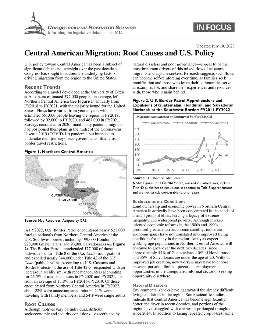 handle is hein.crs/govemep0001 and id is 1 raw text is: 





Congressional Research Service
Informring the legilative debate since 1914


Updated July 10, 2023


Central American Migration: Root Causes and U.S. Policy


U.S. policy toward Central America has been a subject of
significant debate and oversight over the past decade as
Congress has sought to address the underlying factors
driving migration from the region to the United States.

Recent Trends
According to a model developed at the University of Texas
at Austin, an estimated 377,000 people, on average, left
Northern Central America (see Figure 1) annually from
FY2018  to FY2021, with the majority bound for the United
States. Flows have varied from year to year, with an
estimated 651,000 people leaving the region in FY2019,
followed by 92,000 in FY2020, and 487,000 in FY2021.
Surveys conducted in 2020 found many potential migrants
had postponed their plans in the midst of the Coronavirus
Disease 2019 (COVID-19) pandemic but intended to
undertake their journeys once governments lifted cross-
border travel restrictions.

Figure 1. Northern Central America


GUATEMA
   EL SA!


Source: Map Resources. Adapted by CRS.


In FY2022, U.S. Border Patrol encountered nearly 521,000
foreign nationals from Northern Central America at the
U.S. Southwest border, including 199,000 Hondurans,
228,000 Guatemalans, and 93,000 Salvadorans (see Figure
2). The Border Patrol apprehended 177,000 of those
individuals under Title 8 of the U.S. Code (immigration)
and expelled nearly 344,000 under Title 42 of the U.S.
Code (public health). According to U.S. Customs and
Border Protection, the use of Title 42 corresponded with an
increase in recidivism, with repeat encounters accounting
for 26.5% of total encounters in FY2020 and FY2021, up
from an average of 11.8% in FY2015-FY2019. Of those
encountered from Northern Central America in FY2022,
about 22% were unaccompanied minors, 24% were
traveling with family members, and 54% were single adults.

Root   Causes
Although motives vary by individual, difficult
socioeconomic and security conditions-exacerbated by


natural disasters and poor governance-appear to be the
most important drivers of this mixed flow of economic
migrants and asylum-seekers. Research suggests such flows
can become self-reinforcing over time, as families seek
reunification and those who leave their communities serve
as examples for, and share their experiences and resources
with, those who remain behind.

Figure 2. U.S. Border Patrol Apprehensions and
Expulsions of Guatemalan,  Honduran,  and Salvadoran
Nationals at the Southwest Border: FY20  I I -FY2022
  Migrants encountered at Southwest border (1,OOs)
        -Guateraans   --Hodras -           adcrans
 350
 300
 250
 2001

 10



 2011     2013    2015   2017    2Q0 9   202I

 Source: U.S. Border Patrol data.
 Note: Figures for FY2020-FY2022, marked in dashed lines, include
 Title 42 public health expulsions in addition to Title 8 apprehensions
 and are not strictly comparable to prior years.

 Socioeconomic  Conditions
 Land ownership and economic power in Northern Central
 America historically have been concentrated in the hands of
 a small group of elites, leaving a legacy of extreme
 inequality and widespread poverty. Although market-
 oriented economic reforms in the 1980s and 1990s
produced greater macroeconomic stability, moderate
economic gains have not translated into improved living
conditions for many in the region. Analysts expect
working-age populations in Northern Central America will
continue to grow over the next two decades, since
approximately 44% of Guatemalans, 40% of Hondurans,
and 35% of Salvadorans are under the age of 20. Without
improved job creation, new workers may have to choose
between pursuing limited, precarious employment
opportunities in the unregulated informal sector or seeking
opportunity elsewhere.

Natural  Disasters
Environmental shocks have aggravated the already difficult
living conditions in the region. Some scientific studies
indicate that Central America has become significantly
hotter and dryer in recent decades, and portions of the
region have struggled with a series of prolonged droughts
since 2014. In addition to facing repeated crop losses, some


