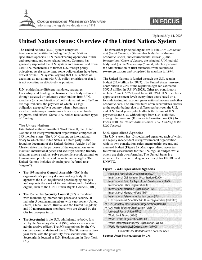 handle is hein.crs/govemfl0001 and id is 1 raw text is: 





Congressional Research Service
Informing the legislative debate since 1914


6


                                                                                             Updated July 14, 2023

United Nations Issues: Overview of the United Nations System


The United Nations (U.N.) system comprises
interconnected entities including the United Nations,
specialized agencies, U.N. peacekeeping operations, funds
and programs, and other related bodies. Congress has
generally supported the U.N. system and mission, and often
uses U.N. mechanisms to further U.S. foreign policy
objectives. At the same time, some policymakers have been
critical of the U.N. system, arguing that U.N. actions or
decisions do not align with U.S. policy priorities, or that it
is not operating as effectively as possible.

U.N. entities have different mandates, structures,
leadership, and funding mechanisms. Each body is funded
through assessed or voluntary contributions from U.N.
members  (or a combination of both). Assessed contributions
are required dues, the payment of which is a legal
obligation accepted by a country when it becomes a
member.  Voluntary contributions finance special funds,
programs, and offices. Some U.N. bodies receive both types
of funding.

The  United  Nations
Established in the aftermath of World War II, the United
Nations is an intergovernmental organization composed of
193 member  states. The U.N. Charter, an international
treaty to which the United States is a state party, is the
founding document  of the United Nations. Article 1 of the
Charter states that the purposes of the organization are to
maintain international peace and security; develop friendly
relations among nations; solve economic, social, cultural, or
humanitarian problems; and promote human rights. The
United Nations includes six main parts (referred to as
organs).

*  The  193-member  General Assembly  (GA) is the
   organization's primary decisionmaking body. It
   approves the U.N. regular and peacekeeping budgets
   and supports the work of its committees and subsidiary
   organs, such as the U.N. Human Rights Council (HRC).

*  The  15-member Security Council (SC) is mandated
   with maintaining international peace and security. It
   includes 5 permanent members with veto power (United
   States, China, France, Russia, and the United Kingdom)
   and 10 nonpermanent  members, who  are elected by the
   GA  for two-year terms.

*  The Secretariat is the U.N. administrative body. It is
   led by the Secretary-General (SG), who serves as chief
   administrative officer. The SG is appointed by the GA
   on the recommendation of the SC. The SG serves a five-
   year term, with the possibility for a second term. The
   Secretariat is located at U.N. Headquarters in New York
   City.


The three other principal organs are (1) the U.N. Economic
and Social Council, a 54-member body that addresses
economic, social, and environmental issues; (2) the
International Court of Justice, the principal U.N. judicial
body; and (3) the Trusteeship Council, which supervised
the administration of trust territories from colonies to
sovereign nations and completed its mandate in 1994.

The United Nations is funded through the U.N. regular
budget ($3.4 billion for 2023). The United States' assessed
contribution is 22% of the regular budget (an estimated
$692.5 million in U.S. FY2023). Other top contributors
include China (15.25%) and Japan (8.03%). U.N. members
approve assessment levels every three years based on a
formula taking into account gross national income and other
economic  data. The United States often accumulates arrears
to the regular budget due to differences between the U.S.
and U.N. fiscal years (which affects the timing of U.S.
payments) and U.S. withholdings from U.N. activities,
among  other reasons. (For more information, see CRS In
Focus IF10354, United Nations Issues: U.S. Funding to the
U.N. System.)

U.N   Specialized Agencies
The U.N. system has 15 specialized agencies, each of which
is a legally independent intergovernmental organization
with its own constitution, rules, membership, organs, and
assessed budget (Figure 1). Many specialized agencies
follow the assessments for the U.N. regular budget, while
others use their own formulas. The United States is a
member  of all specialized agencies except for UNIDO and
UNWTO.

Figure  I. U.N. Specialized Agencies
    Food and Agriculture Organization (FAQ)

    International Fund for Agr cultural Development (FAD)

    ntermationa Maritime Organization (IMO}
    Internatinal Montary Fund CIME)F
    tnternational Telecommunication Union (ITU)
    UN. Educational, Sientic & Cultural Organization (UNFSCO)
  * U.N. Industrial Development Organization (UNIDO)
  * U.N. World Tourism Organization (UNW TO)
    Universal Postal Union (UPU)
    World Bank Group (WGB)
    World Health Organization (WHO)
    World Intellectual Property Organization (WIPO)
    World Meteorological Organization (WMO)
           * idates the Unite tates eisnot a member.
Source: United Nations, adapted by CRS.


