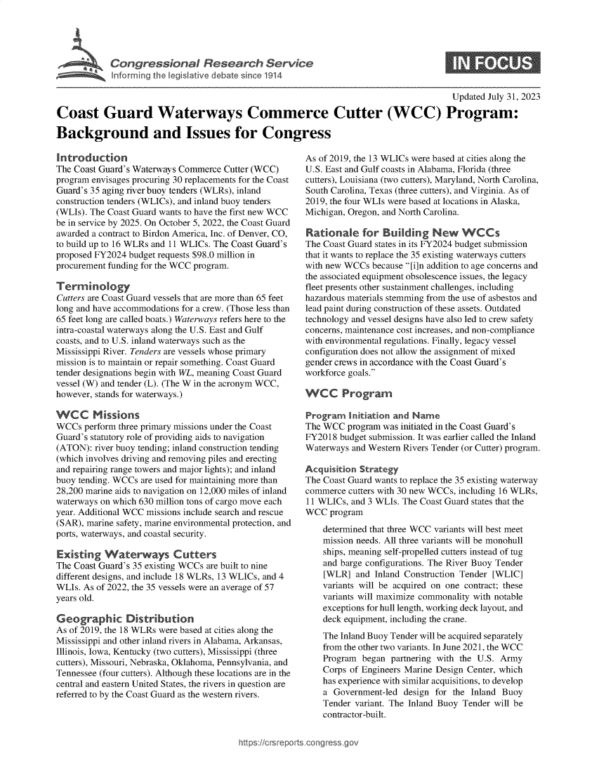 handle is hein.crs/govemkj0001 and id is 1 raw text is: 





SCogressional Research Service


                                                                                       Updated July 31, 2023

Coast Guard Waterways Commerce Cutter (WCC) Program:

Background and Issues for Congress


Introduction
The Coast Guard's Waterways Commerce Cutter (WCC)
program envisages procuring 30 replacements for the Coast
Guard's 35 aging river buoy tenders (WLRs), inland
construction tenders (WLICs), and inland buoy tenders
(WLIs). The Coast Guard wants to have the first new WCC
be in service by 2025. On October 5, 2022, the Coast Guard
awarded a contract to Birdon America, Inc. of Denver, CO,
to build up to 16 WLRs and 11 WLICs. The Coast Guard's
proposed FY2024 budget requests $98.0 million in
procurement funding for the WCC program.

Terminology
Cutters are Coast Guard vessels that are more than 65 feet
long and have accommodations for a crew. (Those less than
65 feet long are called boats.) Waterways refers here to the
intra-coastal waterways along the U.S. East and Gulf
coasts, and to U.S. inland waterways such as the
Mississippi River. Tenders are vessels whose primary
mission is to maintain or repair something. Coast Guard
tender designations begin with WL, meaning Coast Guard
vessel (W) and tender (L). (The W in the acronym WCC,
however, stands for waterways.)

WCC Missions
WCCs  perform three primary missions under the Coast
Guard's statutory role of providing aids to navigation
(ATON):  river buoy tending; inland construction tending
(which involves driving and removing piles and erecting
and repairing range towers and major lights); and inland
buoy tending. WCCs are used for maintaining more than
28,200 marine aids to navigation on 12,000 miles of inland
waterways on which 630 million tons of cargo move each
year. Additional WCC missions include search and rescue
(SAR), marine safety, marine environmental protection, and
ports, waterways, and coastal security.

Existing   Waterways Cutters
The Coast Guard's 35 existing WCCs are built to nine
different designs, and include 18 WLRs, 13 WLICs, and 4
WLIs. As of 2022, the 35 vessels were an average of 57
years old.

Geographic Distribution
As of 2019, the 18 WLRs were based at cities along the
Mississippi and other inland rivers in Alabama, Arkansas,
Illinois, Iowa, Kentucky (two cutters), Mississippi (three
cutters), Missouri, Nebraska, Oklahoma, Pennsylvania, and
Tennessee (four cutters). Although these locations are in the
central and eastern United States, the rivers in question are
referred to by the Coast Guard as the western rivers.


As of 2019, the 13 WLICs were based at cities along the
U.S. East and Gulf coasts in Alabama, Florida (three
cutters), Louisiana (two cutters), Maryland, North Carolina,
South Carolina, Texas (three cutters), and Virginia. As of
2019, the four WLIs were based at locations in Alaska,
Michigan, Oregon, and North Carolina.

Rationale for Building New WCCs
The Coast Guard states in its FY2024 budget submission
that it wants to replace the 35 existing waterways cutters
with new WCCs  because [i]n addition to age concerns and
the associated equipment obsolescence issues, the legacy
fleet presents other sustainment challenges, including
hazardous materials stemming from the use of asbestos and
lead paint during construction of these assets. Outdated
technology and vessel designs have also led to crew safety
concerns, maintenance cost increases, and non-compliance
with environmental regulations. Finally, legacy vessel
configuration does not allow the assignment of mixed
gender crews in accordance with the Coast Guard's
workforce goals.

WCC Program

Program   Initiation and Name
The WCC  program was initiated in the Coast Guard's
FY2018  budget submission. It was earlier called the Inland
Waterways and Western Rivers Tender (or Cutter) program.

Acquisition Strategy
The Coast Guard wants to replace the 35 existing waterway
commerce cutters with 30 new WCCs, including 16 WLRs,
11 WLICs, and 3 WLIs. The Coast Guard states that the
WCC  program

    determined that three WCC variants will best meet
    mission needs. All three variants will be monohull
    ships, meaning self-propelled cutters instead of tug
    and barge configurations. The River Buoy Tender
    [WLR]  and Inland Construction Tender [WLIC]
    variants will be acquired on one contract; these
    variants will maximize commonality with notable
    exceptions for hull length, working deck layout, and
    deck equipment, including the crane.
    The Inland Buoy Tender will be acquired separately
    from the other two variants. In June 2021, the WCC
    Program began  partnering with the U.S. Army
    Corps of Engineers Marine Design Center, which
    has experience with similar acquisitions, to develop
    a Government-led  design for the Inland Buoy
    Tender variant. The Inland Buoy Tender will be
    contractor-built.


>s:/crsreports.congress.go,


S


