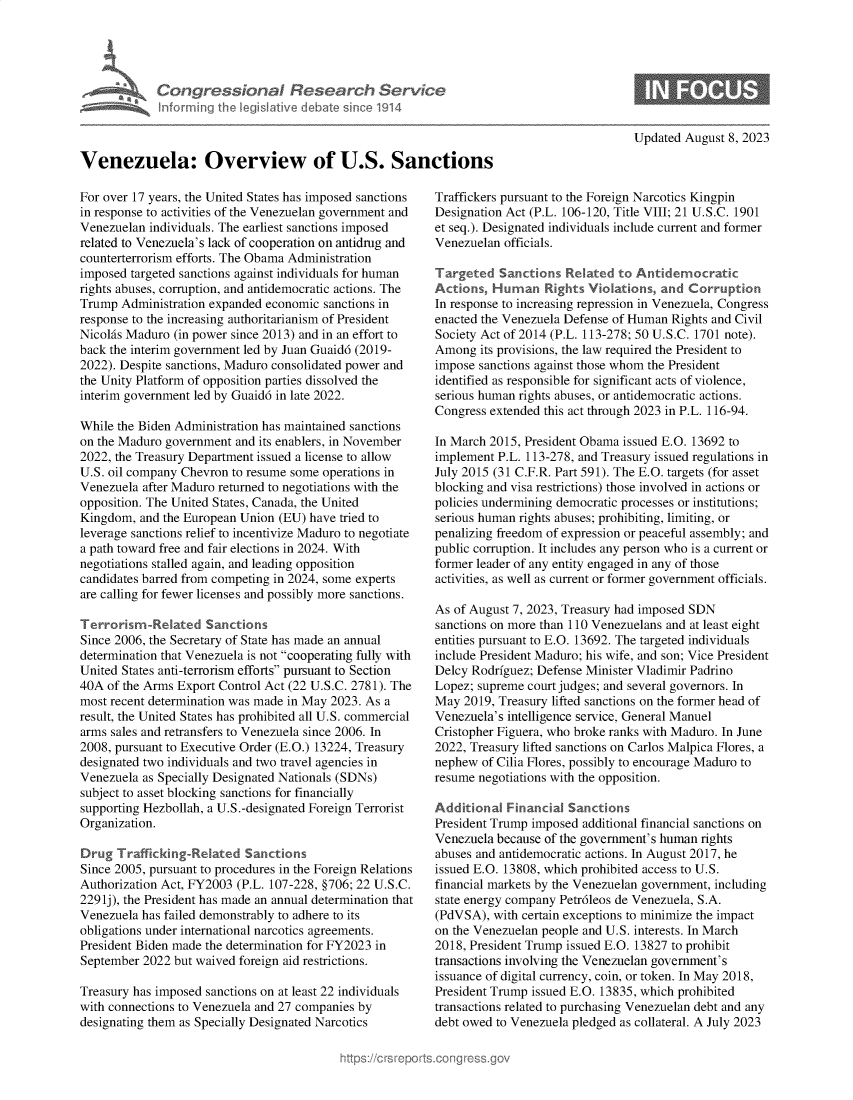 handle is hein.crs/govemmg0001 and id is 1 raw text is: 





      Vn  Con gression l Research Service
             nformfing Ih IegisIative debate sin co 1914



Venezuela: Overview of U.S. Sanctions


For over 17 years, the United States has imposed sanctions
in response to activities of the Venezuelan government and
Venezuelan individuals. The earliest sanctions imposed
related to Venezuela's lack of cooperation on antidrug and
counterterrorism efforts. The Obama Administration
imposed targeted sanctions against individuals for human
rights abuses, corruption, and antidemocratic actions. The
Trump  Administration expanded economic sanctions in
response to the increasing authoritarianism of President
Nicolas Maduro (in power since 2013) and in an effort to
back the interim government led by Juan Guaid6 (2019-
2022). Despite sanctions, Maduro consolidated power and
the Unity Platform of opposition parties dissolved the
interim government led by Guaid6 in late 2022.

While the Biden Administration has maintained sanctions
on the Maduro government and its enablers, in November
2022, the Treasury Department issued a license to allow
U.S. oil company Chevron to resume some operations in
Venezuela after Maduro returned to negotiations with the
opposition. The United States, Canada, the United
Kingdom,  and the European Union (EU) have tried to
leverage sanctions relief to incentivize Maduro to negotiate
a path toward free and fair elections in 2024. With
negotiations stalled again, and leading opposition
candidates barred from competing in 2024, some experts
are calling for fewer licenses and possibly more sanctions.

Terrorism-Related Sanctions
Since 2006, the Secretary of State has made an annual
determination that Venezuela is not cooperating fully with
United States anti-terrorism efforts pursuant to Section
40A  of the Arms Export Control Act (22 U.S.C. 2781). The
most recent determination was made in May 2023. As a
result, the United States has prohibited all U.S. commercial
arms sales and retransfers to Venezuela since 2006. In
2008, pursuant to Executive Order (E.O.) 13224, Treasury
designated two individuals and two travel agencies in
Venezuela as Specially Designated Nationals (SDNs)
subject to asset blocking sanctions for financially
supporting Hezbollah, a U.S.-designated Foreign Terrorist
Organization.

Drug  Trafficking-Related  Sanctions
Since 2005, pursuant to procedures in the Foreign Relations
Authorization Act, FY2003 (P.L. 107-228, §706; 22 U.S.C.
2291j), the President has made an annual determination that
Venezuela has failed demonstrably to adhere to its
obligations under international narcotics agreements.
President Biden made the determination for FY2023 in
September 2022 but waived foreign aid restrictions.

Treasury has imposed sanctions on at least 22 individuals
with connections to Venezuela and 27 companies by
designating them as Specially Designated Narcotics


Updated August 8, 2023


Traffickers pursuant to the Foreign Narcotics Kingpin
Designation Act (P.L. 106-120, Title VIII; 21 U.S.C. 1901
et seq.). Designated individuals include current and former
Venezuelan officials.

Targeted   Sanctions Related  to Antidemocratic
Actions  Human Rights Violatons, and Corruption
In response to increasing repression in Venezuela, Congress
enacted the Venezuela Defense of Human Rights and Civil
Society Act of 2014 (P.L. 113-278; 50 U.S.C. 1701 note).
Among  its provisions, the law required the President to
impose sanctions against those whom the President
identified as responsible for significant acts of violence,
serious human rights abuses, or antidemocratic actions.
Congress extended this act through 2023 in P.L. 116-94.

In March 2015, President Obama issued E.O. 13692 to
implement P.L. 113-278, and Treasury issued regulations in
July 2015 (31 C.F.R. Part 591). The E.O. targets (for asset
blocking and visa restrictions) those involved in actions or
policies undermining democratic processes or institutions;
serious human rights abuses; prohibiting, limiting, or
penalizing freedom of expression or peaceful assembly; and
public corruption. It includes any person who is a current or
former leader of any entity engaged in any of those
activities, as well as current or former government officials.

As of August 7, 2023, Treasury had imposed SDN
sanctions on more than 110 Venezuelans and at least eight
entities pursuant to E.O. 13692. The targeted individuals
include President Maduro; his wife, and son; Vice President
Delcy Rodriguez; Defense Minister Vladimir Padrino
Lopez; supreme court judges; and several governors. In
May  2019, Treasury lifted sanctions on the former head of
Venezuela's intelligence service, General Manuel
Cristopher Figuera, who broke ranks with Maduro. In June
2022, Treasury lifted sanctions on Carlos Malpica Flores, a
nephew  of Cilia Flores, possibly to encourage Maduro to
resume negotiations with the opposition.

Additional  Financial Sanctions
President Trump imposed additional financial sanctions on
Venezuela because of the government's human rights
abuses and antidemocratic actions. In August 2017, he
issued E.O. 13808, which prohibited access to U.S.
financial markets by the Venezuelan government, including
state energy company Petr6leos de Venezuela, S.A.
(PdVSA),  with certain exceptions to minimize the impact
on the Venezuelan people and U.S. interests. In March
2018, President Trump issued E.O. 13827 to prohibit
transactions involving the Venezuelan government's
issuance of digital currency, coin, or token. In May 2018,
President Trump issued E.O. 13835, which prohibited
transactions related to purchasing Venezuelan debt and any
debt owed to Venezuela pledged as collateral. A July 2023


