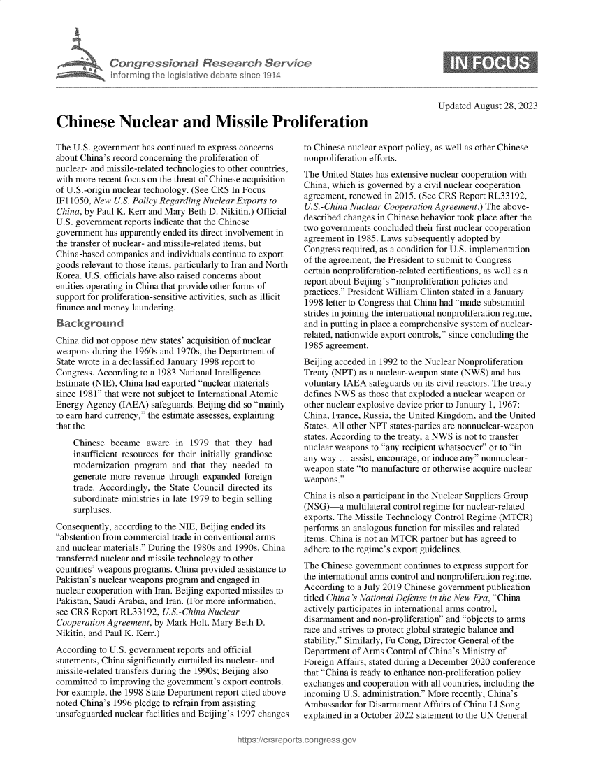 handle is hein.crs/govemrc0001 and id is 1 raw text is: 





Congr ssat
infurrninj the g


Re ear h


Updated August  28, 2023


Chinese Nuclear and Missile Proliferation


The U.S. government has continued to express concerns
about China's record concerning the proliferation of
nuclear- and missile-related technologies to other countries,
with more recent focus on the threat of Chinese acquisition
of U.S.-origin nuclear technology. (See CRS In Focus
IF11050, New  U.S. Policy Regarding Nuclear Exports to
China, by Paul K. Kerr and Mary Beth D. Nikitin.) Official
U.S. government reports indicate that the Chinese
government  has apparently ended its direct involvement in
the transfer of nuclear- and missile-related items, but
China-based companies and individuals continue to export
goods relevant to those items, particularly to Iran and North
Korea. U.S. officials have also raised concerns about
entities operating in China that provide other forms of
support for proliferation-sensitive activities, such as illicit
finance and money laundering.
Background
China did not oppose new states' acquisition of nuclear
weapons  during the 1960s and 1970s, the Department of
State wrote in a declassified January 1998 report to
Congress. According to a 1983 National Intelligence
Estimate (NIE), China had exported nuclear materials
since 1981 that were not subject to International Atomic
Energy Agency  (IAEA)  safeguards. Beijing did so mainly
to earn hard currency, the estimate assesses, explaining
that the

    Chinese  became  aware  in  1979 that they  had
    insufficient resources for their initially grandiose
    modernization program  and  that they needed to
    generate more revenue  through expanded foreign
    trade. Accordingly, the State Council directed its
    subordinate ministries in late 1979 to begin selling
    surpluses.
Consequently, according to the NIE, Beijing ended its
abstention from commercial trade in conventional arms
and nuclear materials. During the 1980s and 1990s, China
transferred nuclear and missile technology to other
countries' weapons programs. China provided assistance to
Pakistan's nuclear weapons program and engaged in
nuclear cooperation with Iran. Beijing exported missiles to
Pakistan, Saudi Arabia, and Iran. (For more information,
see CRS Report RL33192,  U.S.-China Nuclear
Cooperation Agreement, by Mark  Holt, Mary Beth D.
Nikitin, and Paul K. Kerr.)
According to U.S. government reports and official
statements, China significantly curtailed its nuclear- and
missile-related transfers during the 1990s; Beijing also
committed to improving the government's export controls.
For example, the 1998 State Department report cited above
noted China's 1996 pledge to refrain from assisting
unsafeguarded nuclear facilities and Beijing's 1997 changes


to Chinese nuclear export policy, as well as other Chinese
nonproliferation efforts.
The United States has extensive nuclear cooperation with
China, which is governed by a civil nuclear cooperation
agreement, renewed in 2015. (See CRS Report RL33192,
U.S.-China Nuclear Cooperation Agreement.) The above-
described changes in Chinese behavior took place after the
two governments concluded their first nuclear cooperation
agreement in 1985. Laws subsequently adopted by
Congress required, as a condition for U.S. implementation
of the agreement, the President to submit to Congress
certain nonproliferation-related certifications, as well as a
report about Beijing's nonproliferation policies and
practices. President William Clinton stated in a January
1998 letter to Congress that China had made substantial
strides in joining the international nonproliferation regime,
and in putting in place a comprehensive system of nuclear-
related, nationwide export controls, since concluding the
1985 agreement.
Beijing acceded in 1992 to the Nuclear Nonproliferation
Treaty (NPT) as a nuclear-weapon state (NWS) and has
voluntary IAEA  safeguards on its civil reactors. The treaty
defines NWS  as those that exploded a nuclear weapon or
other nuclear explosive device prior to January 1, 1967:
China, France, Russia, the United Kingdom, and the United
States. All other NPT states-parties are nonnuclear-weapon
states. According to the treaty, a NWS is not to transfer
nuclear weapons to any recipient whatsoever or to in
any way  ... assist, encourage, or induce any nonnuclear-
weapon  state to manufacture or otherwise acquire nuclear
weapons.
China is also a participant in the Nuclear Suppliers Group
(NSG)-a   multilateral control regime for nuclear-related
exports. The Missile Technology Control Regime (MTCR)
performs an analogous function for missiles and related
items. China is not an MTCR partner but has agreed to
adhere to the regime's export guidelines.
The Chinese government  continues to express support for
the international arms control and nonproliferation regime.
According to a July 2019 Chinese government publication
titled China 's National Defense in the New Era, China
actively participates in international arms control,
disarmament  and non-proliferation and objects to arms
race and strives to protect global strategic balance and
stability. Similarly, Fu Cong, Director General of the
Department of Arms  Control of China's Ministry of
Foreign Affairs, stated during a December 2020 conference
that China is ready to enhance non-proliferation policy
exchanges and cooperation with all countries, including the
incoming U.S. administration. More recently, China's
Ambassador  for Disarmament Affairs of China Ll Song
explained in a October 2022 statement to the UN General


