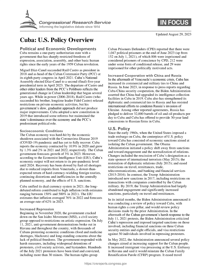 handle is hein.crs/govemrn0001 and id is 1 raw text is: 





Con   gressionol Research Service
Informing the IegisIative debate since 1914


Updated August  29, 2023


Cuba: U.S. Policy Overview

Polit al and Economic Developments
Cuba remains a one-party authoritarian state with a
government  that has sharply restricted freedoms of
expression, association, assembly, and other basic human
rights since the early years of the 1959 Cuban revolution.
Miguel Diaz-Canel succeeded Radl Castro as president in
2018 and as head of the Cuban Communist Party (PCC) at
its eighth party congress in April 2021. Cuba's National
Assembly  elected Diaz-Canel to a second (final) five-year
presidential term in April 2023. The departure of Castro and
other older leaders from the PCC's Politburo reflects the
generational change in Cuban leadership that began several
years ago. While in power (2006-2018), Radl Castro (who
succeeded his brother, longtime leader Fidel Castro) relaxed
restrictions on private economic activities, but his
government's slow, gradualist approach did not produce
major improvements. Cuba  adopted a new constitution in
2019 that introduced some reforms but maintained the
state's dominance over the economy and the PCC's
predominant political role.

Socioeconomic Conditions
The Cuban  economy  was hard-hit by the economic
shutdown  associated with the Coronavirus Disease 2019
(COVID-19)  pandemic  and has yet to fully recover. Cuba
reports the economy contracted by 10.9% in 2020 and grew
by 1.3% and 2%  in 2021 and 2022, respectively. The Cuban
government  forecasts growth of 3% in 2023. However,
according to the Economist Intelligence Unit (EIU), Cuba's
economic  output will not return to its pre-pandemic level
until 2024. Recovery has been slowed by fuel oil shortages
due to reduced imports from Venezuela, a slower-than-
expected return of hard currency-wielding foreign tourists,
continuing distortions and inefficiencies in the centrally
planned economy,  and the effects of U.S. sanctions.
Cuba unified its dual currency system in 2021; the long-
debated reform contributed to high inflation (with estimates
ranging between 150%  and 500% in 2021). The EIU
estimates that inflation averaged 76% in 2022 and forecasts
an average rate of 62% in 2023.

increased  Repression
Beginning in November  2020, the government cracked
down  on the San Isidro Movement (MSI), a civil society
group opposed to restrictions on artistic expression. On July
11, 2021, anti-government demonstrations broke out in
Havana  and throughout the country, with thousands of
Cubans protesting economic conditions (food and medicine
shortages, blackouts) and long-standing concerns about the
lack of political freedoms. The government responded with
harsh measures, including widespread detentions of
protesters, civil society activists, and bystanders. Hundreds
of the July 2021 protestors have been tried and convicted,
including more than 30 minors. The human rights group


Cuban  Prisoners Defenders (CPD) reported that there were
1,047 political prisoners at the end of June 2023 (up from
152 on July 1, 2021), of which 806 were imprisoned and
considered prisoners of conscience by CPD, 212 were
under some form of conditional release, and 29 were
imprisoned for other politically motivated acts.

Increased  Cooperation   with  China and  Russia
In the aftermath of Venezuela's economic crisis, Cuba has
increased its commercial and military ties to China and
Russia. In June 2023, in response to press reports regarding
Cuba-China  security cooperation, the Biden Administration
asserted that China had upgraded its intelligence collection
facilities in Cuba in 2019. Cuba also has strengthened its
diplomatic and commercial ties to Russia and has resisted
international efforts to condemn Russia's invasion of
Ukraine. Among  other reported agreements, Russia has
pledged to deliver 32,000 barrels of oil and oil products per
day to Cuba and Cuba has offered to provide 30-year land
concessions to Russian firms in Cuba.

U.S.   Policy
Since the early 1960s, when the United States imposed a
trade embargo on Cuba, the centerpiece of U.S. policy
toward Cuba has consisted of economic sanctions aimed at
isolating the Cuban government. The Obama
Administration initiated a policy shift away from sanctions
and toward engagement  and the normalization of relations.
Changes  included the rescission of Cuba's designation as a
state sponsor of international terrorism (May 2015); the
restoration of diplomatic relations (July 2015); and eased
restrictions on travel, remittances, trade,
telecommunications, and banking and financial services
(2015-2016). In contrast, the Trump Administration
introduced new sanctions in 2017, including restrictions on
transactions with companies controlled by the Cuban
military. By 2019, the Trump Administration had largely
abandoned  engagement and significantly increased
sanctions, particularly on travel and remittances.
In its initial months, the Biden Administration announced it
was conducting a review of policy toward Cuba, with
human  rights a core pillar, and would review policy
decisions made by the prior Administration. In the
aftermath of the Cuban government's harsh response to the
July 11, 2021 protests, the Biden Administration criticized
Cuba's repression and imposed targeted sanctions on those
involved, including financial sanctions on three Cuban
security entities and eight officials, and visa restrictions
against 50 individuals involved in repressing protesters.
In May 2022, the Administration announced several policy
changes aimed at increasing support for the Cuban people.
It increased immigrant visa processing at the U.S. Embassy
in Havana and said it would reinstate the Cuban Family
Reunification Parole (CFRP) program. It eased travel


