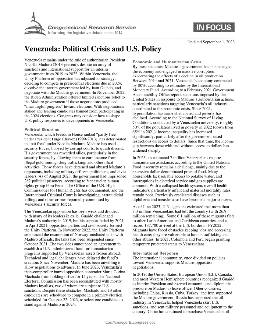 handle is hein.crs/govemsl0001 and id is 1 raw text is: 





             Congressional Research Service
             Infrmring the legislitive debate since 1914



Venezuela: Political Crisis and U.S. Policy


Venezuela remains under the rule of authoritarian President
Nicolas Maduro (2013-present), despite an array of
sanctions and international support for an interim
government  from 2019 to 2022. Within Venezuela, the
Unity Platform of opposition has adjusted its strategy,
deciding to compete in presidential elections due in 2024,
dissolve the interim government led by Juan Guaid6, and
negotiate with the Maduro government. In November 2022,
the Biden Administration offered limited sanctions relief to
the Maduro government  if those negotiations produced
meaningful progress toward elections. With negotiations
stalled and leading candidates banned from participating in
the 2024 elections, Congress may consider how to shape
U.S. policy responses to developments in Venezuela.

Political Situation
Venezuela, which Freedom  House ranked partly free
under President Hugo Chivez (1999-2013), has deteriorated
to not free under Nicolhs Maduro. Maduro has used
security forces, buoyed by corrupt courts, to quash dissent.
His government has rewarded allies, particularly in the
security forces, by allowing them to earn income from
illegal gold mining, drug trafficking, and other illicit
activities. Those forces have detained and abused Maduro's
opponents, including military officers, politicians, and civic
leaders. As of August 2023, the government had imprisoned
282 political prisoners, according to Venezuelan human
rights group Foro Penal. The Office of the U.N. High
Commissioner  for Human Rights has documented, and the
International Criminal Court is investigating, extrajudicial
killings and other crimes reportedly committed by
Venezuela's security forces.
The Venezuelan  opposition has been weak and divided,
with many of its leaders in exile. Guaid6 challenged
Maduro's  authority in 2019, but his support faded by 2021.
In April 2021, opposition parties and civil society formed
the Unity Platform. In November 2022, the Unity Platform
announced  the resumption of Norway-mediated talks with
Maduro  officials; the talks had been suspended since
October 2021. The two sides announced an agreement to
establish a U.N.-administered fund for humanitarian
programs supported by Venezuelan assets frozen abroad.
Technical and legal challenges have delayed the fund's
creation. Since November, Maduro has been unwilling to
allow negotiations to advance. In June 2023, Venezuela's
then-comptroller barred opposition contender Maria Corina
Machado  from holding office for 15 years. The National
Electoral Commission has been reconstituted with mostly
Maduro  loyalists, two of whom are subject to U.S.
sanctions. Despite these obstacles, Machado and 13 other
candidates are scheduled to compete in a primary election
scheduled for October 22, 2023, to select one candidate to
stand against Maduro in 2024.


Updated September  1, 2023


Economic   and  Humanitarian   Crisis
By most accounts, Maduro's government has mismanaged
the economy and engaged in massive corruption,
exacerbating the effects of a decline in oil production.
Between  2014 and 2021, Venezuela's economy contracted
by 80%, according to estimates by the International
Monetary  Fund. According to a February 2021 Government
Accountability Office report, sanctions imposed by the
United States in response to Maduro's authoritarian actions,
particularly sanctions targeting Venezuela's oil industry,
contributed to the economic crisis. Since 2021,
hyperinflation has somewhat abated and poverty has
declined. According to the National Survey of Living
Conditions, conducted by a Venezuelan university, roughly
50%  of the population lived in poverty in 2022 (down from
65%  in 2021). Income inequality has increased
significantly, particularly after the government eased
restrictions on access to dollars. Since that time, the income
gap between those with and without access to dollars has
widened sharply.
In 2023, an estimated 7 million Venezuelans require
humanitarian assistance, according to the United Nations.
Food insecurity remains a challenge, mainly due to the
excessive dollar-denominated price of food. Many
households lack reliable access to potable water, and
interruptions in electrical service and gas supplies are
common.  With a collapsed health system, overall health
indicators, particularly infant and maternal mortality rates,
remain poor. Previously eradicated diseases such as
diphtheria and measles also have become a major concern.
As of June 2023, U.N. agencies estimated that more than
7.3 million Venezuelans had left the country (with 26.9
million remaining). Some 6.1 million of these migrants fled
to other Latin American and Caribbean countries, and a
record 187,700 arrived at the U.S. border in FY2022.
Migrants have faced obstacles keeping jobs and accessing
health care; they are vulnerable to human trafficking and
other abuses. In 2021, Colombia and Peru began granting
temporary protected status to Venezuelans.

International  Response
The international community, once divided on policies
toward Venezuela, supports Maduro-opposition
negotiations.
In 2019, the United States, European Union (EU), Canada,
and most Western Hemisphere  countries recognized Guaid6
as interim President and exerted economic and diplomatic
pressure on Maduro to leave office. Other countries,
including China, Russia, Cuba, Turkey, and Iran supported
the Maduro government. Russia has supported the oil
industry in Venezuela, helped Venezuela skirt U.S.
sanctions, and sent military personnel and equipment to the
country. China has continued to purchase Venezuelan oil


