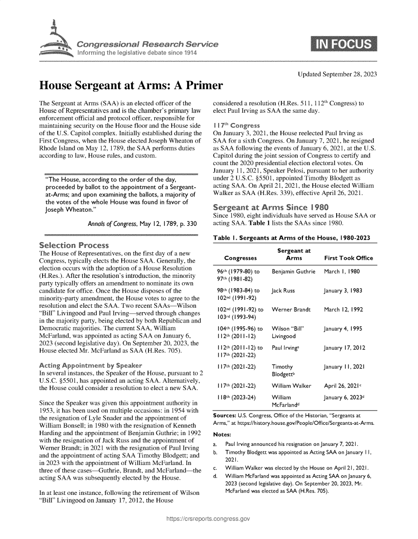 handle is hein.crs/govenar0001 and id is 1 raw text is: 





A  Congressional Research Service
   Inforrning the legislative debate since 1914


House Sergeant at Arms: A Prim

The Sergeant at Arms (SAA) is an elected officer of the
House of Representatives and is the chamber's primary law
enforcement official and protocol officer, responsible for
maintaining security on the House floor and the House side
of the U.S. Capitol complex. Initially established during the
First Congress, when the House elected Joseph Wheaton of
Rhode  Island on May 12, 1789, the SAA performs duties
according to law, House rules, and custom.


  The House, according to the order of the day,
  proceeded  by ballot to the appointment of a Sergeant-
  at-Arms; and upon examining the ballots, a majority of
  the votes of the whole House was found in favor of
  Joseph Wheaton.

                Annals of Congress, May 12, 1789, p. 330


Selection Process
The House of Representatives, on the first day of a new
Congress, typically elects the House SAA. Generally, the
election occurs with the adoption of a House Resolution
(H.Res.). After the resolution's introduction, the minority
party typically offers an amendment to nominate its own
candidate for office. Once the House disposes of the
minority-party amendment, the House votes to agree to the
resolution and elect the SAA. Two recent SAAs-Wilson
Bill Livingood and Paul Irving-served through changes
in the majority party, being elected by both Republican and
Democratic majorities. The current SAA, William
McFarland, was appointed as acting SAA on January 6,
2023 (second legislative day). On September 20, 2023, the
House elected Mr. McFarland as SAA (H.Res. 705).

Acting  Appointment by Speaker
In several instances, the Speaker of the House, pursuant to 2
U.S.C. §5501, has appointed an acting SAA. Alternatively,
the House could consider a resolution to elect a new SAA.

Since the Speaker was given this appointment authority in
1953, it has been used on multiple occasions: in 1954 with
the resignation of Lyle Snader and the appointment of
William Bonsell; in 1980 with the resignation of Kenneth
Harding and the appointment of Benjamin Guthrie; in 1992
with the resignation of Jack Russ and the appointment of
Werner Brandt; in 2021 with the resignation of Paul Irving
and the appointment of acting SAA Timothy Blodgett; and
in 2023 with the appointment of William McFarland. In
three of these cases-Guthrie, Brandt, and McFarland-the
acting SAA was subsequently elected by the House.

In at least one instance, following the retirement of Wilson
Bill Livingood on January 17, 2012, the House


                             Updated September 28, 2023

.er

considered a resolution (H.Res. 511, 112th Congress) to
elect Paul Irving as SAA the same day.

I I 7h Congress
On  January 3, 2021, the House reelected Paul Irving as
SAA   for a sixth Congress. On January 7, 2021, he resigned
as SAA  following the events of January 6, 2021, at the U.S.
Capitol during the joint session of Congress to certify and
count the 2020 presidential election electoral votes. On
January 11, 2021, Speaker Pelosi, pursuant to her authority
under 2 U.S.C. §5501, appointed Timothy Blodgett as
acting SAA. On  April 21, 2021, the House elected William
Walker  as SAA (H.Res. 339), effective April 26, 2021.

Sergeant at Arms Since 1 980
Since 1980, eight individuals have served as House SAA or
acting SAA. Table 1 lists the SAAs since 1980.

Table  1. Sergeants at Arms  of the House, 1980-2023

                      Sergeant at
    Congresses           Arms        First Took Office

  96th (1979-80) to Benjamin Guthrie March 1, 1980
  97h (1981-82)
  98th (1983-84) to Jack Russ        January 3, 1983
  102nd (1991-92)
  102nd (1991-92) to Werner Brandt   March 12, 1992
  103rd (1993-94)
  104th (1995-96) to Wilson Bill   January 4, 1995
  112th (2011-12)   Livingood
  112th (2011-12) to Paul Irvinga    January 17, 2012
  1 17th (2021-22)
  117th (2021-22)   Timothy          January 11, 2021
                    Blodgettb
  117th (2021-22)   William Walker   April 26, 2021c
  1 18th (2023-24)  William          January 6, 2023d
                    McFarlandd
 Sources: U.S. Congress, Office of the Historian, Sergeants at
 Arms, at https://history.house.gov/People/Office/Sergeants-at-Arms.
 Notes:
 a.  Paul Irving announced his resignation on January 7, 2021.
 b.  Timothy Blodgett was appointed as Acting SAA on January 11,
     2021.
 c.  William Walker was elected by the House on April 21, 2021.
 d.  William McFarland was appointed as Acting SAA on January 6,
     2023 (second legislative day). On September 20, 2023, Mr.
     McFarland was elected as SAA (H.Res. 705).


