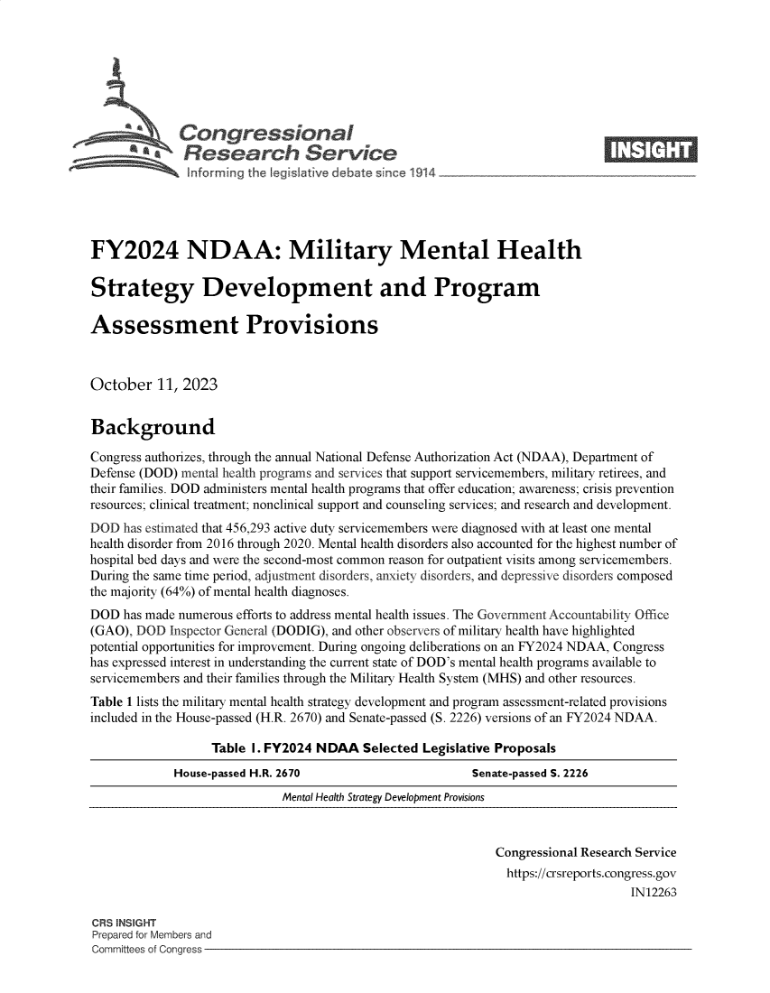 handle is hein.crs/govendb0001 and id is 1 raw text is: 







             Congressional                                                   ____
           'aResearch Service






FY2024 NDAA: Military Mental Health

Strategy Development and Program

Assessment Provisions



October   11, 2023


Background

Congress authorizes, through the annual National Defense Authorization Act (NDAA), Department of
Defense (DOD) mental health programs and services that support servicemembers, military retirees, and
their families. DOD administers mental health programs that offer education; awareness; crisis prevention
resources; clinical treatment; nonclinical support and counseling services; and research and development.
DOD  has estimated that 456,293 active duty servicemembers were diagnosed with at least one mental
health disorder from 2016 through 2020. Mental health disorders also accounted for the highest number of
hospital bed days and were the second-most common reason for outpatient visits among servicemembers.
During the same time period, adjustment disorders, anxiety disorders, and depressive disorders composed
the majority (64%) of mental health diagnoses.
DOD  has made numerous efforts to address mental health issues. The Government Accountability Office
(GAO), DOD  Inspector General (DODIG), and other observers of military health have highlighted
potential opportunities for improvement. During ongoing deliberations on an FY2024 NDAA, Congress
has expressed interest in understanding the current state of DOD's mental health programs available to
servicemembers and their families through the Military Health System (MHS) and other resources.
Table 1 lists the military mental health strategy development and program assessment-related provisions
included in the House-passed (H.R. 2670) and Senate-passed (S. 2226) versions of an FY2024 NDAA.

                  Table I. FY2024 NDAA   Selected Legislative Proposals
             House-passed H.R. 2670                      Senate-passed S. 2226
                             Mental Health Strategy Development Provisions



                                                             Congressional Research Service
                                                             https://crsreports.congress.gov
                                                                                 IN12263

CRS INSIGHT
Prepared for Members and
Committees of Congress


