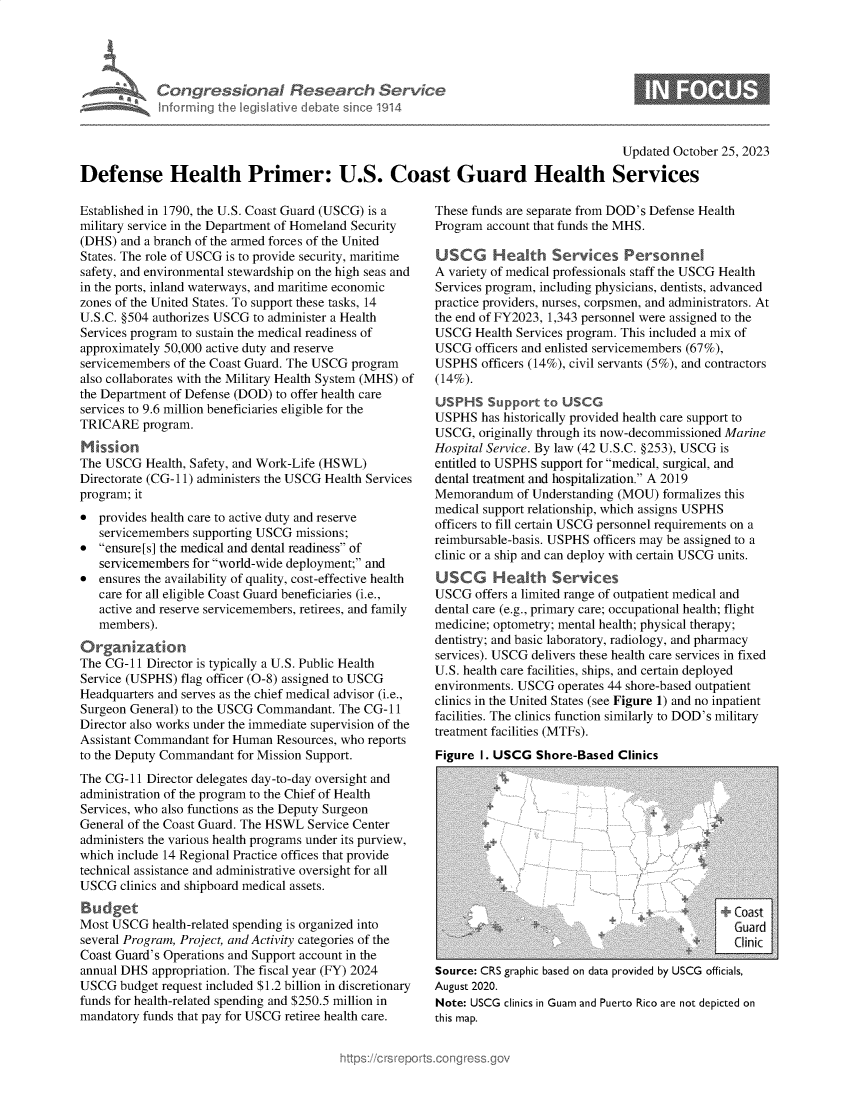 handle is hein.crs/govengz0001 and id is 1 raw text is: 




Congressional Research Service
Informing the Iegishtive debate since 1914


Updated October 25, 2023


Defense Health Primer: U.S. Coast Guard Health Services


Established in 1790, the U.S. Coast Guard (USCG) is a
military service in the Department of Homeland Security
(DHS)  and a branch of the armed forces of the United
States. The role of USCG is to provide security, maritime
safety, and environmental stewardship on the high seas and
in the ports, inland waterways, and maritime economic
zones of the United States. To support these tasks, 14
U.S.C. §504 authorizes USCG to administer a Health
Services program to sustain the medical readiness of
approximately 50,000 active duty and reserve
servicemembers of the Coast Guard. The USCG program
also collaborates with the Military Health System (MHS) of
the Department of Defense (DOD) to offer health care
services to 9.6 million beneficiaries eligible for the
TRICARE   program.
Mission
The USCG   Health, Safety, and Work-Life (HSWL)
Directorate (CG-11) administers the USCG Health Services
program; it
*  provides health care to active duty and reserve
   servicemembers supporting USCG  missions;
*  ensure[s] the medical and dental readiness of
   servicemembers for world-wide deployment; and
*  ensures the availability of quality, cost-effective health
   care for all eligible Coast Guard beneficiaries (i.e.,
   active and reserve servicemembers, retirees, and family
   members).


The CG-11  Director is typically a U.S. Public Health
Service (USPHS) flag officer (0-8) assigned to USCG
Headquarters and serves as the chief medical advisor (i.e.,
Surgeon General) to the USCG Commandant. The CG-11
Director also works under the immediate supervision of the
Assistant Commandant for Human  Resources, who reports
to the Deputy Commandant for Mission Support.
The CG-11  Director delegates day-to-day oversight and
administration of the program to the Chief of Health
Services, who also functions as the Deputy Surgeon
General of the Coast Guard. The HSWL Service Center
administers the various health programs under its purview,
which include 14 Regional Practice offices that provide
technical assistance and administrative oversight for all
USCG   clinics and shipboard medical assets.

Budget
Most USCG   health-related spending is organized into
several Program, Project, and Activity categories of the
Coast Guard's Operations and Support account in the
annual DHS  appropriation. The fiscal year (FY) 2024
USCG  budget request included $1.2 billion in discretionary
funds for health-related spending and $250.5 million in
mandatory funds that pay for USCG retiree health care.


These funds are separate from DOD's Defense Health
Program account that funds the MHS.

USCG Health Services Personnel
A variety of medical professionals staff the USCG Health
Services program, including physicians, dentists, advanced
practice providers, nurses, corpsmen, and administrators. At
the end of FY2023, 1,343 personnel were assigned to the
USCG   Health Services program. This included a mix of
USCG   officers and enlisted servicemembers (67%),
USPHS   officers (14%), civil servants (5%), and contractors
(14%).
USPHS Support to USCG
USPHS   has historically provided health care support to
USCG,  originally through its now-decommissioned Marine
Hospital Service. By law (42 U.S.C. §253), USCG is
entitled to USPHS support for medical, surgical, and
dental treatment and hospitalization. A 2019
Memorandum   of Understanding (MOU)  formalizes this
medical support relationship, which assigns USPHS
officers to fill certain USCG personnel requirements on a
reimbursable-basis. USPHS officers may be assigned to a
clinic or a ship and can deploy with certain USCG units.
USCG     H  ealth  Services
USCG   offers a limited range of outpatient medical and
dental care (e.g., primary care; occupational health; flight
medicine; optometry; mental health; physical therapy;
dentistry; and basic laboratory, radiology, and pharmacy
services). USCG delivers these health care services in fixed
U.S. health care facilities, ships, and certain deployed
environments. USCG  operates 44 shore-based outpatient
clinics in the United States (see Figure 1) and no inpatient
facilities. The clinics function similarly to DOD's military
treatment facilities (MTFs).
Figure I. USCG  Shore-Based  Clinics


                                    .~          Cas
                                                Gad

Source: CRS graphic based on data provided by USCG officials,
August 2020.
Note: USCG clinics in Guam and Puerto Rico are not depicted on
this map.


