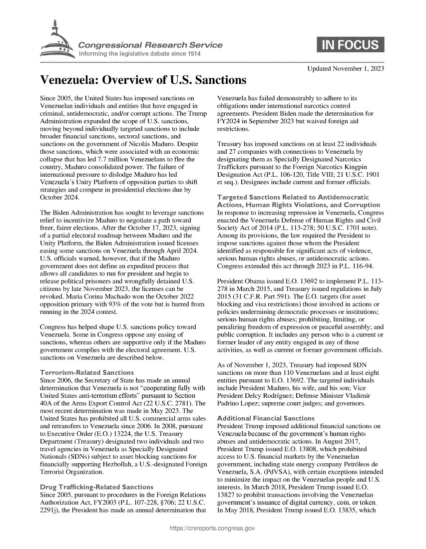handle is hein.crs/goveniq0001 and id is 1 raw text is: 





      Vn  Con gression l Research Service
             nformfing Ih IegisIative debate sin co 1914



Venezuela: Overview of U.S. Sanctions


Since 2005, the United States has imposed sanctions on
Venezuelan individuals and entities that have engaged in
criminal, antidemocratic, and/or corrupt actions. The Trump
Administration expanded the scope of U.S. sanctions,
moving  beyond individually targeted sanctions to include
broader financial sanctions, sectoral sanctions, and
sanctions on the government of Nicolis Maduro. Despite
those sanctions, which were associated with an economic
collapse that has led 7.7 million Venezuelans to flee the
country, Maduro consolidated power. The failure of
international pressure to dislodge Maduro has led
Venezuela's Unity Platform of opposition parties to shift
strategies and compete in presidential elections due by
October 2024.

The Biden Administration has sought to leverage sanctions
relief to incentivize Maduro to negotiate a path toward
freer, fairer elections. After the October 17, 2023, signing
of a partial electoral roadmap between Maduro and the
Unity Platform, the Biden Administration issued licenses
easing some sanctions on Venezuela through April 2024.
U.S. officials warned, however, that if the Maduro
government does not define an expedited process that
allows all candidates to run for president and begin to
release political prisoners and wrongfully detained U.S.
citizens by late November 2023, the licenses can be
revoked. Maria Corina Machado won the October 2022
opposition primary with 93% of the vote but is barred from
running in the 2024 contest.

Congress has helped shape U.S. sanctions policy toward
Venezuela. Some in Congress oppose any easing of
sanctions, whereas others are supportive only if the Maduro
government complies with the electoral agreement. U.S.
sanctions on Venezuela are described below.

Terrorism-Related Sanctions
Since 2006, the Secretary of State has made an annual
determination that Venezuela is not cooperating fully with
United States anti-terrorism efforts pursuant to Section
40A  of the Arms Export Control Act (22 U.S.C. 2781). The
most recent determination was made in May 2023. The
United States has prohibited all U.S. commercial arms sales
and retransfers to Venezuela since 2006. In 2008, pursuant
to Executive Order (E.O.) 13224, the U.S. Treasury
Department (Treasury) designated two individuals and two
travel agencies in Venezuela as Specially Designated
Nationals (SDNs) subject to asset blocking sanctions for
financially supporting Hezbollah, a U.S.-designated Foreign
Terrorist Organization.

Drug  Trafficking-Related  Sanctions
Since 2005, pursuant to procedures in the Foreign Relations
Authorization Act, FY2003 (P.L. 107-228, §706; 22 U.S.C.
2291j), the President has made an annual determination that


Updated November  1, 2023


Venezuela has failed demonstrably to adhere to its
obligations under international narcotics control
agreements. President Biden made the determination for
FY2024  in September 2023 but waived foreign aid
restrictions.

Treasury has imposed sanctions on at least 22 individuals
and 27 companies with connections to Venezuela by
designating them as Specially Designated Narcotics
Traffickers pursuant to the Foreign Narcotics Kingpin
Designation Act (P.L. 106-120, Title VIII; 21 U.S.C. 1901
et seq.). Designees include current and former officials.

Targeted   Sanctions Related  to Antidemocratic
Actions, Huran Rights Violations, and Corruption
In response to increasing repression in Venezuela, Congress
enacted the Venezuela Defense of Human Rights and Civil
Society Act of 2014 (P.L. 113-278; 50 U.S.C. 1701 note).
Among  its provisions, the law required the President to
impose sanctions against those whom the President
identified as responsible for significant acts of violence,
serious human rights abuses, or antidemocratic actions.
Congress extended this act through 2023 in P.L. 116-94.

President Obama issued E.O. 13692 to implement P.L. 113-
278 in March 2015, and Treasury issued regulations in July
2015 (31 C.F.R. Part 591). The E.O. targets (for asset
blocking and visa restrictions) those involved in actions or
policies undermining democratic processes or institutions;
serious human rights abuses; prohibiting, limiting, or
penalizing freedom of expression or peaceful assembly; and
public corruption. It includes any person who is a current or
former leader of any entity engaged in any of those
activities, as well as current or former government officials.

As of November  1, 2023, Treasury had imposed SDN
sanctions on more than 110 Venezuelans and at least eight
entities pursuant to E.O. 13692. The targeted individuals
include President Maduro, his wife, and his son; Vice
President Delcy Rodriguez; Defense Minister Vladimir
Padrino Lopez; supreme court judges; and governors.

Additional  Financial Sanctions
President Trump imposed additional financial sanctions on
Venezuela because of the government's human rights
abuses and antidemocratic actions. In August 2017,
President Trump issued E.O. 13808, which prohibited
access to U.S. financial markets by the Venezuelan
government, including state energy company Petr6leos de
Venezuela, S.A. (PdVSA), with certain exceptions intended
to minimize the impact on the Venezuelan people and U.S.
interests. In March 2018, President Trump issued E.O.
13827 to prohibit transactions involving the Venezuelan
government's issuance of digital currency, coin, or token.
In May 2018, President Trump issued E.O. 13835, which



