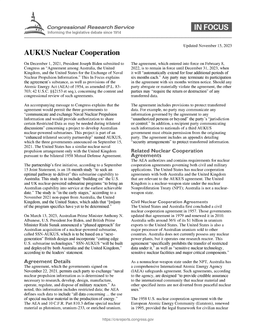 handle is hein.crs/govenlt0001 and id is 1 raw text is: 










AUKUS Nuclear Cooperation


On December  1, 2021, President Joseph Biden submitted to
Congress an Agreement among  Australia, the United
Kingdom,  and the United States for the Exchange of Naval
Nuclear Propulsion Information. This In Focus explains
the agreement's substance, as well as provisions of the
Atomic Energy Act (AEA)  of 1954, as amended (P.L. 83-
703; 42 U.S.C. §§2153 et seq.), concerning the content and
congressional review of such agreements.

An accompanying  message to Congress explains that the
agreement would permit the three governments to
communicate  and exchange Naval Nuclear Propulsion
Information and would provide authorization to share
certain Restricted Data as may be needed during trilateral
discussions concerning a project to develop Australian
nuclear-powered submarines. This project is part of an
enhanced trilateral security partnership named AUKUS,
which the three governments announced on September 15,
2021. The United States has a similar nuclear naval
propulsion arrangement only with the United Kingdom
pursuant to the bilateral 1958 Mutual Defense Agreement.

The partnership's first initiative, according to a September
15 Joint Statement, is an 18-month study to seek an
optimal pathway to deliver this submarine capability to
Australia. This study is to include building on the U.S.
and UK  nuclear-powered submarine programs to bring an
Australian capability into service at the earliest achievable
date. The study is in the early stages, according to a
November  2021 non-paper from Australia, the United
Kingdom,  and the United States, which adds that [m]any
of the program specifics have yet to be determined.

On March  13, 2023, Australian Prime Minister Anthony N.
Albanese, U.S. President Joe Biden, and British Prime
Minister Rishi Sunak announced a phased approach for
Australian acquisition of a nuclear-powered submarine,
called SSN-AUKUS,   which is to be based on a next-
generation British design and incorporate cutting edge
U.S. submarine technologies. SSN-AUKUS  will be built
and deployed by both Australia and the United Kingdom,
according to the leaders' statement.

Agreement Detads
The agreement, which the governments signed on
November  22, 2021, permits each party to exchange naval
nuclear propulsion information as is determined to be
necessary to research, develop, design, manufacture,
operate, regulate, and dispose of military reactors. As
noted, this information includes restricted data; the AEA
defines such data to include all data concerning ... the use
of special nuclear material in the production of energy.
The AEA  and 10 C.F.R. Part 810.3 define special nuclear
material as plutonium, uranium-233, or enriched uranium.


Updated November  15, 2023


The agreement, which entered into force on February 8,
2022, is to remain in force until December 31, 2023, when
it will automatically extend for four additional periods of
six months each. Any party may terminate its participation
in the agreement with six months written notice. Should any
party abrogate or materially violate the agreement, the other
parties may require the return or destruction of any
transferred data.

The agreement includes provisions to protect transferred
data. For example, no party may communicate any
information governed by the agreement to any
unauthorized persons or beyond the party's jurisdiction
or control. In addition, a recipient party communicating
such information to nationals of a third AUKUS
government must obtain permission from the originating
party. The agreement includes an appendix detailing
security arrangements to protect transferred information.

Related Nudear Cooperaton
Agreemnents
The AEA  authorizes and contains requirements for nuclear
cooperation agreements governing both civil and military
applications. The United States has nuclear cooperation
agreements with both Australia and the United Kingdom
that are relevant to the AUKUS agreement. The United
Kingdom  is a nuclear-weapon state under the nuclear
Nonproliferation Treaty (NPT); Australia is not a nuclear-
weapon  state.

Civil Nuclear  Cooperation  Agreements
The United States and Australia first concluded a civil
nuclear cooperation agreement in 1957. Those governments
updated that agreement in 1979 and renewed it in 2010.
Australia sells around 36% of its $1 billion in uranium
exports to the United States. The United States is also a
major processor of Australian uranium sold to other
countries. Australia does not currently possess any nuclear
power plants, but it operates one research reactor. This
agreement specifically prohibits the transfer of restricted
data under it, as well as sensitive nuclear technology,
sensitive nuclear facilities and major critical components.

As a nonnuclear-weapon state under the NPT, Australia has
a comprehensive International Atomic Energy Agency
(IAEA)  safeguards agreement. Such agreements, according
to the agency, are designed to provide credible assurance
to the international community that nuclear material and
other specified items are not diverted from peaceful nuclear
uses.

The 1958 U.S. nuclear cooperation agreement with the
European Atomic  Energy Community  (Euratom), renewed
in 1995, provided the legal framework for civilian nuclear


