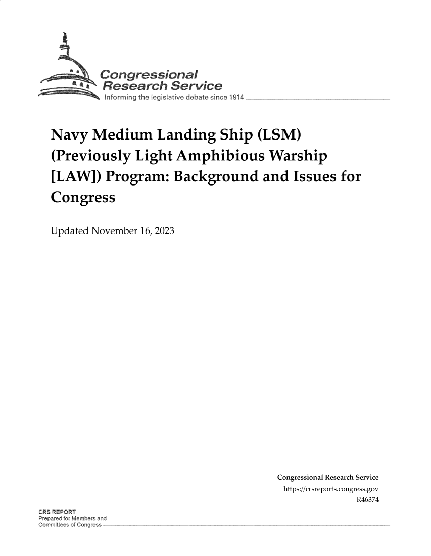 handle is hein.crs/govenmh0001 and id is 1 raw text is: 






      ''Congressional
      *Research Service
          Informing the I is~miave deb te since 1914



Navy   Medium Landing Ship (LSM)

(Previously Light Amphibious Warship

[LAW]) Program: Background and Issues for

Congress


Updated November 16, 2023


Congressional Research Service
https://crsreports.congress.gov
              R46374


CR3 REPORT
Prepared for Members and
Gomrn~t~ees o~ Qes~


