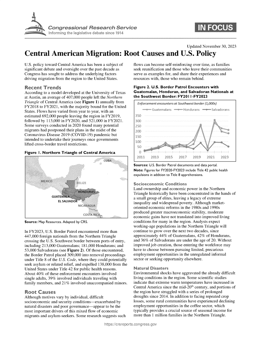 handle is hein.crs/govenpg0001 and id is 1 raw text is: 




Congressional Research Service
Informing the Ieg~Iative debate s~n&~e 1914


                                                                                    Updated  November  30, 2023

Central American Migration: Root Causes and U.S. Policy


U.S. policy toward Central America has been a subject of
significant debate and oversight over the past decade as
Congress has sought to address the underlying factors
driving migration from the region to the United States.

Recent Trends
According to a model developed at the University of Texas
at Austin, an average of 407,000 people left the Northern
Triangle of Central America (see Figure 1) annually from
FY2018  to FY2021, with the majority bound for the United
States. Flows have varied from year to year, with an
estimated 692,000 people leaving the region in FY2019,
followed by 113,000 in FY2020, and 521,000 in FY2021.
Some  surveys conducted in 2020 found many potential
migrants had postponed their plans in the midst of the
Coronavirus Disease 2019 (COVID-19) pandemic but
intended to undertake their journeys once governments
lifted cross-border travel restrictions.

Figure 1. Northern Triangle of Central America


EL SALVAD


Source: Map Resources. Adapted by CRS.


In FY2023, U.S. Border Patrol encountered more than
447,000 foreign nationals from the Northern Triangle
crossing the U.S. Southwest border between ports of entry,
including 213,000 Guatemalans; 181,000 Hondurans; and
53,000 Salvadorans (see Figure 2). Of those encountered,
the Border Patrol placed 309,000 into removal proceedings
under Title 8 of the U.S. Code, where they could potentially
seek asylum or related relief, and expelled 138,000 from the
United States under Title 42 for public health reasons.
About 40%  of these enforcement encounters involved
single adults, 39% involved individuals traveling with
family members, and 21% involved unaccompanied minors.

Root   Causes
Although motives vary by individual, difficult
socioeconomic and security conditions-exacerbated by
natural disasters and poor governance-appear to be the
most important drivers of this mixed flow of economic
migrants and asylum-seekers. Some research suggests such


flows can become self-reinforcing over time, as families
seek reunification and those who leave their communities
serve as examples for, and share their experiences and
resources with, those who remain behind.

Figure 2. U.S. Border Patrol Encounters with
Guatemalan,  Honduran,   and Salvadoran Nationals at
the Southwest  Border: FY201  I -FY2023
  Enforcement encounters at Southwest border (1,OJs)


  350
  300
  2W
  200
  1 50
  100
  50
  0
  2011   2V13   2019    2/t7   2039   2       2023

Sources: U.S. Border Patrol documents and data portal.
Note: Figures for FY2020-FY2023 include Title 42 public health
expulsions in addition to Title 8 apprehensions.

Socioeconomic Conditions
Land ownership and economic power in the Northern
Triangle historically have been concentrated in the hands of
a small group of elites, leaving a legacy of extreme
inequality and widespread poverty. Although market-
oriented economic reforms in the 1980s and 1990s
produced greater macroeconomic stability, moderate
economic gains have not translated into improved living
conditions for many in the region. Analysts expect
working-age populations in the Northern Triangle will
continue to grow over the next two decades, since
approximately 44% of Guatemalans, 42% of Hondurans,
and 36%  of Salvadorans are under the age of 20. Without
improved job creation, those entering the workforce may
have to choose between pursuing limited, precarious
employment  opportunities in the unregulated informal
sector or seeking opportunity elsewhere.

Natural  Disasters
Environmental shocks have aggravated the already difficult
living conditions in the region. Some scientific studies
indicate that extreme warm temperatures have increased in
Central America since the mid-20th century, and portions of
the region have struggled with a series of prolonged
droughts since 2014. In addition to facing repeated crop
losses, some rural communities have experienced declining
employment  opportunities in the coffee sector, which
typically provides a crucial source of seasonal income for
more than 1 million families in the Northern Triangle.


