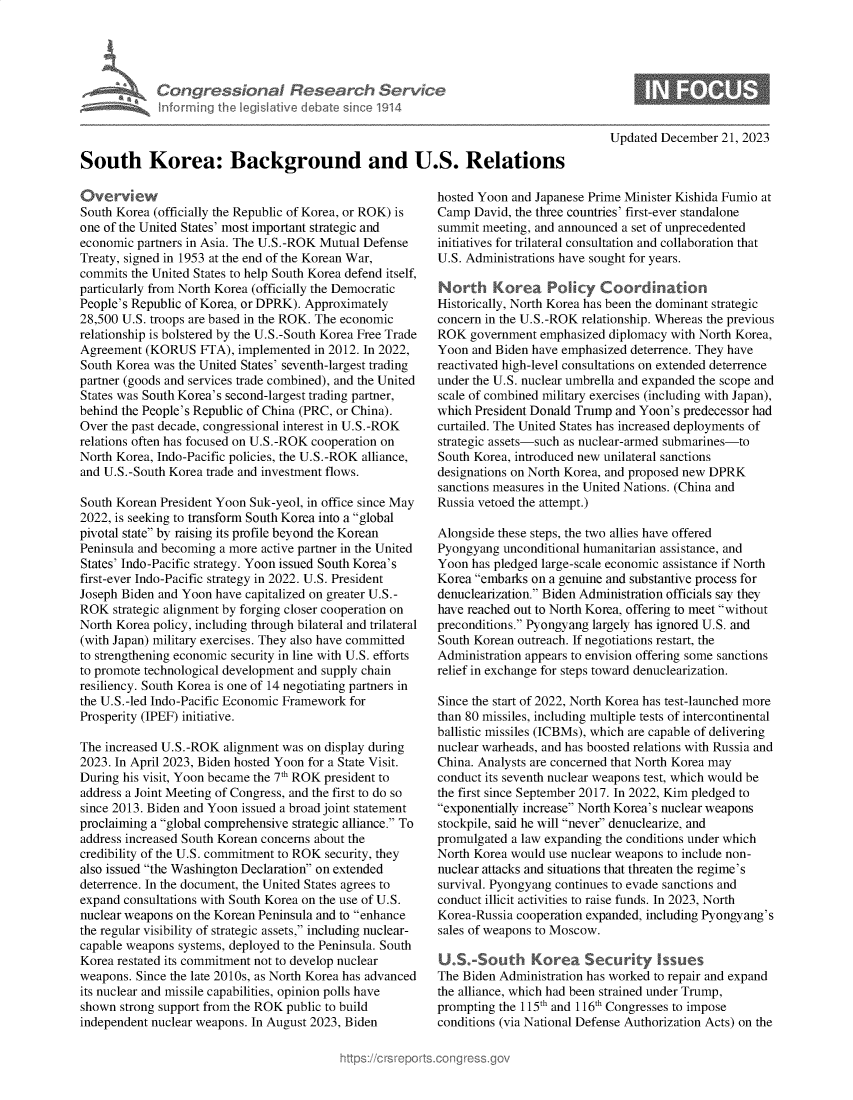 handle is hein.crs/govenui0001 and id is 1 raw text is: 










South Korea: Background and U.S. Relations


Overview
South Korea (officially the Republic of Korea, or ROK) is
one of the United States' most important strategic and
economic partners in Asia. The U.S.-ROK Mutual Defense
Treaty, signed in 1953 at the end of the Korean War,
commits the United States to help South Korea defend itself,
particularly from North Korea (officially the Democratic
People's Republic of Korea, or DPRK). Approximately
28,500 U.S. troops are based in the ROK. The economic
relationship is bolstered by the U.S.-South Korea Free Trade
Agreement  (KORUS   FTA), implemented in 2012. In 2022,
South Korea was the United States' seventh-largest trading
partner (goods and services trade combined), and the United
States was South Korea's second-largest trading partner,
behind the People's Republic of China (PRC, or China).
Over the past decade, congressional interest in U.S.-ROK
relations often has focused on U.S.-ROK cooperation on
North Korea, Indo-Pacific policies, the U.S.-ROK alliance,
and U.S.-South Korea trade and investment flows.

South Korean President Yoon Suk-yeol, in office since May
2022, is seeking to transform South Korea into a global
pivotal state by raising its profile beyond the Korean
Peninsula and becoming a more active partner in the United
States' Indo-Pacific strategy. Yoon issued South Korea's
first-ever Indo-Pacific strategy in 2022. U.S. President
Joseph Biden and Yoon have capitalized on greater U.S.-
ROK  strategic alignment by forging closer cooperation on
North Korea policy, including through bilateral and trilateral
(with Japan) military exercises. They also have committed
to strengthening economic security in line with U.S. efforts
to promote technological development and supply chain
resiliency. South Korea is one of 14 negotiating partners in
the U.S.-led Indo-Pacific Economic Framework for
Prosperity (IPEF) initiative.

The increased U.S.-ROK alignment was on display during
2023. In April 2023, Biden hosted Yoon for a State Visit.
During his visit, Yoon became the 7th ROK president to
address a Joint Meeting of Congress, and the first to do so
since 2013. Biden and Yoon issued a broad joint statement
proclaiming a global comprehensive strategic alliance. To
address increased South Korean concerns about the
credibility of the U.S. commitment to ROK security, they
also issued the Washington Declaration on extended
deterrence. In the document, the United States agrees to
expand consultations with South Korea on the use of U.S.
nuclear weapons on the Korean Peninsula and to enhance
the regular visibility of strategic assets, including nuclear-
capable weapons systems, deployed to the Peninsula. South
Korea restated its commitment not to develop nuclear
weapons. Since the late 2010s, as North Korea has advanced
its nuclear and missile capabilities, opinion polls have
shown  strong support from the ROK public to build
independent nuclear weapons. In August 2023, Biden


Updated December  21, 2023


hosted Yoon and Japanese Prime Minister Kishida Fumio at
Camp  David, the three countries' first-ever standalone
summit meeting, and announced a set of unprecedented
initiatives for trilateral consultation and collaboration that
U.S. Administrations have sought for years.

North Korea Policy Coord ination
Historically, North Korea has been the dominant strategic
concern in the U.S.-ROK relationship. Whereas the previous
ROK  government  emphasized diplomacy with North Korea,
Yoon  and Biden have emphasized deterrence. They have
reactivated high-level consultations on extended deterrence
under the U.S. nuclear umbrella and expanded the scope and
scale of combined military exercises (including with Japan),
which President Donald Trump and Yoon's predecessor had
curtailed. The United States has increased deployments of
strategic assets-such as nuclear-armed submarines-to
South Korea, introduced new unilateral sanctions
designations on North Korea, and proposed new DPRK
sanctions measures in the United Nations. (China and
Russia vetoed the attempt.)

Alongside these steps, the two allies have offered
Pyongyang  unconditional humanitarian assistance, and
Yoon  has pledged large-scale economic assistance if North
Korea embarks on a genuine and substantive process for
denuclearization. Biden Administration officials say they
have reached out to North Korea, offering to meet without
preconditions. Pyongyang largely has ignored U.S. and
South Korean outreach. If negotiations restart, the
Administration appears to envision offering some sanctions
relief in exchange for steps toward denuclearization.

Since the start of 2022, North Korea has test-launched more
than 80 missiles, including multiple tests of intercontinental
ballistic missiles (ICBMs), which are capable of delivering
nuclear warheads, and has boosted relations with Russia and
China. Analysts are concerned that North Korea may
conduct its seventh nuclear weapons test, which would be
the first since September 2017. In 2022, Kim pledged to
exponentially increase North Korea's nuclear weapons
stockpile, said he will never denuclearize, and
promulgated a law expanding the conditions under which
North Korea would use nuclear weapons to include non-
nuclear attacks and situations that threaten the regime's
survival. Pyongyang continues to evade sanctions and
conduct illicit activities to raise funds. In 2023, North
Korea-Russia cooperation expanded, including Pyongyang's
sales of weapons to Moscow.

U.S.-South Korea Security Issues
The Biden Administration has worked to repair and expand
the alliance, which had been strained under Trump,
prompting the 115th and 1 16th Congresses to impose
conditions (via National Defense Authorization Acts) on the


