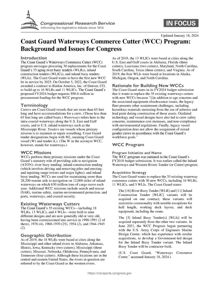 handle is hein.crs/goveoaw0001 and id is 1 raw text is: 





A  Congr ssionaI Research Service
   Inferrning th legislative debate sinco 1914


                                                                                    Updated January 18, 2024

Coast Guard Waterways Commerce Cutter (WCC) Program:

Background and Issues for Congress


Introduction
The Coast Guard's Waterways Commerce Cutter (WCC)
program envisages procuring 30 replacements for the Coast
Guard's 35 aging river buoy tenders (WLRs), inland
construction tenders (WLICs), and inland buoy tenders
(WLIs). The Coast Guard wants to have the first new WCC
be in service by 2025. On October 5, 2022, the Coast Guard
awarded a contract to Birdon America, Inc. of Denver, CO,
to build up to 16 WLRs and 11 WLICs. The Coast Guard's
proposed FY2024 budget requests $98.0 million in
procurement funding for the WCC program.

Terminoogy
Cutters are Coast Guard vessels that are more than 65 feet
long and have accommodations for a crew. (Those less than
65 feet long are called boats.) Waterways refers here to the
intra-coastal waterways along the U.S. East and Gulf
coasts, and to U.S. inland waterways such as the
Mississippi River. Tenders are vessels whose primary
mission is to maintain or repair something. Coast Guard
tender designations begin with WL, meaning Coast Guard
vessel (W) and tender (L). (The W in the acronym WCC,
however, stands for waterways.)

WCC Missions
WCCs  perform three primary missions under the Coast
Guard's statutory role of providing aids to navigation
(ATON):  river buoy tending; inland construction tending
(which involves driving and removing piles and erecting
and repairing range towers and major lights); and inland
buoy tending. WCCs are used for maintaining more than
28,200 marine aids to navigation on 12,000 miles of inland
waterways on which 630 million tons of cargo move each
year. Additional WCC missions include search and rescue
(SAR), marine safety, marine environmental protection, and
ports, waterways, and coastal security.

Existing   Waterways Cutters
The Coast Guard's 35 existing WCCs-including 18
WLRs,  13 WLICs, and 4 WLIs-were  built to nine
different designs and are now generally old or very old,
having been commissioned into service in 1990-1991 (2 of
them), 1976 (4), 1960-1970 (25), 1954 (2), and 1944-1945
(2).

Geographic Distribution
As of 2019, the 18 WLRs were based at cities along the
Mississippi and other inland rivers in Alabama, Arkansas,
Illinois, Iowa, Kentucky (two cutters), Mississippi (three
cutters), Missouri, Nebraska, Oklahoma, Pennsylvania, and
Tennessee (four cutters). Although these locations are in the
central and eastern United States, the rivers in question are
referred to by the Coast Guard as the western rivers.


As of 2019, the 13 WLICs were based at cities along the
U.S. East and Gulf coasts in Alabama, Florida (three
cutters), Louisiana (two cutters), Maryland, North Carolina,
South Carolina, Texas (three cutters), and Virginia. As of
2019, the four WLIs were based at locations in Alaska,
Michigan, Oregon, and North Carolina.

Rationale for Budlding New WCCs
The Coast Guard states in its FY2024 budget submission
that it wants to replace the 35 existing waterways cutters
with new WCCs  because [i]n addition to age concerns and
the associated equipment obsolescence issues, the legacy
fleet presents other sustainment challenges, including
hazardous materials stemming from the use of asbestos and
lead paint during construction of these assets. Outdated
technology and vessel designs have also led to crew safety
concerns, maintenance cost increases, and non-compliance
with environmental regulations. Finally, legacy vessel
configuration does not allow the assignment of mixed
gender crews in accordance with the Coast Guard's
workforce goals.

WCC Program

Program   Initiation and Name
The WCC  program was initiated in the Coast Guard's
FY2018  budget submission. It was earlier called the Inland
Waterways and Western Rivers Tender (or Cutter) program.

Acquisition Strategy
The Coast Guard wants to replace the 35 existing waterway
commerce cutters with 30 new WCCs, including 16 WLRs,
11 WLICs, and 3 WLIs. The Coast Guard states:
    The [16] River Buoy Tender [WLR] and [11] Inland
    Construction Tender [WLIC]   variants will be
    acquired on  one contract; these variants will
    maximize commonality with notable exceptions for
    hull length, working deck  layout, and  deck
    equipment, including the crane.

    The  [3] Inland Buoy Tender[s] [WLIs] will be
    acquired separately from the other two variants. In
    June 2021, the WCC  Program  began partnering
    with the U.S. Army Corps of Engineers Marine
    Design Center, which has experience with similar
    acquisitions, to develop a Government-led design
    for the Inland Buoy Tender variant. The Inland
    Buoy Tender will be contractor-built.


(U.S.  Coast  Guard,  Waterways
Cutter, accessed January 18, 2024.)


Commerce


0


