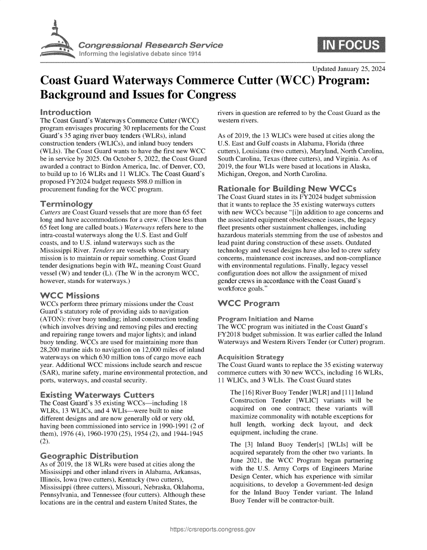 handle is hein.crs/goveodl0001 and id is 1 raw text is: 





         Congr ssional Research Service
Miamse   Inforrning th legislative debate sice 1914


                                                                                    Updated January 25, 2024

Coast Guard Waterways Commerce Cutter (WCC) Program:

Background and Issues for Congress


Introduction
The Coast Guard's Waterways Commerce Cutter (WCC)
program envisages procuring 30 replacements for the Coast
Guard's 35 aging river buoy tenders (WLRs), inland
construction tenders (WLICs), and inland buoy tenders
(WLIs). The Coast Guard wants to have the first new WCC
be in service by 2025. On October 5, 2022, the Coast Guard
awarded a contract to Birdon America, Inc. of Denver, CO,
to build up to 16 WLRs and 11 WLICs. The Coast Guard's
proposed FY2024 budget requests $98.0 million in
procurement funding for the WCC program.

Terinology
Cutters are Coast Guard vessels that are more than 65 feet
long and have accommodations for a crew. (Those less than
65 feet long are called boats.) Waterways refers here to the
intra-coastal waterways along the U.S. East and Gulf
coasts, and to U.S. inland waterways such as the
Mississippi River. Tenders are vessels whose primary
mission is to maintain or repair something. Coast Guard
tender designations begin with WL, meaning Coast Guard
vessel (W) and tender (L). (The W in the acronym WCC,
however, stands for waterways.)

WCC Missions
WCCs  perform three primary missions under the Coast
Guard's statutory role of providing aids to navigation
(ATON):  river buoy tending; inland construction tending
(which involves driving and removing piles and erecting
and repairing range towers and major lights); and inland
buoy tending. WCCs are used for maintaining more than
28,200 marine aids to navigation on 12,000 miles of inland
waterways on which 630 million tons of cargo move each
year. Additional WCC missions include search and rescue
(SAR), marine safety, marine environmental protection, and
ports, waterways, and coastal security.

Existing   Waterways Cutters
The Coast Guard's 35 existing WCCs-including 18
WLRs,  13 WLICs, and 4 WLIs-were  built to nine
different designs and are now generally old or very old,
having been commissioned into service in 1990-1991 (2 of
them), 1976 (4), 1960-1970 (25), 1954 (2), and 1944-1945
(2).

Geographic Distribution
As of 2019, the 18 WLRs were based at cities along the
Mississippi and other inland rivers in Alabama, Arkansas,
Illinois, Iowa (two cutters), Kentucky (two cutters),
Mississippi (three cutters), Missouri, Nebraska, Oklahoma,
Pennsylvania, and Tennessee (four cutters). Although these
locations are in the central and eastern United States, the


rivers in question are referred to by the Coast Guard as the
western rivers.

As of 2019, the 13 WLICs were based at cities along the
U.S. East and Gulf coasts in Alabama, Florida (three
cutters), Louisiana (two cutters), Maryland, North Carolina,
South Carolina, Texas (three cutters), and Virginia. As of
2019, the four WLIs were based at locations in Alaska,
Michigan, Oregon, and North Carolina.

Rationale for Building New WCCs
The Coast Guard states in its FY2024 budget submission
that it wants to replace the 35 existing waterways cutters
with new WCCs  because [i]n addition to age concerns and
the associated equipment obsolescence issues, the legacy
fleet presents other sustainment challenges, including
hazardous materials stemming from the use of asbestos and
lead paint during construction of these assets. Outdated
technology and vessel designs have also led to crew safety
concerns, maintenance cost increases, and non-compliance
with environmental regulations. Finally, legacy vessel
configuration does not allow the assignment of mixed
gender crews in accordance with the Coast Guard's
workforce goals.

WCC Prograrm

Program   Initiation and Name
The WCC  program was initiated in the Coast Guard's
FY2018  budget submission. It was earlier called the Inland
Waterways and Western Rivers Tender (or Cutter) program.

Acquisition Strategy
The Coast Guard wants to replace the 35 existing waterway
commerce  cutters with 30 new WCCs, including 16 WLRs,
11 WLICs, and 3 WLIs. The Coast Guard states

    The [16] River Buoy Tender [WLR] and [11] Inland
    Construction Tender [WLIC]   variants will be
    acquired on  one contract; these variants will
    maximize commonality with notable exceptions for
    hull length, working  deck layout, and  deck
    equipment, including the crane.
    The  [3] Inland Buoy Tender[s] [WLIs] will be
    acquired separately from the other two variants. In
    June 2021, the WCC  Program  began partnering
    with the U.S. Army Corps of Engineers Marine
    Design Center, which has experience with similar
    acquisitions, to develop a Government-led design
    for the Inland Buoy Tender variant. The Inland
    Buoy Tender will be contractor-built.


0


