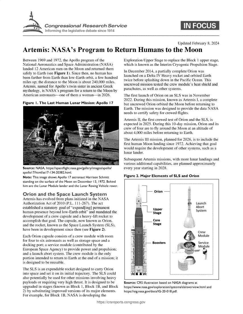 handle is hein.crs/goveohl0001 and id is 1 raw text is: 





             Congr ssional Research Service



                                                                                        Updated February 8, 2024

Artemis: NASA's Program to Return Humans to the Moon


Between  1969 and 1972, the Apollo program of the
National Aeronautics and Space Administration (NASA)
landed 12 American men on the Moon and returned them
safely to Earth (see Figure 1). Since then, no human has
been farther from Earth than low-Earth orbit, a few hundred
miles up; the distance to the Moon is about 240,000 miles.
Artemis, named for Apollo's twin sister in ancient Greek
mythology, is NASA's program  for a return to the Moon by
American  astronauts-one of them a woman-in  2026.

Figure  I. The Last Human  Lunar  Mission: Apollo I 7


Source: NASA, https://spaceflight.nasa.gov/gallery/images/apollo/
apollo 17/html/as 17-1 34-20382.html.
Note: This image shows Apollo 17 astronaut Harrison Schmitt
standing on the surface of the Moon on December 13, 1972. Behind
him are the Lunar Module lander and the Lunar Roving Vehicle rover.

Orion and the Space Launch System
Artemis has evolved from plans initiated in the NASA
Authorization Act of 2010 (P.L. 111-267). The act
established a statutory goal of expand[ing] permanent
human  presence beyond low-Earth orbit and mandated the
development of a crew capsule and a heavy-lift rocket to
accomplish that goal. The capsule, now known as Orion,
and the rocket, known as the Space Launch System (SLS),
have been in development since then (see Figure 2).
Each Orion capsule consists of a crew module with room
for four to six astronauts as well as storage space and a
docking port; a service module (contributed by the
European Space Agency)  to provide power and propulsion;
and a launch abort system. The crew module is the only
portion intended to return to Earth at the end of a mission; it
is designed to be reusable.
The SLS  is an expendable rocket designed to carry Orion
into space and set it on its initial trajectory. The SLS could
also potentially be used for other missions involving heavy
payloads or requiring very high thrust. It is designed to be
upgraded in stages (known as Block 1, Block 1B, and Block
2) by substituting improved versions of its major elements.
For example, for Block 1B, NASA is developing the


Exploration Upper Stage to replace the Block 1 upper stage,
which is known as the Interim Cryogenic Propulsion Stage.
In December 2014, a partially complete Orion was
launched on a Delta IV Heavy rocket and orbited Earth
twice before splashing down in the Pacific Ocean. This
uncrewed mission tested the crew module's heat shield and
parachutes, as well as other systems.
The first launch of Orion on an SLS was in November
2022. During this mission, known as Artemis I, a complete
but uncrewed Orion orbited the Moon before returning to
Earth. The mission was designed to provide the data NASA
needs to certify safety for crewed flights.
Artemis II, the first crewed test of Orion and the SLS, is
expected in 2025. During this 10-day mission, Orion and its
crew of four are to fly around the Moon at an altitude of
about 4,000 miles before returning to Earth.
The Artemis III mission, planned for 2026, is to include the
first human Moon landing since 1972. Achieving that goal
would require the development of other systems, such as a
lunar lander.
Subsequent Artemis missions, with more lunar landings and
various additional capabilities, are planned approximately
every year starting in 2028.

Figure 2. Major Elements  of SLS and Orion


Source: CRS illustration based on NASA diagrams at
https://www.nasa.gov/exploration/systems/sls/overview.html and
https://oig.nasa.gov/docs/IG-20-0 18.pdf.


-   Orion -


                            Launch
                            Abort
    Upper                   Syste
    Stage

    Core
    Stage




-- Boosters                  sevi ce
                             Module


