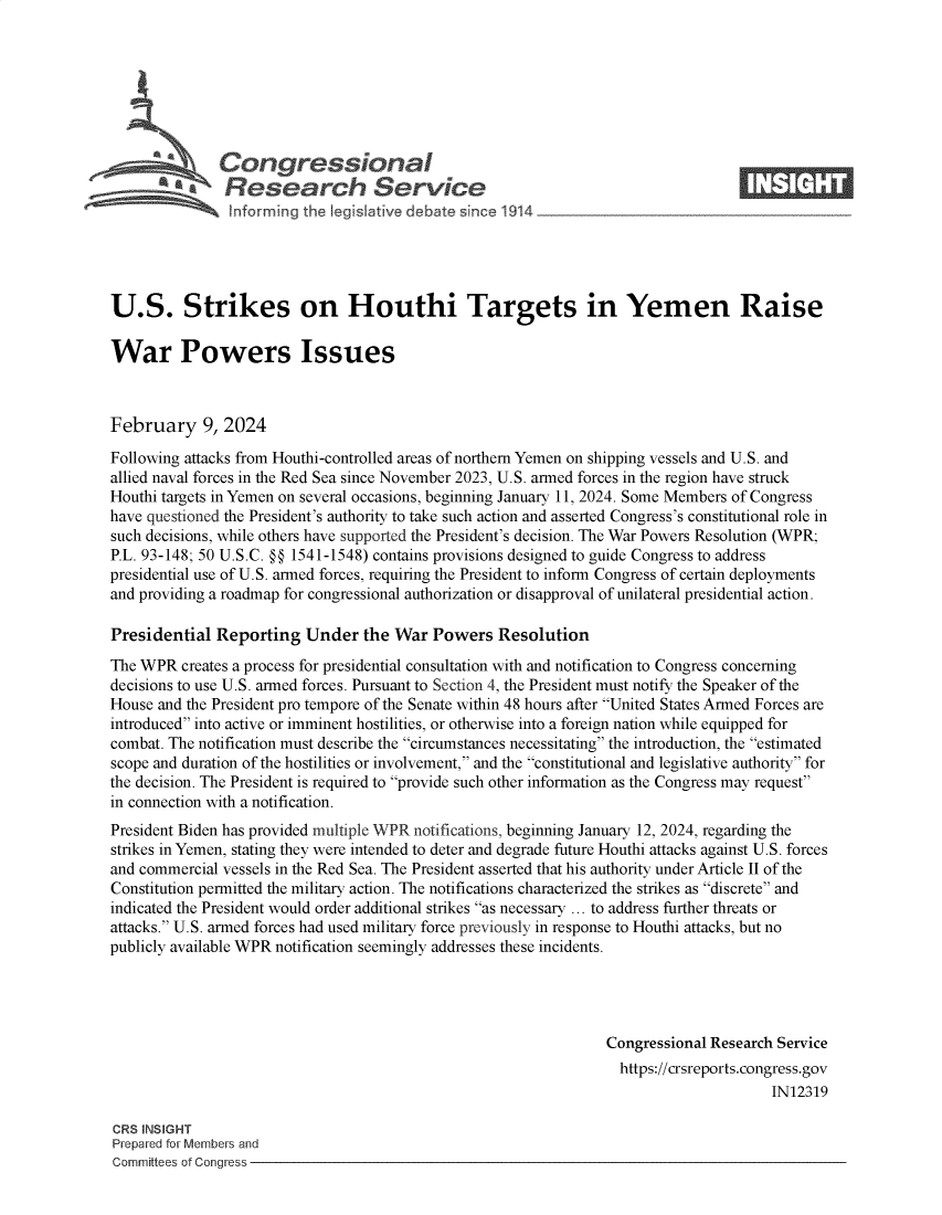 handle is hein.crs/goveohm0001 and id is 1 raw text is: 







              Congressionalm
           R ~Fesearch Service






U.S. Strikes on Houthi Targets in Yemen Raise

War Powers Issues



February 9, 2024

Following attacks from Houthi-controlled areas of northern Yemen on shipping vessels and U.S. and
allied naval forces in the Red Sea since November 2023, U.S. armed forces in the region have struck
Houthi targets in Yemen on several occasions, beginning January 11, 2024. Some Members of Congress
have questioned the President's authority to take such action and asserted Congress's constitutional role in
such decisions, while others have supported the President's decision. The War Powers Resolution (WPR;
P.L. 93-148; 50 U.S.C. @@ 1541-1548) contains provisions designed to guide Congress to address
presidential use of U.S. armed forces, requiring the President to inform Congress of certain deployments
and providing a roadmap for congressional authorization or disapproval of unilateral presidential action.

Presidential  Reporting  Under   the War  Powers  Resolution
The WPR  creates a process for presidential consultation with and notification to Congress concerning
decisions to use U.S. armed forces. Pursuant to Section 4, the President must notify the Speaker of the
House and the President pro tempore of the Senate within 48 hours after United States Armed Forces are
introduced into active or imminent hostilities, or otherwise into a foreign nation while equipped for
combat. The notification must describe the circumstances necessitating the introduction, the estimated
scope and duration of the hostilities or involvement, and the constitutional and legislative authority for
the decision. The President is required to provide such other information as the Congress may request
in connection with a notification.
President Biden has provided multiple WPR notifications, beginning January 12, 2024, regarding the
strikes in Yemen, stating they were intended to deter and degrade future Houthi attacks against U.S. forces
and commercial vessels in the Red Sea. The President asserted that his authority under Article II of the
Constitution permitted the military action. The notifications characterized the strikes as discrete and
indicated the President would order additional strikes as necessary ... to address further threats or
attacks. U.S. armed forces had used military force previously in response to Houthi attacks, but no
publicly available WPR notification seemingly addresses these incidents.




                                                                Congressional Research Service
                                                                  https://crsreports.congress.gov
                                                                                      IN12319

CRS INSIGHT
Prepared for Members and
Committees of Congress


