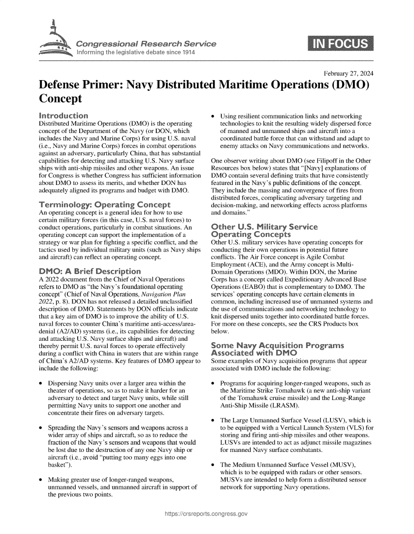 handle is hein.crs/goveokx0001 and id is 1 raw text is: 





A  Congressional Research Service
   Inforrning the legislative debate since 1914


                                                                                             February 27, 2024

Defense Primer: Navy Distributed Maritime Operations (DMO)

Concept


Introduction
Distributed Maritime Operations (DMO) is the operating
concept of the Department of the Navy (or DON, which
includes the Navy and Marine Corps) for using U.S. naval
(i.e., Navy and Marine Corps) forces in combat operations
against an adversary, particularly China, that has substantial
capabilities for detecting and attacking U.S. Navy surface
ships with anti-ship missiles and other weapons. An issue
for Congress is whether Congress has sufficient information
about DMO  to assess its merits, and whether DON has
adequately aligned its programs and budget with DMO.

Terminology: Operating Con cept
An operating concept is a general idea for how to use
certain military forces (in this case, U.S. naval forces) to
conduct operations, particularly in combat situations. An
operating concept can support the implementation of a
strategy or war plan for fighting a specific conflict, and the
tactics used by individual military units (such as Navy ships
and aircraft) can reflect an operating concept.

DM0: A Brief Description
A 2022 document from the Chief of Naval Operations
refers to DMO as the Navy's foundational operating
concept (Chief of Naval Operations, Navigation Plan
2022, p. 8). DON has not released a detailed unclassified
description of DMO. Statements by DON officials indicate
that a key aim of DMO is to improve the ability of U.S.
naval forces to counter China's maritime anti-access/area-
denial (A2/AD) systems (i.e., its capabilities for detecting
and attacking U.S. Navy surface ships and aircraft) and
thereby permit U.S. naval forces to operate effectively
during a conflict with China in waters that are within range
of China's A2/AD systems. Key features of DMO appear to
include the following:

*  Dispersing Navy units over a larger area within the
   theater of operations, so as to make it harder for an
   adversary to detect and target Navy units, while still
   permitting Navy units to support one another and
   concentrate their fires on adversary targets.

*  Spreading the Navy's sensors and weapons across a
   wider array of ships and aircraft, so as to reduce the
   fraction of the Navy's sensors and weapons that would
   be lost due to the destruction of any one Navy ship or
   aircraft (i.e., avoid putting too many eggs into one
   basket).

*  Making greater use of longer-ranged weapons,
   unmanned  vessels, and unmanned aircraft in support of
   the previous two points.


*  Using resilient communication links and networking
   technologies to knit the resulting widely dispersed force
   of manned and unmanned ships and aircraft into a
   coordinated battle force that can withstand and adapt to
   enemy  attacks on Navy communications and networks.

One observer writing about DMO (see Filipoff in the Other
Resources box below) states that [Navy] explanations of
DMO   contain several defining traits that have consistently
featured in the Navy's public definitions of the concept.
They include the massing and convergence of fires from
distributed forces, complicating adversary targeting and
decision-making, and networking effects across platforms
and domains.

Other U.S. M ihtary Service
Operating Concepts
Other U.S. military services have operating concepts for
conducting their own operations in potential future
conflicts. The Air Force concept is Agile Combat
Employment  (ACE), and the Army concept is Multi-
Domain  Operations (MDO). Within DON, the Marine
Corps has a concept called Expeditionary Advanced Base
Operations (EABO) that is complementary to DMO. The
services' operating concepts have certain elements in
common,  including increased use of unmanned systems and
the use of communications and networking technology to
knit dispersed units together into coordinated battle forces.
For more on these concepts, see the CRS Products box
below.

Some Navy A cquisition P rogr ams
A s s o iat ed wi th D M0
Some  examples of Navy acquisition programs that appear
associated with DMO include the following:

*  Programs for acquiring longer-ranged weapons, such as
   the Maritime Strike Tomahawk (a new anti-ship variant
   of the Tomahawk cruise missile) and the Long-Range
   Anti-Ship Missile (LRASM).

*  The Large Unmanned  Surface Vessel (LUSV), which is
   to be equipped with a Vertical Launch System (VLS) for
   storing and firing anti-ship missiles and other weapons.
   LUSVs  are intended to act as adjunct missile magazines
   for manned Navy surface combatants.

*  The Medium  Unmanned  Surface Vessel (MUSV),
   which is to be equipped with radars or other sensors.
   MUSVs   are intended to help form a distributed sensor
   network for supporting Navy operations.


