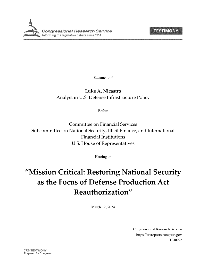 handle is hein.crs/goveoou0001 and id is 1 raw text is: 





Congressional Resear h Service









                      Statement of


                  Luke A. Nicastro
      Analyst in U.S. Defense Infrastructure Policy


                        Before


Subcommittee on


Committee on Financial Services
National Security, Illicit Finance, and International
     Financial Institutions
 U.S. House of Representatives


Hearing on


Mission Critical: Restoring National Security

     as  the  Focus of Defense Production Act

                     Reauthorization


                            March 12, 2024


Congressional Research Service
https://crsreports.congress.gov
               TE10092


CR5 TESTIMONY
Prep&ed for C~rng~ess


