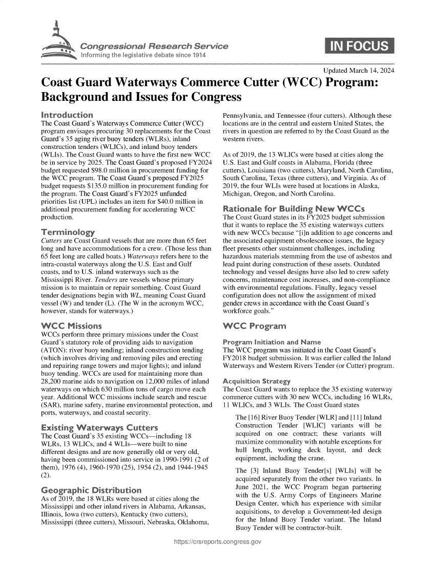 handle is hein.crs/goveopt0001 and id is 1 raw text is: 





Congressional Research Service
Inforrning the legislative debate since 1914


Updated March 14, 2024


Coast Guard Waterways Commerce Cutter (WCC) Program:

Background and Issues for Congress


Introduction
The Coast Guard's Waterways Commerce Cutter (WCC)
program envisages procuring 30 replacements for the Coast
Guard's 35 aging river buoy tenders (WLRs), inland
construction tenders (WLICs), and inland buoy tenders
(WLIs). The Coast Guard wants to have the first new WCC
be in service by 2025. The Coast Guard's proposed FY2024
budget requested $98.0 million in procurement funding for
the WCC  program. The Coast Guard's proposed FY2025
budget requests $135.0 million in procurement funding for
the program. The Coast Guard's FY2025 unfunded
priorities list (UPL) includes an item for $40.0 million in
additional procurement funding for accelerating WCC
production.

Terminology
Cutters are Coast Guard vessels that are more than 65 feet
long and have accommodations for a crew. (Those less than
65 feet long are called boats.) Waterways refers here to the
intra-coastal waterways along the U.S. East and Gulf
coasts, and to U.S. inland waterways such as the
Mississippi River. Tenders are vessels whose primary
mission is to maintain or repair something. Coast Guard
tender designations begin with WL, meaning Coast Guard
vessel (W) and tender (L). (The W in the acronym WCC,
however, stands for waterways.)

WCC Missions
WCCs  perform three primary missions under the Coast
Guard's statutory role of providing aids to navigation
(ATON):  river buoy tending; inland construction tending
(which involves driving and removing piles and erecting
and repairing range towers and major lights); and inland
buoy tending. WCCs are used for maintaining more than
28,200 marine aids to navigation on 12,000 miles of inland
waterways on which 630 million tons of cargo move each
year. Additional WCC missions include search and rescue
(SAR), marine safety, marine environmental protection, and
ports, waterways, and coastal security.

Existing   Waterways Cutters
The Coast Guard's 35 existing WCCs-including 18
WLRs,  13 WLICs, and 4 WLIs-were  built to nine
different designs and are now generally old or very old,
having been commissioned into service in 1990-1991 (2 of
them), 1976 (4), 1960-1970 (25), 1954 (2), and 1944-1945
(2).

Geographic Distribution
As of 2019, the 18 WLRs were based at cities along the
Mississippi and other inland rivers in Alabama, Arkansas,
Illinois, Iowa (two cutters), Kentucky (two cutters),
Mississippi (three cutters), Missouri, Nebraska, Oklahoma,


Pennsylvania, and Tennessee (four cutters). Although these
locations are in the central and eastern United States, the
rivers in question are referred to by the Coast Guard as the
western rivers.

As of 2019, the 13 WLICs were based at cities along the
U.S. East and Gulf coasts in Alabama, Florida (three
cutters), Louisiana (two cutters), Maryland, North Carolina,
South Carolina, Texas (three cutters), and Virginia. As of
2019, the four WLIs were based at locations in Alaska,
Michigan, Oregon, and North Carolina.

Rationale for Building New WCCs
The Coast Guard states in its FY2025 budget submission
that it wants to replace the 35 existing waterways cutters
with new WCCs  because [i]n addition to age concerns and
the associated equipment obsolescence issues, the legacy
fleet presents other sustainment challenges, including
hazardous materials stemming from the use of asbestos and
lead paint during construction of these assets. Outdated
technology and vessel designs have also led to crew safety
concerns, maintenance cost increases, and non-compliance
with environmental regulations. Finally, legacy vessel
configuration does not allow the assignment of mixed
gender crews in accordance with the Coast Guard's
workforce goals.

WCC Progran

Program   Initiat n and Name
The WCC  program was initiated in the Coast Guard's
FY2018  budget submission. It was earlier called the Inland
Waterways and Western Rivers Tender (or Cutter) program.

Acquisition Strategy
The Coast Guard wants to replace the 35 existing waterway
commerce  cutters with 30 new WCCs, including 16 WLRs,
11 WLICs, and 3 WLIs. The Coast Guard states

    The [16] River Buoy Tender [WLR] and [11] Inland
    Construction Tender  [WLIC]  variants will be
    acquired on  one contract; these variants will
    maximize commonality with notable exceptions for
    hull length, working  deck  layout, and deck
    equipment, including the crane.

    The  [3] Inland Buoy Tender[s] [WLIs] will be
    acquired separately from the other two variants. In
    June 2021, the WCC   Program began partnering
    with the U.S. Army Corps  of Engineers Marine
    Design Center, which has experience with similar
    acquisitions, to develop a Government-led design
    for the Inland Buoy Tender variant. The Inland
    Buoy Tender will be contractor-built.


