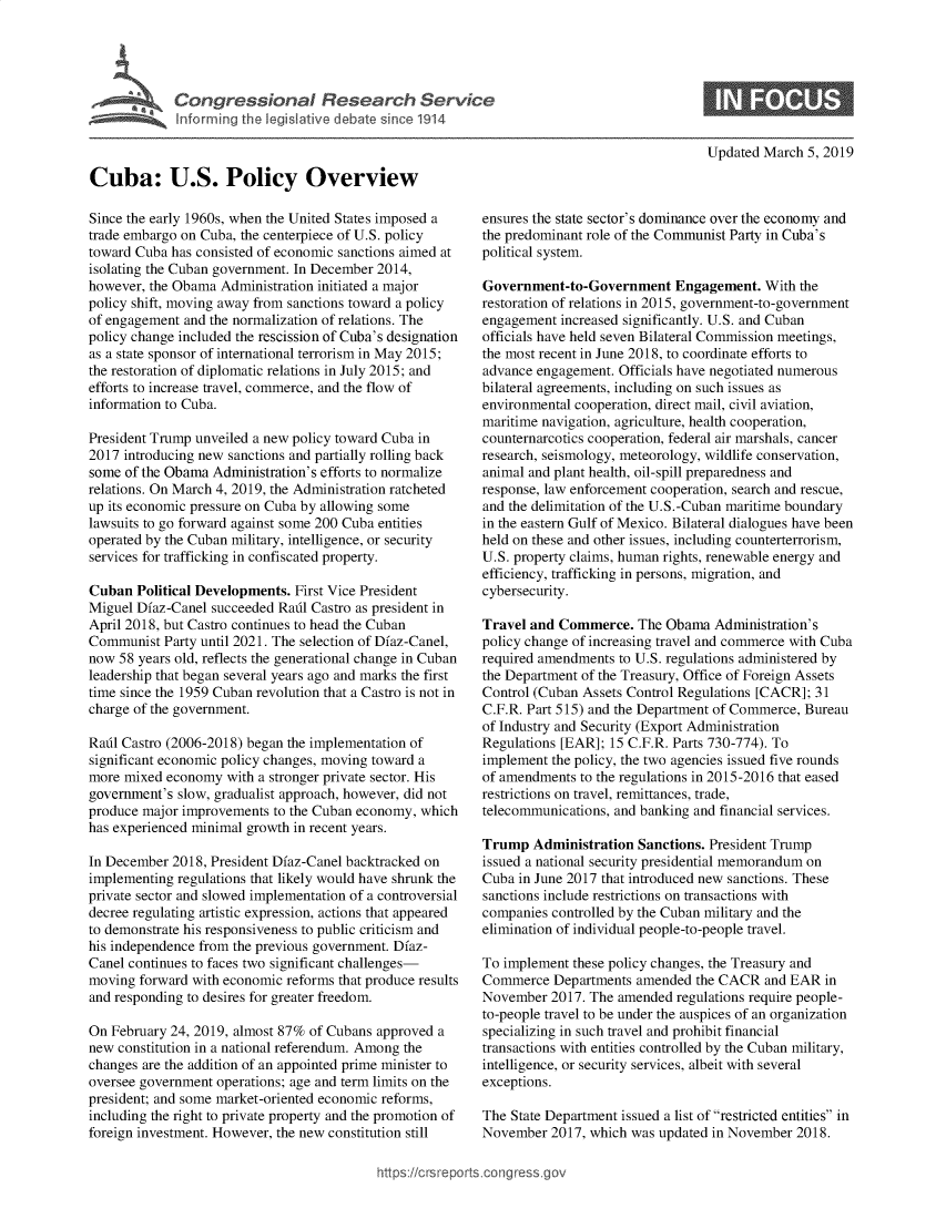 handle is hein.crs/govxya0001 and id is 1 raw text is: 




Congressional Research Service
Informing the legislative debate since 1914


Updated March  5, 2019


Cuba: U.S. Policy Overview

Since the early 1960s, when the United States imposed a
trade embargo on Cuba, the centerpiece of U.S. policy
toward Cuba has consisted of economic sanctions aimed at
isolating the Cuban government. In December 2014,
however, the Obama  Administration initiated a major
policy shift, moving away from sanctions toward a policy
of engagement and the normalization of relations. The
policy change included the rescission of Cuba's designation
as a state sponsor of international terrorism in May 2015;
the restoration of diplomatic relations in July 2015; and
efforts to increase travel, commerce, and the flow of
information to Cuba.

President Trump unveiled a new policy toward Cuba in
2017 introducing new sanctions and partially rolling back
some of the Obama Administration's efforts to normalize
relations. On March 4, 2019, the Administration ratcheted
up its economic pressure on Cuba by allowing some
lawsuits to go forward against some 200 Cuba entities
operated by the Cuban military, intelligence, or security
services for trafficking in confiscated property.

Cuban  Political Developments. First Vice President
Miguel Dfaz-Canel succeeded Radl Castro as president in
April 2018, but Castro continues to head the Cuban
Communist  Party until 2021. The selection of Dfaz-Canel,
now  58 years old, reflects the generational change in Cuban
leadership that began several years ago and marks the first
time since the 1959 Cuban revolution that a Castro is not in
charge of the government.

Rafil Castro (2006-2018) began the implementation of
significant economic policy changes, moving toward a
more mixed  economy  with a stronger private sector. His
government's slow, gradualist approach, however, did not
produce major improvements to the Cuban economy, which
has experienced minimal growth in recent years.

In December 2018, President Dfaz-Canel backtracked on
implementing regulations that likely would have shrunk the
private sector and slowed implementation of a controversial
decree regulating artistic expression, actions that appeared
to demonstrate his responsiveness to public criticism and
his independence from the previous government. Dfaz-
Canel continues to faces two significant challenges-
moving  forward with economic reforms that produce results
and responding to desires for greater freedom.

On February 24, 2019, almost 87% of Cubans approved a
new constitution in a national referendum. Among the
changes are the addition of an appointed prime minister to
oversee government operations; age and term limits on the
president; and some market-oriented economic reforms,
including the right to private property and the promotion of
foreign investment. However, the new constitution still


ensures the state sector's dominance over the economy and
the predominant role of the Communist Party in Cuba's
political system.

Government-to-Government Engagement. With the
restoration of relations in 2015, government-to-government
engagement  increased significantly. U.S. and Cuban
officials have held seven Bilateral Commission meetings,
the most recent in June 2018, to coordinate efforts to
advance engagement. Officials have negotiated numerous
bilateral agreements, including on such issues as
environmental cooperation, direct mail, civil aviation,
maritime navigation, agriculture, health cooperation,
counternarcotics cooperation, federal air marshals, cancer
research, seismology, meteorology, wildlife conservation,
animal and plant health, oil-spill preparedness and
response, law enforcement cooperation, search and rescue,
and the delimitation of the U.S.-Cuban maritime boundary
in the eastern Gulf of Mexico. Bilateral dialogues have been
held on these and other issues, including counterterrorism,
U.S. property claims, human rights, renewable energy and
efficiency, trafficking in persons, migration, and
cybersecurity.

Travel and Commerce.   The Obama  Administration's
policy change of increasing travel and commerce with Cuba
required amendments to U.S. regulations administered by
the Department of the Treasury, Office of Foreign Assets
Control (Cuban Assets Control Regulations [CACR]; 31
C.F.R. Part 515) and the Department of Commerce, Bureau
of Industry and Security (Export Administration
Regulations [EAR]; 15 C.F.R. Parts 730-774). To
implement the policy, the two agencies issued five rounds
of amendments  to the regulations in 2015-2016 that eased
restrictions on travel, remittances, trade,
telecommunications, and banking and financial services.

Trump   Administration Sanctions. President Trump
issued a national security presidential memorandum on
Cuba in June 2017 that introduced new sanctions. These
sanctions include restrictions on transactions with
companies controlled by the Cuban military and the
elimination of individual people-to-people travel.

To implement these policy changes, the Treasury and
Commerce   Departments amended  the CACR  and EAR  in
November  2017. The amended  regulations require people-
to-people travel to be under the auspices of an organization
specializing in such travel and prohibit financial
transactions with entities controlled by the Cuban military,
intelligence, or security services, albeit with several
exceptions.

The State Department issued a list of restricted entities in
November  2017, which was updated in November  2018.


https://crsreports.cong


