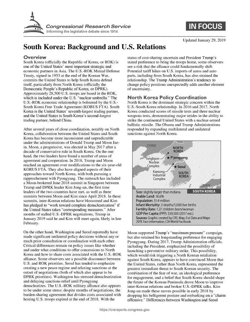 handle is hein.crs/govxyi0001 and id is 1 raw text is: 





Cogesoa Reeac Seric


Updated January 29, 2019


South Korea: Background and U.S. Relations


Over   view
South Korea (officially the Republic of Korea, or ROK) is
one of the United States' most important strategic and
economic partners in Asia. The U.S.-ROK Mutual Defense
Treaty, signed in 1953 at the end of the Korean War,
commits the United States to help South Korea defend
itself, particularly from North Korea (officially the
Democratic People's Republic of Korea, or DPRK).
Approximately 28,500 U.S. troops are based in the ROK,
which is included under the U.S. nuclear umbrella. The
U.S. -ROK economic relationship is bolstered by the U.S.-
South Korea Free Trade Agreement (KORUS   FTA). South
Korea is the United States' seventh-largest trading partner,
and the United States is South Korea's second-largest
trading partner, behind China.

After several years of close coordination, notably on North
Korea, collaboration between the United States and South
Korea has become more inconsistent and unpredictable
under the administrations of Donald Trump and Moon Jae-
in. Moon, a progressive, was elected in May 2017 after a
decade of conservative rule in South Korea. On the one
hand, the two leaders have found a number of areas of
agreement and cooperation. In 2018, Trump and Moon
reached an agreement over modifications to the six-year-old
KORUS   FTA.  They also have aligned aspects of their
approaches toward North Korea, with both pursuing a
rapprochement with Pyongyang. The outreach has included
a Moon-brokered June 2018 summit in Singapore between
Trump  and DPRK  leader Kim Jong-un, the first time
leaders of the two countries have met, as well as three
summits between Moon  and Kim  since April 2018. In these
summits, inter-Korean relations have blossomed and Kim
has pledged to work toward complete denuclearization if
the United States takes corresponding measures. After
months of stalled U.S.-DPRK negotiations, Trump in
January 2019 said he and Kim will meet again, likely in late
February.

On the other hand, Washington and Seoul reportedly have
made  significant unilateral policy decisions without any or
much  prior consultation or coordination with each other.
Critical differences remain on policy issues like whether
and under what conditions to offer concessions to North
Korea and how to share costs associated with the U.S.-ROK
alliance. Some observers see a possible disconnect between
U.S. and ROK  priorities. Seoul has tended to emphasize
creating a new peace regime and relaxing sanctions at the
outset of negotiations (both of which also appear to be
DPRK   priorities). Washington has stressed denuclearization
and delaying sanctions relief until Pyongyang
denuclearizes. The U.S.-ROK military alliance also appears
to be under some stress: despite months of negotiations, the
burden-sharing agreement that divides costs associated with
hosting U.S. troops expired at the end of 2018. With the


status of cost-sharing uncertain and President Trump's
stated preference to bring the troops home, some observers
see a risk that the alliance could fundamentally shift.
Potential tariff hikes on U.S. imports of autos and auto
parts, including from South Korea, has also strained the
relationship. The Trump Administration's tendency to
change policy positions unexpectedly adds another element
of uncertainty.

North Korea Policy Coordination
North Korea is the dominant strategic concern within the
U.S.-South Korea relationship. In 2016 and 2017, North
Korea conducted scores of missile tests and three nuclear
weapons tests, demonstrating major strides in the ability to
strike the continental United States with a nuclear-armed
ballistic missile. The Obama and Trump Administrations
responded by expanding multilateral and unilateral
sanctions against North Korea.


Moon  supported Trump's maximum  pressure campaign,
but also retained his longstanding preference for engaging
Pyongyang. During 2017, Trump  Administration officials,
including the President, emphasized the possibility of
launching a preventive military strike. This possibility,
which would risk triggering a North Korean retaliation
against South Korea, appears to have convinced Moon that
the United States, rather than North Korea, represented the
greatest immediate threat to South Korean security. The
combination of the fear of war, an ideological preference
for engagement, and a belief that South Korea should shape
the future of the Korean Peninsula drove Moon to improve
inter-Korean relations and broker U.S.-DPRK talks. Kim
Jong-un made these moves possible in early 2018 by
dropping his belligerent posture and embarking on a charm
offensive. Differences between Washington and Seoul


ittps://crsreports.congressgc


