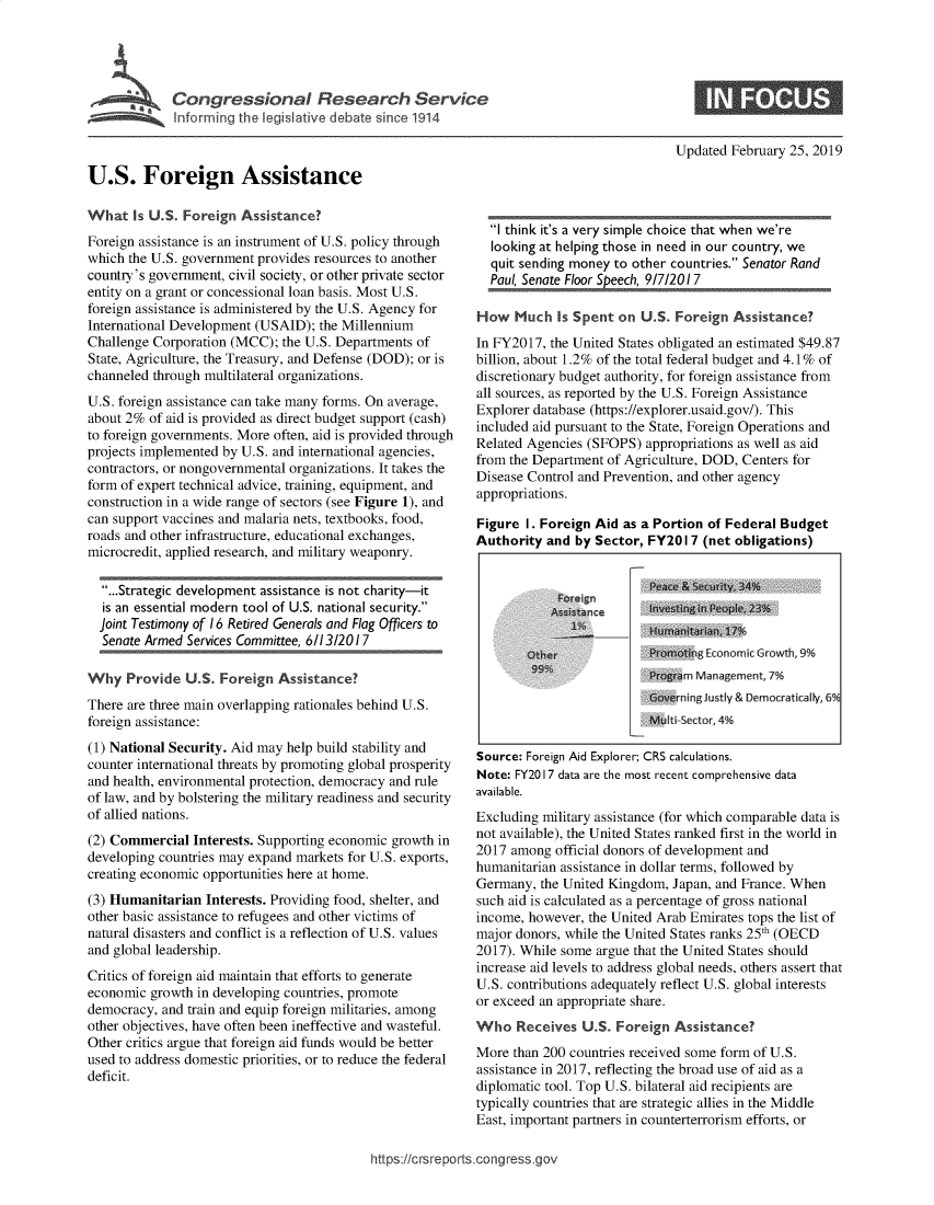 handle is hein.crs/govxyl0001 and id is 1 raw text is: 





Conrrtesoa I serhSevc


Updated February 25, 2019


U.S. Foreign Assistance


What   Is U.S. Foreign Assistance?
Foreign assistance is an instrument of U.S. policy through
which the U.S. government provides resources to another
country's government, civil society, or other private sector
entity on a grant or concessional loan basis. Most U.S.
foreign assistance is administered by the U.S. Agency for
International Development (USAID); the Millennium
Challenge Corporation (MCC);  the U.S. Departments of
State, Agriculture, the Treasury, and Defense (DOD); or is
channeled through multilateral organizations.
U.S. foreign assistance can take many forms. On average,
about 2% of aid is provided as direct budget support (cash)
to foreign governments. More often, aid is provided through
projects implemented by U.S. and international agencies,
contractors, or nongovernmental organizations. It takes the
form of expert technical advice, training, equipment, and
construction in a wide range of sectors (see Figure 1), and
can support vaccines and malaria nets, textbooks, food,
roads and other infrastructure, educational exchanges,
microcredit, applied research, and military weaponry.

  ...Strategic development assistance is not charity-it
  is an essential modern tool of U.S. national security.
  joint Testimony of 16 Retired Generals and Flag Officers to
  Senate Armed Services Committee, 6/13/2017

Why   Provide  U.S. Foreign  Assistance?
There are three main overlapping rationales behind U.S.
foreign assistance:
(1) National Security. Aid may help build stability and
counter international threats by promoting global prosperity
and health, environmental protection, democracy and rule
of law, and by bolstering the military readiness and security
of allied nations.
(2) Commercial  Interests. Supporting economic growth in
developing countries may expand markets for U.S. exports,
creating economic opportunities here at home.
(3) Humanitarian  Interests. Providing food, shelter, and
other basic assistance to refugees and other victims of
natural disasters and conflict is a reflection of U.S. values
and global leadership.
Critics of foreign aid maintain that efforts to generate
economic  growth in developing countries, promote
democracy, and train and equip foreign militaries, among
other objectives, have often been ineffective and wasteful.
Other critics argue that foreign aid funds would be better
used to address domestic priorities, or to reduce the federal
deficit.


  I think it's a very simple choice that when we're
  looking at helping those in need in our country, we
  quit sending money to other countries. Senator Rand
  Paul, Senate Floor Speech, 9/7/201 7

How   Much  Is Spent  on U.S. Foreign  Assistance?
In FY2017, the United States obligated an estimated $49.87
billion, about 1.2% of the total federal budget and 4.1% of
discretionary budget authority, for foreign assistance from
all sources, as reported by the U.S. Foreign Assistance
Explorer database (https://explorer.usaid.gov/). This
included aid pursuant to the State, Foreign Operations and
Related Agencies (SFOPS)  appropriations as well as aid
from the Department of Agriculture, DOD, Centers for
Disease Control and Prevention, and other agency
appropriations.

Figure  I. Foreign Aid as a Portion of Federal Budget
Authority  and by Sector, FY201  7 (net obligations)


                           Peace & Security, 34%
                      a    in ve sting iP, Peopl e, 23% )
               A           Humanitaan, 17%
            Pt at          r     ng Ec onmic Growh ,9%
                           Prngr m Management, 7%
                           overning Justly & Democratically, 6%
                           Mu ti-Sector, 4%

Source: Foreign Aid Explorer; CRS calculations.
Note: FY2017 data are the most recent comprehensive data
available.
Excluding military assistance (for which comparable data is
not available), the United States ranked first in the world in
2017 among  official donors of development and
humanitarian assistance in dollar terms, followed by
Germany,  the United Kingdom, Japan, and France. When
such aid is calculated as a percentage of gross national
income, however, the United Arab Emirates tops the list of
major donors, while the United States ranks 25th (OECD
2017). While some argue that the United States should
increase aid levels to address global needs, others assert that
U.S. contributions adequately reflect U.S. global interests
or exceed an appropriate share.
Who   Receives  U.S. Foreign  Assistance?
More  than 200 countries received some form of U.S.
assistance in 2017, reflecting the broad use of aid as a
diplomatic tool. Top U.S. bilateral aid recipients are
typically countries that are strategic allies in the Middle
East, important partners in counterterrorism efforts, or


https://crsreports.congress.gov


