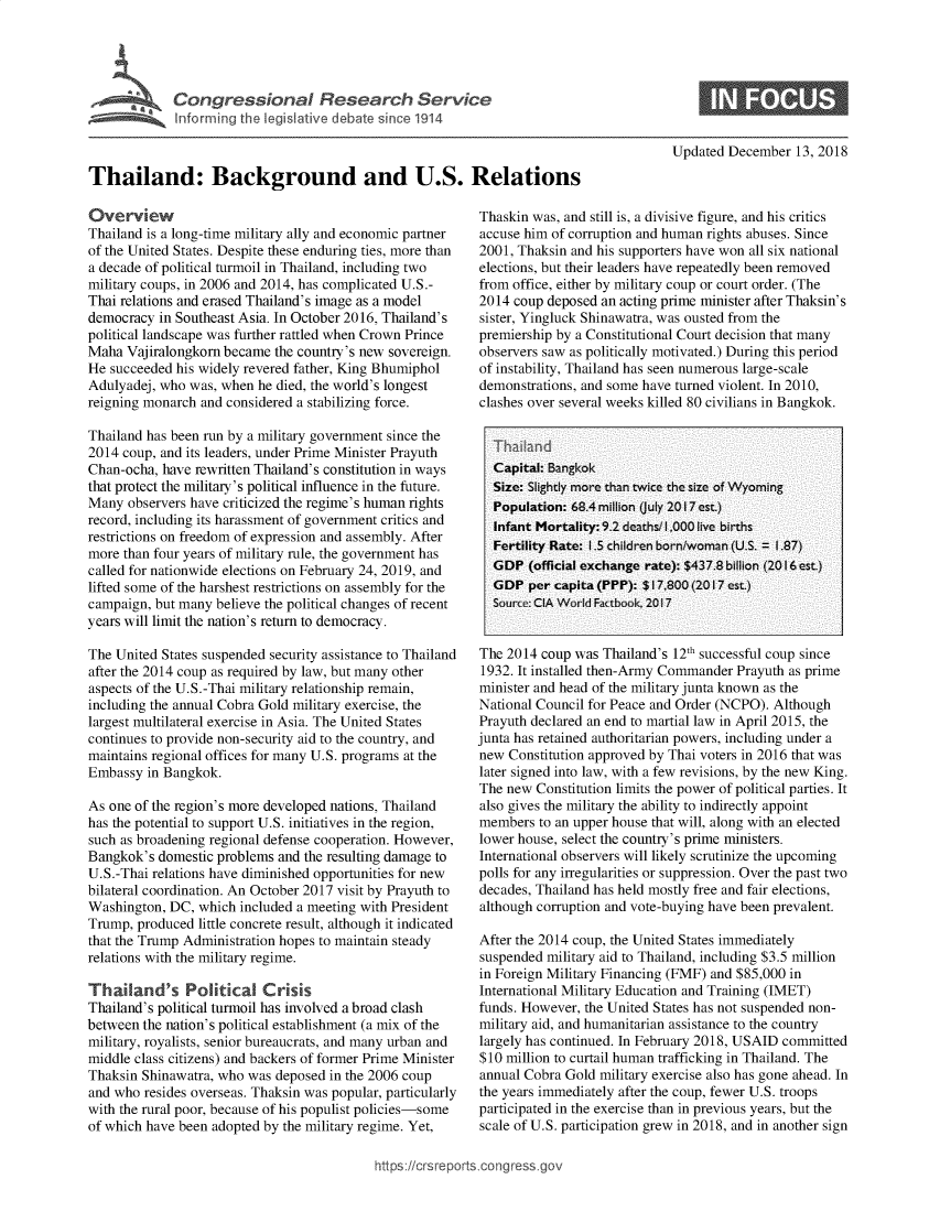 handle is hein.crs/govxyq0001 and id is 1 raw text is: 










Thailand: Background and U.S. Relations


Overview
Thailand is a long-time military ally and economic partner
of the United States. Despite these enduring ties, more than
a decade of political turmoil in Thailand, including two
military coups, in 2006 and 2014, has complicated U.S.-
Thai relations and erased Thailand's image as a model
democracy  in Southeast Asia. In October 2016, Thailand's
political landscape was further rattled when Crown Prince
Maha  Vajiralongkorn became the country's new sovereign.
He succeeded his widely revered father, King Bhumiphol
Adulyadej, who was, when  he died, the world's longest
reigning monarch and considered a stabilizing force.

Thailand has been run by a military government since the
2014 coup, and its leaders, under Prime Minister Prayuth
Chan-ocha, have rewritten Thailand's constitution in ways
that protect the military's political influence in the future.
Many  observers have criticized the regime's human rights
record, including its harassment of government critics and
restrictions on freedom of expression and assembly. After
more than four years of military rule, the government has
called for nationwide elections on February 24, 2019, and
lifted some of the harshest restrictions on assembly for the
campaign, but many believe the political changes of recent
years will limit the nation's return to democracy.

The United States suspended security assistance to Thailand
after the 2014 coup as required by law, but many other
aspects of the U.S.-Thai military relationship remain,
including the annual Cobra Gold military exercise, the
largest multilateral exercise in Asia. The United States
continues to provide non-security aid to the country, and
maintains regional offices for many U.S. programs at the
Embassy  in Bangkok.

As one of the region's more developed nations, Thailand
has the potential to support U.S. initiatives in the region,
such as broadening regional defense cooperation. However,
Bangkok's  domestic problems and the resulting damage to
U.S.-Thai relations have diminished opportunities for new
bilateral coordination. An October 2017 visit by Prayuth to
Washington, DC,  which included a meeting with President
Trump,  produced little concrete result, although it indicated
that the Trump Administration hopes to maintain steady
relations with the military regime.

Thai   and's   Political   Crisis
Thailand's political turmoil has involved a broad clash
between the nation's political establishment (a mix of the
military, royalists, senior bureaucrats, and many urban and
middle class citizens) and backers of former Prime Minister
Thaksin Shinawatra, who was deposed  in the 2006 coup
and who  resides overseas. Thaksin was popular, particularly
with the rural poor, because of his populist policies-some
of which have been adopted by the military regime. Yet,


Updated December   13, 2018


Thaskin was, and still is, a divisive figure, and his critics
accuse him of corruption and human rights abuses. Since
2001, Thaksin and his supporters have won all six national
elections, but their leaders have repeatedly been removed
from office, either by military coup or court order. (The
2014 coup  deposed an acting prime minister after Thaksin's
sister, Yingluck Shinawatra, was ousted from the
premiership by a Constitutional Court decision that many
observers saw as politically motivated.) During this period
of instability, Thailand has seen numerous large-scale
demonstrations, and some have turned violent. In 2010,
clashes over several weeks killed 80 civilians in Bangkok.



  Capital: Bangkok
  Size: Slightly more than twice the size of Wyoming
  Population: 68.4 million (July 2017 est.)
  Infant Mortality: 9.2 deaths/I.000 live births
  Fertility Rate: 1.5 children born/woman (U.S. = I.87)
  GDP   (official exchange rate): $437.8 billion (2016 est.)
  GDP   per capita (PPP): $17,800 (2017 est.)
  Source: CIA World Factbook, 2017


The 2014  coup was Thailand's 12th successful coup since
1932. It installed then-Army Commander Prayuth as prime
minister and head of the military junta known as the
National Council for Peace and Order (NCPO). Although
Prayuth declared an end to martial law in April 2015, the
junta has retained authoritarian powers, including under a
new  Constitution approved by Thai voters in 2016 that was
later signed into law, with a few revisions, by the new King.
The new  Constitution limits the power of political parties. It
also gives the military the ability to indirectly appoint
members  to an upper house that will, along with an elected
lower house, select the country's prime ministers.
International observers will likely scrutinize the upcoming
polls for any irregularities or suppression. Over the past two
decades, Thailand has held mostly free and fair elections,
although corruption and vote-buying have been prevalent.

After the 2014 coup, the United States immediately
suspended military aid to Thailand, including $3.5 million
in Foreign Military Financing (FMF) and $85,000 in
International Military Education and Training (IMET)
funds. However, the United States has not suspended non-
military aid, and humanitarian assistance to the country
largely has continued. In February 2018, USAID committed
$10 million to curtail human trafficking in Thailand. The
annual Cobra Gold military exercise also has gone ahead. In
the years immediately after the coup, fewer U.S. troops
participated in the exercise than in previous years, but the
scale of U.S. participation grew in 2018, and in another sign


