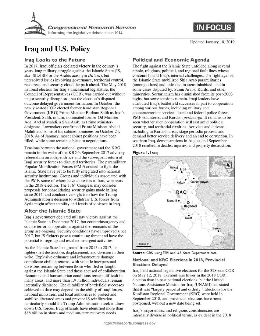handle is hein.crs/govxzg0001 and id is 1 raw text is: 





             Inormin.  tPlicy



Iraq and U.S. Policy


Updated January 10, 2019


Iraq   Looks   to  the  Future
In 2017, Iraqi officials declared victory in the country's
years-long military struggle against the Islamic State (IS,
aka ISIL/ISIS or the Arabic acronym Da 'esh), but
unresolved issues involving governance, territorial control,
resources, and security cloud the path ahead. The May 2018
national election for Iraq's unicameral legislature, the
Council of Representatives (COR), was carried out without
major security disruptions, but the election's disputed
outcome  delayed government formation. In October, the
newly seated COR  elected former Kurdistan Regional
Government  (KRG)  Prime Minister Barham  Salih as Iraq's
President. Salih, in turn, nominated former Oil Minister
Adel Abd  al Mahdi, a Shia Arab, as Prime Minister-
designate. Lawmakers confirmed Prime  Minister Abd al
Mahdi  and some of his cabinet nominees on October 24,
2018. As of January, most cabinet positions have been
filled, while some remain subject to negotiations.
Tensions between the national government and the KRG
remain in the wake of the KRG's September 2017 advisory
referendum on independence  and the subsequent return of
Iraqi security forces to disputed territories. The paramilitary
Popular Mobilization Forces (PMF) created to fight the
Islamic State have yet to be fully integrated into national
security institutions. Groups and individuals associated with
the PMF, some  of whom  have close ties to Iran, won seats
in the 2018 election. The 116th Congress may consider
proposals for consolidating security gains made in Iraq
since 2014, and conduct oversight into how the Trump
Administration's decision to withdraw U.S. forces from
Syria might affect stability and levels of violence in Iraq.
After   the   Islamic   State
Iraq's government declared military victory against the
Islamic State in December 2017, but counterinsurgency and
counterterrorism operations against the remnants of the
group are ongoing. Security conditions have improved since
2017, but IS fighters pose a continuing threat and have the
potential to regroup and escalate insurgent activities.
As the Islamic State lost ground from 2015 to 2017, its
fighters left destruction, displacement, and division in their
wake. Explosive ordnance and infrastructure damage
complicate civilian returns, with volatile interpersonal
divisions remaining between those who fled or fought
against the Islamic State and those accused of collaboration.
Economic  and humanitarian conditions remain difficult in
many  areas, and more than 1.9 million individuals remain
internally displaced. The durability of battlefield successes
achieved to date may depend on the ability of Iraqi forces,
national ministries, and local authorities to protect and
stabilize liberated areas and prevent IS reinfiltration,
particularly should the Trump Administration seek to draw
down  U.S. forces. Iraqi officials have identified more than
$88 billion in short- and medium-term recovery needs.

                                           https:/crsrepo


Political   and   Economic Agenda
The fight against the Islamic State unfolded along several
ethnic, religious, political, and regional fault lines whose
contours hint at Iraq's internal challenges. The fight against
the Islamic State mobilized Shia Arab paramilitaries
(among  others) and unfolded in areas inhabited, and in
some  cases disputed by, Sunni Arabs, Kurds, and other
minorities. Sectarianism has diminished from its post-2003
highs, but some tensions remain. Iraqi leaders have
attributed Iraq's battlefield successes in part to cooperation
among  various forces, including military and
counterterrorism services, local and federal police forces,
PMF  volunteers, and Kurdish peshmerga. It remains to be
seen whether such cooperation will last amid political,
security, and territorial rivalries. Activists and citizens,
including in Kurdish areas, stage periodic protests and
demand  better service delivery and an end to corruption. In
southern Iraq, demonstrations in August and September
2018 resulted in deaths, injuries, and property destruction.
Figure  I. Iraq


   Source: CRS, using ESRI and U.S. State Department data.
   National  and KRG   Elections in 2018, Provincial
   Elections Delayed
   Iraq held national legislative elections for the 328-seat COR
   on May  12, 2018. Turnout was lower in the 2018 COR
   election than in past national elections, but the United
   Nations Assistance Mission for Iraq (UNAMI) has stated
   that it was largely peaceful and orderly. Elections for the
   Kurdistan Regional Government (KRG)  were held in
   September 2018, and provincial elections have been
   postponed, without a new date being set.
   Iraq's major ethnic and religious constituencies are
   internally diverse in political terms, as evident in the 2018

rts.congress.gov


